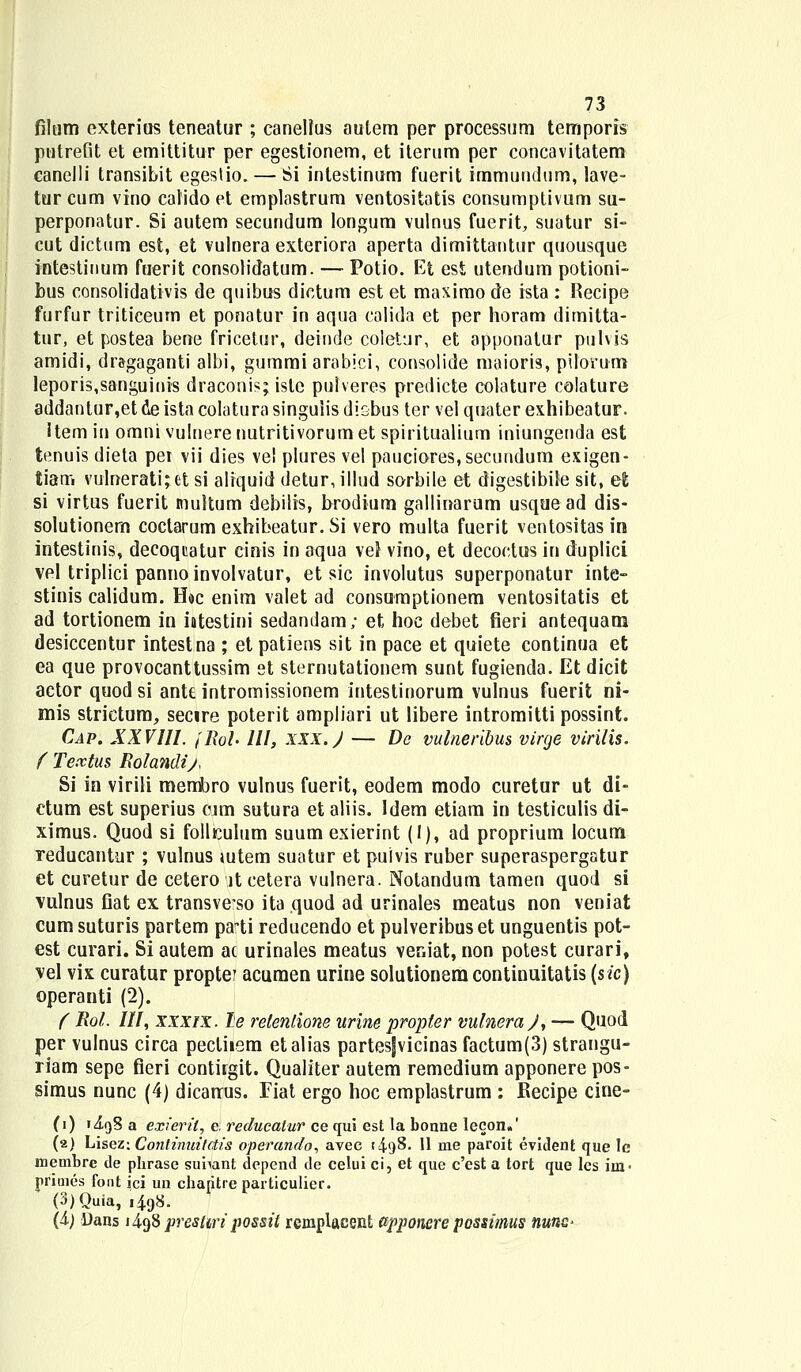 filum exterius teneatur ; canellus autem per processum temporis putreGt et emittitur per egestionem, et iterum per concavitatera canelli transibit egestio. — Si intestinum fuerit immundum, lave- turcum vino cafido et emplastrum ventositatis consumptivum su- perponatur. Si autem secundum longum vulnus fuerit, suatur si- cut dictum est, et vulnera exteriora aperta dimittantur quousque intestiuum fuerit consotidatum. — Potio. Et est utendum potioni- bus consolidativis de quibus dictum est et maximo de ista : Recipe furfur triticeum et ponatur in aqua calida et per horam dimitta- tur, et postea bene fricetur, deiude coletur, et apponatur pulvis amidi, dr&gaganti albi, gummi arabici, consolide maioris, pilomm leporis,saoguinis draconis; isle pulveres predicte colature colature addantur,et de ista colatura singulis disbus ter vel quater exhibeatur. Item in omni vulnere nutritivorum et spiritualium iniungenda est tenuis dieta pei vii dies vel plures vel pauciores,secundum exigen- tian» vulnerati;et si aliquid detur, illud sorbile et digestibile sit, et si virtus fuerit multum debilis, brodium gallinarum usquead dis- solutionem coctarum exhibeatur. Si vero multa fuerit ventositasin intestinis, decoquatur cinis in aqua vei vino, et decoctus in duplici vel triplici pannoinvolvatur, et sic involutus superponatur inte- stinis calidum. H»c enim valet ad consumptionem ventositatis et ad tortionem in intestini sedandam; et hoc debet fieri antequam desiccentur intestna ; et patiens sit in pace et quiete continua et ea que provocanttussim et sternutationem sunt fugienda. Et dicit actor quod si antt intromissionem intestinorum vulnus fuerit ni- mis strictum, secire poterit ampliari ut libere intromitti possint. Cap. XXVlll. jRoh III, xxx. J — De vulneribus virge virilis. f Textus Rolandij, Si in virili membro vulnus fuerit, eodem modo curetur ut di- ctum est superius cjm sutura et aliis. Idem etiam in testiculis di- ximus. Quod si follKulum suum exierint (1), ad proprium locum reducantur ; vulnus mtem suatur et puivis ruber superaspergatur et curetur de cetero lt cetera vulnera. Notandum tamen quod si vulnus fiat ex transveso ita quod ad urinales meatus non veniat cum suturis partem pa*ti reducendo et pulveribus et unguentis pot- est curari. Si autem ac urinales meatus veniat, non potest curari, vel vix curatur propter acuraen urine solutionemcontinuitatis (sic) operanti (2). ( Rol. III, xxxix. le relenlione arine propter vulneraj, — Quod per vulnus circa pecliiem etalias partesfvicinas factum(3) strangu- riam sepe fieri contkgit. Qualiter autem remedium apponere pos- simus nunc (4) dicarrus. Fiat ergo hoc emplastrum : Kecipe cine- (i) 1J.9S a exieril, e: reducatur ce qui est la bonne lecon»' (2) Lisez: Contimiitctis operando, avec [4<j8. 11 me paroit evident que Ie reembre de pbrase suiiant depcnd de celui ci, et que c'est a tort que les iin- priuies font ici un chapltre particulier. (3)Quia, 1498. (4.) Oans 1498 prestiripo&sit remplacent upponere possmus nunG-