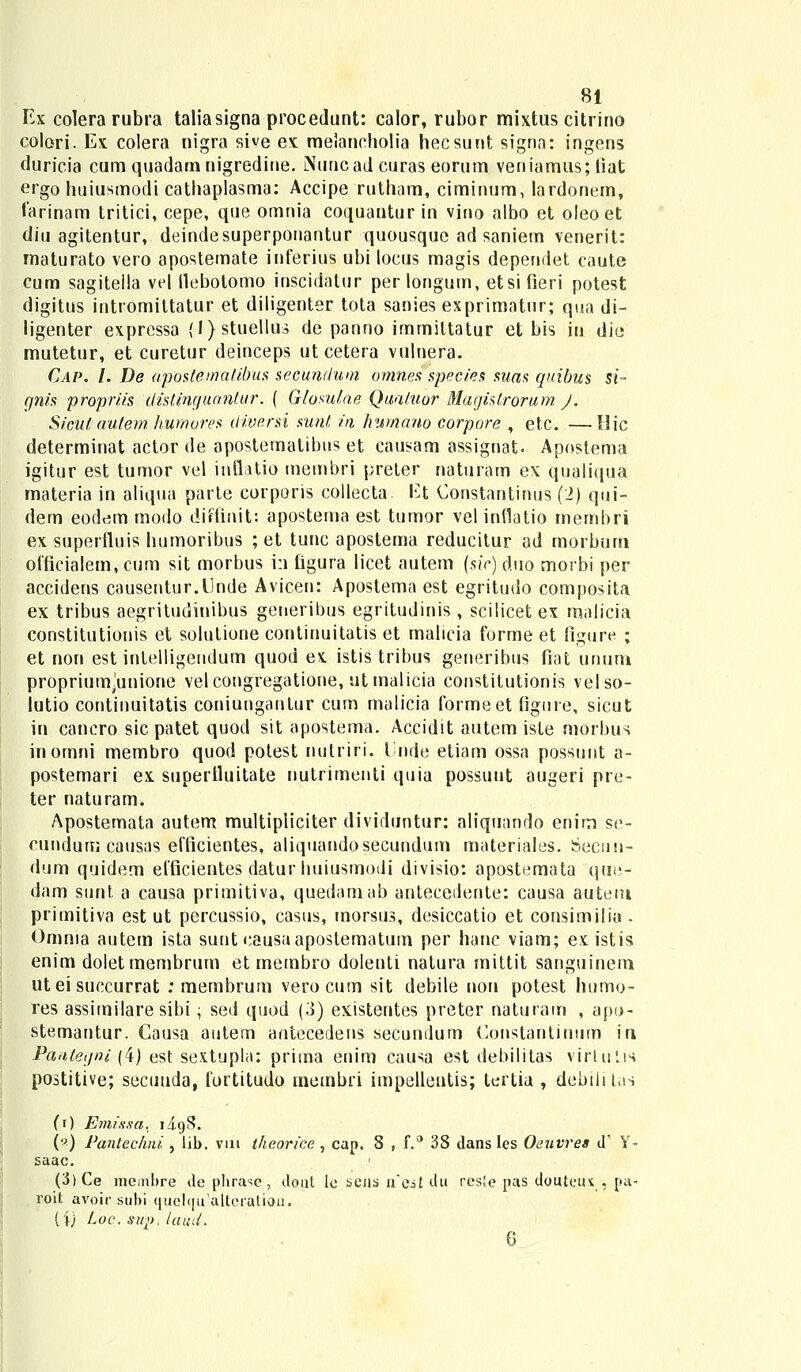 Ex colera rubra taliasigna procedunt: calor, rubor mixtus citrino colori. Ex colera nigra sive ex melancholia hecsunt signa: ingens duricia cum quadamnigredine. Nuncadeuras eorum veniamus; tiat ergo huiusmodi cathaplasma: Accipe rutham, ciminum, lardonem, farinam tritici, cepe, que omnia coquantur in vino albo et oleoet diu agitentur, deindesuperponantur quousquc ad saniem venerit: maturato vero apostemate inferius ubi locus magis dependet caute cum sagitella vel flebotomo inscidatur per longum, etsi fieri potest digitus intromiltatur et diligenter tota sanies exprimatur; qua di~ ligenter expressa (l)stueUus de panno immittatur et bis in die mutetur, et curetur deinceps utcetera vulnera. Cap. I. De apostemalibus secundum omnes species suas quibus si- gnis propriis distinguantur. ( Glomlae Quatuor Magistrorum J. Sicut autem humores diversi sunt in humano corpore , etc. —Ilic determinat actor de apostematibus et causam assignat. Apostema igitur est tumor vel inflatio membri preter naturam ex qualiqua materia in aliqua parte corporis collecta. Et Constantinus (.2) qui- dem eodem modo diffinit: apostema est tumor vel inflatio mernbri ex superfluis humoribus ; et tunc apostema reducitur ad morbum oificialem,cum sit morbus i:i figura licet autem (siV)duo morbi per accidens causentur.Unde Avieen: Apostema est egritudo composita ex tribus aegritudinibus geueribus egritudinis, scilicet ex malicia constitutionis et solutione continuitatis et malicia forme et figure ; et non est intelligendum quod ex. istis tribus generibus fiat unum propriumjunione velcongregatione, utmalicia constitutionis velso- lutio continuitatis coniunganlur cum malicia formeet figure, sicut in cancro sic patet quod sit apostema. Accidit autem iste morbus inornni membro quod potest nulriri. l'nde etiam ossa possunt a- postemari ex superfluitate nutrimenti quia possunt augeri pre- ter naturam. Apostemata autem multipiiciter dividuntur: aliquando enim se- cundum causas efficientes, aliquandosecundum materiales. Secun- dum quidem efficientes datur huiusmodi divisio: apostemata que- dam sunt a causa primitiva, quedamab antecedente: causa autem primitiva est ut percussio, casus, morsus, desiccatio et consimilia . Omnia autem ista sunt causaapostematum per hanc viam; existis enim doletmembrum etmembro dolenti natura mittit sanguinem ut ei succurrat : membrum verocum sit debile non potest humo- res assimilare sibi; sed quod (3) existentes preter naturam , apo- stemantur. Gausa autem antecedens secundum Constantiuum iu Pantegni (4) est sextupla: prima enim causa est debilitas virlulis postitive; secunda, fortitudo membri impellentis; tertia , debilitas (0 Emissa. ii()S. (?) Pantechni , lib. vui theorice , cap. 8 , f.° 3S dans les Oeuvres d1 Y- saac. (3)Ce membre de pbrase, dont le sens nei£ du res!e pas douteut , pa- roit avoir subi quelqu^aitcratiou. (i) Loc. sup. laucL 6