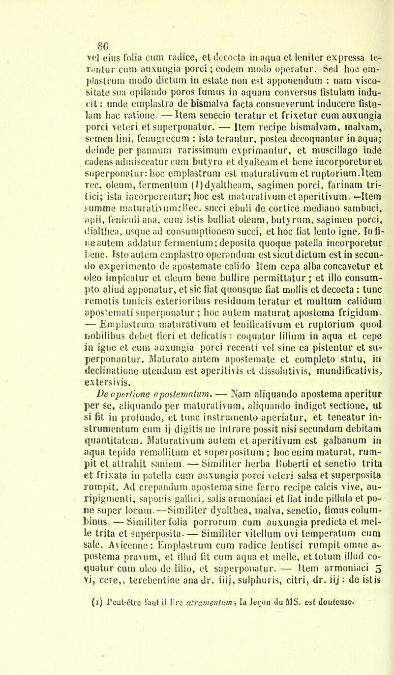 vel eius folia cum radice, etdecocla inaqua et leniter expressa te- r;mtur cum auxungia porci; eodem modo operatur. Sed hoc em- plastrum modo diclum in estate non est apponendum : nam visco- sitatesua opilando poros fumus in aquam conversus fistulam indu- cit: unde etnplastra debismalva facta consueverunt inducere fistu- lam hac ratione —Kem senecio teratur et frixetur cum auxungia porci veteri et superponatur. — Item recipe bismalvam, malvam, semen lini, fenugrecum : ista teranlur, postea decoquantnr in aqua; doinde per pannum rarissimum exprimanlur, et muscillago inde cadens adrnisceaturcum butyro etdyalteamet bene incorporeturet superponatur: boc emplastrum est maturativumetruptorium.ltem rec. oleum, fermentuin (l)dyaltheam, sagimen porci, farinam tri- lici; ista incorporentur; hoc est maturalivumetaperitivum. —Item summe maturativumrHec. succi ebuSi de cortice mediano sambuci, apii, feniculi ana, cum istis bulliat oleum, butyrum, sagimen porci, dialthea, usque ad consumptionem succi, et hoc Oat lento igne. Infi- neautem addatur fermentum;deposita quoque patella incorporetur bene. Istoautem emplastro operandum estsicutdiclum estin secun- do experimento de apostemate calido Item cepa alba concavetur et oleo impleatur et oleum bene bullire permittatur; et illo consum- pto aliud apponalur, etsic fiat quousque fiat mollis et decocta : tunc remotis lunicis exterioribus residuurn teratur et multum calidum aposiemati superponatur; hoc autem maturat apostema frigidum. — Emplastrum maturativum et lenilicativum et ruptorium quod rmbilibus debet fieri et delicalis: coquatur iilium ih aqua et cepe in igne et cum auxungia porci recenti vel sine ea pistentur et su- perponantur. Maturato autem apostemate et completo statu, iri declinatione utendum est aperitivis ct dissolutivis, mundificativis, exlersivis. De apertione apostematum. — Nam aliquando apostema aperitur per se, aliquandoper maturativum, aliquando indiget sectione, ut si fit in proiundo, et tunc instrumenlo aperiatur, et teneatur in- strumentum cum ij digitis ne intrare possit nisi secundum debitam quantitatem. Maturativum aulem et aperitivum est galbanum in aqua tepida remollitum et superpositum; hoceriim maturat, rum- pit et attrahit saniem. — Similiter herba Koberti efc senetio trita et frixata in patella cum auxungia porci veteri salsa et superposita rumpit. Ad crepandum aposlema sine ferro recipe calcis vive, au- ripigmenti, saponis gallici, salis armoniaci et fiat inde piliula et po- ne super locum.—Similiter dyalthea, malva, senelio, timus colum- binus. — Similiter folia porrorum cum auxungia predicta et mel- le trita et superposita Similiter vitellum ovi temperatum cum sale. Avicenne: Emplastrum cum radice lentisci rumpit omne a- postema pravum, et illud fit cum aqua et melle, et totum illud co- quatur cum oleo de iilio, et superponatur. — llem armoniaci 5 vi, cere,, terebentine ana dr. iiij, sulphuris, citri, dr. iij : de istis (i) Feut-Stre faut il lirc atramentum; la lefjou du MS. est doutcuse.