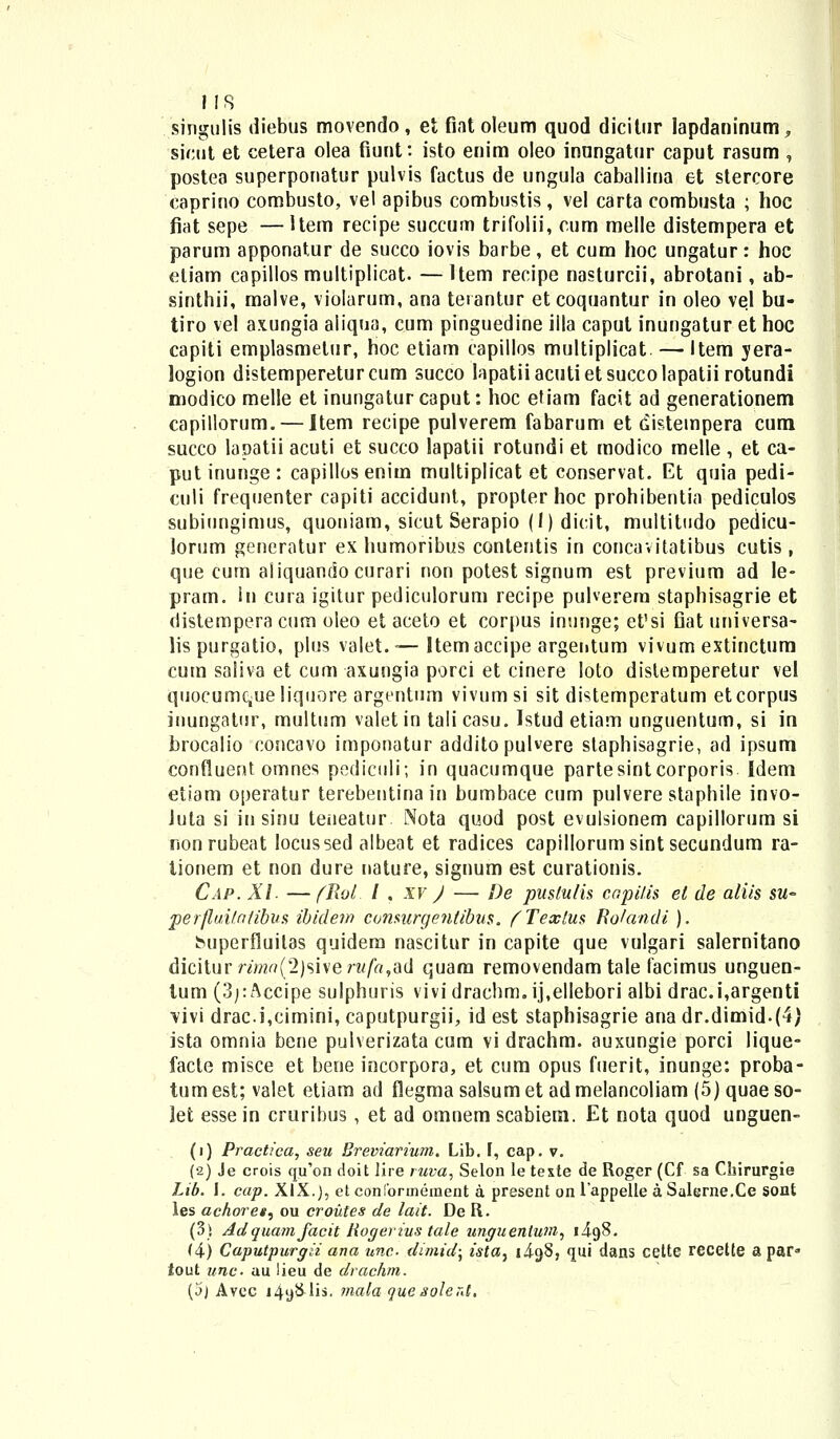 MS singulis diebus movendo, et fiatoleum quod dicitur lapdaninum, sicut et cetera olea fiunt: isto enim oleo inungatur caput rasum , postea superponatur pulvis factus de ungula caballina et stercore caprino combusto, vel apibus combustis, vel carta combusta ; hoc fiat sepe —Hem recipe succum trifolii, cum melle distempera et parum apponatur de succo iovis barbe , et cum hoc ungatur : hoc etiam capillos multiplicat. — Hem recipe nasturcii, abrotani, ab- sinthii, malve, violarum, ana terantur etcoquantur in oleo vel bu- tiro vel axungia aliqua, cum pinguedine illa caput inungatur et hoc capiti emplasmetur, hoc etiam capillos multiplicat — Hem yera- logion distempereturcum succo lapatii acuti et succo lapatii rotundi modico melle et inungatur caput: hoc etiam facit ad generationem capillorum. — Item recipe pulverem fabarum et disteinpera cum succo lapatii acuti et succo lapatii rotundi et modico melle , et ca- putinunge: capillos enitn multiplicat et conservat. Et quia pedi- culi frequenter capiti accidunt, propter hoc prohibentia pediculos subiungimus, quoniam, sicut Serapio (I) dicit, multitudo pedicu- lorum generatur ex humoribus contentis in concavitatibus cutis , que cuin aliquando curari non potest signum est previum ad le- pram. in cura igitur pediculorum recipe pulverem staphisagrie et distempera cum oleo et aceto et corpus inunge; efsi fiat universa- lispurgatio, plus valet.-—Itemaccipe argeiitum vivum extinctum cutn saliva et cum axungia porci et cinere loto distemperetur vel quocumc^ueliquore argentum vivumsi sit distemperatum etcorpus iiiungatur, multum valetin talicasu. Istud etiam unguentum, si in brocalio concavo imponatur additopulvere slaphisagrie, ad ipsum conftuent omnes pediciili; in quacumque partesintcorporis Idem etiam operatur terebentina in bumbace cum pulvere staphile invo- Juta si in sinu teneatur Nota quod post evulsionem capillorum si nonrubeat locussed albeat et radices capillorumsintsecundum ra- tionem et non dure nature, signum est curationis. Cap. XI. — (Rol I , xv J — De puslulis capilis et de aliis su- perfluilnlibus ibidem consurgentibui. (Texlus Eolandi ). ^uperfiuitas quidem nascitur in capite que vulgari salernitano diciturn'»2rt(2)siven//rt,ad quam removendam tale facimus unguen- lum (3;:Accipe sulphuris vivi drachm.ij.ellebori albi drac.i,argenti \ivi draci,cimini, caputpurgii, id est staphisagrie ana dr.dimid.(4) ista omnia bene pulverizata cum vi drachm. auxungie porci lique- facte misce et bene incorpora, et cum opus fuerit, inunge: proba- tum est; valet etiam ad flegma salsum et ad melancoliam (5) quae so- 3et essein cruribus, et ad omnem scabiem. Et nota quod unguen- (i) Practica, seu Breviarium. Lib. F, cap. v. (2) Je crois qu'on doit lire ruva, Selon le texte de Roger (Cf sa Chirurgie Lib. I. cap. XIX.), et conlormeinent a present onlappelle aSalerne.Ce sont les achores, ou croiites de lait. De R. (5) Adquamfacit Rogerius tale unguenlum, i4a8. (4) Caputpurgii ana unc- dimid; ista, liaS, fjm' dans celte recetle a par» tout unc. au lieu de drachm. (3j Avec i^ySlis. mala quesolerU.