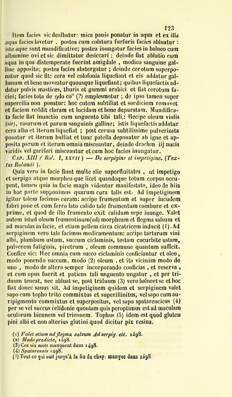 Tlem facies sicdenlbatur: mica panis ponatur in aqua et ex illa *iqua facies lavetur , postea cum colatura furfuris facies abluatur : iste aque sunt mundificative; postea inungatur facies in baineo cum albumine ovi etsic dimittatur desiccari ; deinde fiat ablutio cum aqua in qua distemperate fuerint araigdale , modico sanguine gal- line apposito; postea facies abstergatur ; deinde cerotum superpo- natur quod sic fit: cera vel colofonia liquefiant et eis addatur gal- banum etbenemoveaturquousque liquefiant; quibus liquefactisad- datur pulvis mastices, thuris et gummi arabici et fiat cerotum fa- ciei; facies tota de odo co° (?) emplesmetur ; de ipso tamen super supercilia non ponatur: hoc cutem subtiliat et sordiciem removet et faciem reddit claram et lucidam etbenedepuratara. i\[undifica~ ta facie fiat inunctio cum unguento tibi talij: Kecipe oleura violis (s/c), rosarumet parum sanguinis galline; istis liquefactisaddatur cera alba et iterum liquefiat ; post cerusa subtilissime pulverizata pooatur et iterum bulliat et tunc patella deponatur ab igne et ap- posita parum et iterum omnia misceantur, deinde drachm iij nucis viridis vel gariferi misceantur etcum hoc facies inungatur. Cap. XIIl f Rof. /, xxvn ) — De serpigine et impetigine, (Tex- ius Rolandi ). Quia vero in facie fiunt multe alie superfluitates , ut impetigo et serpigo atque morphea que licet quandoque totum corpus occu- pent, tameu quia in facie magis vjdentur manifestate, ideode hiis in hac parte supponimus quarum cura talis est. Ad impetiginem igitur talem facimus curam: accipe frumentum et super incudem fabri pone et cum ferro lato calido tale frumentura combure et ex- prime, et quod de illo frumento exit calidum sepe inunge. Valet autem istud o!eum frumentinum(ad) morpheam et tlegma salsum et ad maculas in facie, et etiarn pellem circa cicatricem inducit (i). Ad serpiginem vero tale facimus medicamentum: accipe tartarum vini albi, plumbum ustura, succum ciclaminis, testam cucurbite ustam, pulverem fuliginis, piretrum , oleum coramune quantum sufficit. Confice sic: Hecomniacum succo ciclaminis conficiantur etoleo, modo ponendo succum, modo (2) oleum , et ita vicissim modo de nno , modo de altero semper incorporando conficias , et reserva , et cum opus fuerit et patiens tali unguento ungatur , et per tri- duum teneat, nec abluatse, post triduum (3) verobalneetse ethoc fiat donec sanus sit. Ad impetiginem quidem et serpiginem valet sapocum topho trito commixtus et superillinitus, velsapocumau- ripigmento commixtus et superpositus, vel sapo spatarencicus (4) per se vel succus celidonie quoniam quis peroptimus estad maculam oculorum biennem vel triennem. Tophus (5) idem estquod gluteu pini albi et non alterius glutini quod dicitur pix resina. (i) Valet etiam ad Jlegma salsum Adserpig. elc. 1^98. (2) Modopredicto, i4g8. (3) Ces sis mots raanquent dans 1498. (4) Spatarensis 1498. {$) Tout ce <jui suit jus<]u'a la fia du chap, manijuc dans xi^S