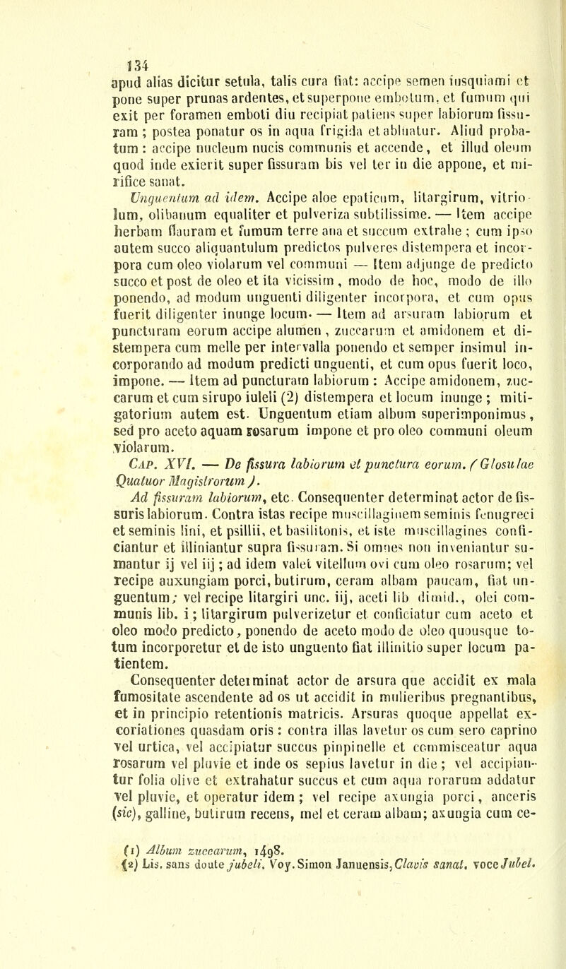 apud aiias dicitur setula, talis cura fiat: aecipe semen iusquiami ct pone super prunasardentes,etsuperpoue etnbolum, et fumum qui ex.it per foramen emboti diu recipiat patiens super labiorura fissti- ram ; postea ponatur os in aqua frigida etabhiatur. Aliud proba- tum : accipe nucleum nucis communis et accende, et illud oleum quod inde exierit super fissuram bis vel ter in die appone, et mi- rifice sanat. Vnguentum ad idem. Accipe aloe epaticum, litargirum, vitrio- lum, olibanum equaliter et pulveriza subtilissime.— Item accipe herbam flauram et fumum terre ana et succum extrahe ; cum ipso autem succo aliquantulum predictos pulveres distempera et incor- pora cum oleo violarum vel communi — Item adjunge de predicto succoet post de oleo et ita vicissim , modo de hoc, modo de illo ponendo, ad modum unguenti diligenter incorpora, et cum opus fuerit diligenter inunge locum ltem ad arsuram labiorum et puncturam eorum accipe alumen , zuccarum et amidonem et di- stempera cum melle per intet valla ponendo et semper insimul in- corporando ad modum predicti unguenti, et cum opus fuerit loco, impone. — ltem ad puncturam Iabiorum : Accipe amidonem, zuc- carum et cum sirupo iuleli (2) distempera et locum inunge ; miti- gatorium autem est- Unguentum etiam album superimponimus, sed pro aceto aquam Eosarum impone et pro oleo communi oleum ,\iolarum. Cap. XVI. — De fissura labiorum elpunclura eorum. (Glosulae Qualuor Magisiromm J. Ad fissuram labiorum, etc Consequenter determinat actor de fis- surislabiorum. Contra istas recipe muscillagiuemseminis fenugreci et seminis lini, et psillii, et basilitonis, et iste muscillagines confi- ciantur et illiniantur supra fissuram.Si omnes non inveniantur su- mantur ij vel iij; ad idem valefc vitellum ovi cum oleo rosarum; vel recipe auxungiam porci,butirum, ceram albam paucam, fiat un- guentum; vel recipe litargiri unc. iij, aceti lib dimid., olei com- munis lib. i; litargirum pulverizetur et conficiatur cum aceto et oleo modo predicto, ponendo de aceto modo de o!eo quousque to- tum incorporetur et de isto unguento fiat illinitio super locum pa- tientem. Consequenter deteiminat actor de arsura que accidit ex mala fumositate ascendente ad os ut accidit in mulieribus pregnanlibus, et in principio retentionis matricis. Arsuras quoque appellat ex- coriationes quasdam oris: contra illas lavetur os cum sero caprino vel urtica, vel accipiatur succus pinpinelle et commisceatur aqua rosarum vel pluvie et inde os sepius lavetur in die ; vel accipian- tur folia olive et extrahatur succus et cum aqua rorarum addatur vel pluvie, et operatur idem ; vel recipe axungia porci, anceris (sic), galline, butirum recens, mel et ceram albam; axungia cum ce- (i) Album zuccarum, i4gS. {2) Lis, sans doute jubeli. Voy.Simon Januensis,Clauis sanat, vocg Jubel.