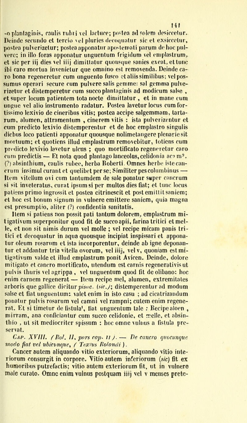 m -oplantaginis, caulis rubri vel lactuce; postea ad solcm dcsiccetur. Deinde secundo et tercio vel pluries decoquatur sic et exsiccetur, postea pulverizelur; postea apponatur apostemati parum de hoc pnl- vere; in illo foras apponatur unguentum frigidum vel emplastrum, et sic per iij dies vel iiij dimiltatur quousque sanies exeat, ettunc ibi caro mortua invenietur que omnino est removenda. Deindeca- ro bona regeneretur cum unguento fusco etaliissimilibus; velpos- sumus operari secure cum pulvere salis gemme: sal gemma pulve- rizetur et distemperetur cum succoplantaginis ad modicum salse , etsuper locum patientem tota nocle dimittatur , et in mane cum ungue vel alio instrumento radatur. Postea Javetur locus cum for- tissimo lexivio de cineribus vitis; postea accipe salgemmam, tarta- rum, alumen, altramentum , cinerem vitis : ista pulverizentur et cum predicto lexivio distemperentur et de hoc emplastro singulis diebus loco patienti apponatur quousque nolimetangereplenariesit mortuum; et quotiens illud emplastrum removebitur, totiens cum prcdicto lexivio lavetur ulcus ; quo mortificato regeneretur caro cuni predictis — Et nota quod planlagolanceolas,celidonia aco m9. (?) absinlhium, caulis rubee, herba Eoberti. Omnes herbe istecan- erum insimul curantet quelibetperse; Similiterpescolumbinus—■ Item vitellum ovi cum tantumdem de sale ponatur saper cnncrum si sit inveteratus, curat ipsumsi per multos dies fiat; et tunc locus patiensprimo ingrossit et postea citrinescit et postemittitsaniem; et hoc est bonum signum in vulnere emittere saniem, quia magna est presumpiio, aliter (?) confidentia sanitatis. Item si patiens non possit pati tantum dolorem, eroplastrum mi- tigativum superponitur quod fit de succoapii, farina tritici etmel- le, et non sit nimis durum vel molle ; vel recipe micam panis tri- tici et decoquatur in aqua quousque incipiat inspissari et appona- tur oleum rosarnm et ista incoiporentur, deinde ab igne deponan- tur et addantur tria vitella ovorum, vel iiij, vel v, quoniam est mi- tigativum valde et illud emplastrum ponit Avicen. Deinde, dolore mitigato etcancro mortificato, utendum estcarnis regenerativis ut pulvis thuris vel agrippa , vel ungnentum quod fit deolibano: hoc enim carnem regenerat — Item recipe mel, alumen, extremitales arboris que gallice diciturpisuc. {sicj; distemperentur ad modum salse et fiat unguentum: valet enim in isto casu ; ad cicatrizandum ponatur pulvis rosarum vel camni vel rampni; cutem enim regene- rat. Et si timetur de fistula', fiat unguentum tale : Eecipealoen , mirram, ana conficiantur cum succo celidonie, et rrelle, et absin- thio , ut sit mediocriter spissum : hoc omne vulnus a fislula pre- servat. Cap. XVIII. (Jlol. //, pors cap. 11). — De cancro quocunque modo fiat vel ubicnnqve, ( Tcsc/vs Rolandi). Cancer autem aliquando vitio exteriorum, aliquando vitio inte- riorum consurgit in corpore. Vitio autem inferiorum (sic) fit ex huruoribus putrefactis; vitio antem exteriorum fit, ut in vulnere