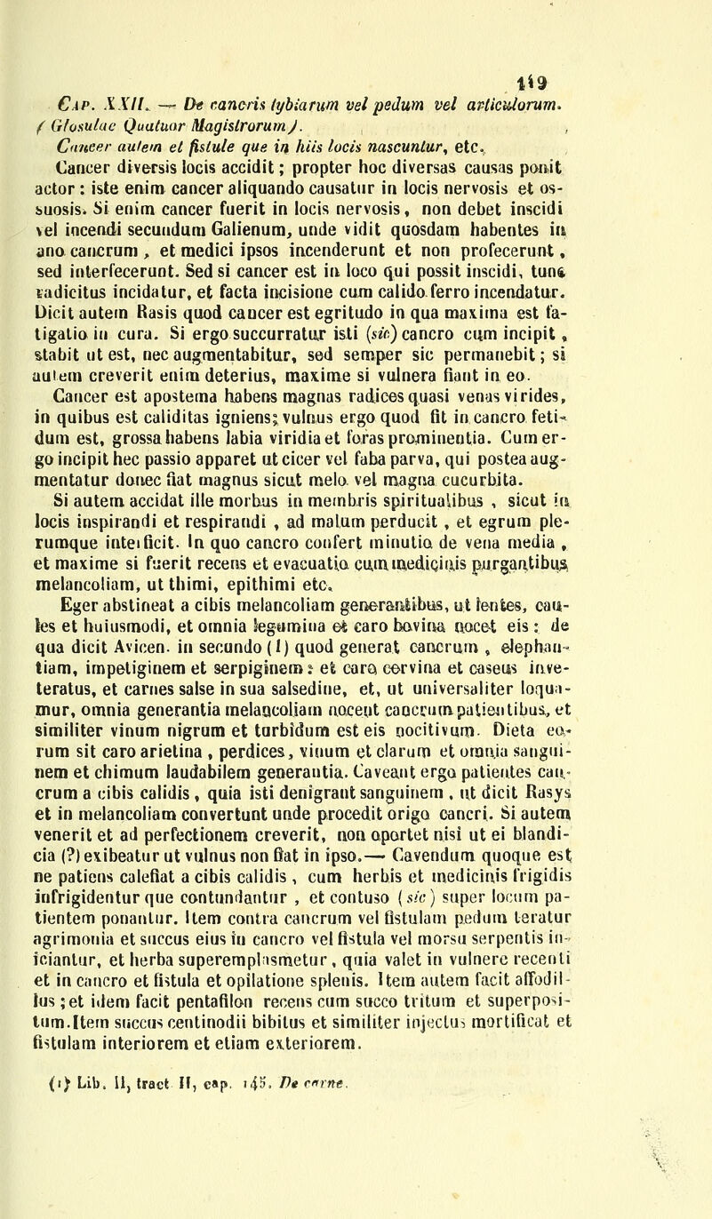 1*9 Cap. XXIL — Dt caneris tybiarum vel pedum vel avticidorum. ( Gfosulae Quatuor MagistrorumJ. , Cnneer autem et fistule que in hiis locis nascuntur, etc. Cancer diversis locis accidit; propter hoc diversas causas ponit actor: iste enim cancer aliquando causatur in locis nervosis et os- suosisi Si enim cancer fuerit in locis nervosis, non debet inscidi vel incendi secuudum Galienum, unde vidit quosdam habentes m ano canerum, et medici ipsos incenderunt et non profecerunt, sed interfecerunt. Sed si cancer est in loco qui possit inscidi, tunft ladicitus incidatur, et facta incisione cum calido ferro incendatur. Dicit autem Rasis quod cancer est egritudo in qua max.itna est fa- tigalioiu cura. Si ergo succurratur isti (s&Y;)cancro cum incipit, stabit ut est, nec augmentabitur, sed semper sic permanebit; si auiem creverit enim deterius, maxime si vulnera fiant in eo. Cancer est apostema habens magnas radicesquasi venas virides, in quibus est caliditas igniens» vulnus ergo quod fit in canero feti- dum est, grossahabens labia viridiaet forasprOiminentia. Cumer- go incipit hec passio apparet ut cicer vel faba parva, qui postea aug- mentatur donec flat magnus sicut melo vel magna cucurbita. Si autem accidat ille morhus in membris spiritualibus , siout in locis inspirandi et respiraudi , ad malum perducit, et egrum ple- rumque inteificit. In quo cancro confert minutia de vena rnedia , et maxime si fuerit recens et evacuatia cummediQiajs purgantibu^ melancoliam, ut thimi, epithimi etc. Eger abstineat a cibis melancoliam generanlibus, itt ienfces, cau- les et huiusmodi, et omnia Segumina e& caro havina nocet eis:. de qua dicit Avicen. in secundo (I) quod geuerat cancrum , elephau- tiam, impetiginem et serpiginem? efc eara eervina et caseus inve- teratus, et carnes salse in sua salsedine, et, ut universaliter loqua- mur, omnia generantia melaucoliam naceut canccumpatieutibus,, et similiter vinum nigrum et tarbidum est eis oocitivum Dieta ea* rum sit caro arietina , perdices, viuum et clarum et orauja sangui- nem et chimum laudabilem generantia. Caveant erga patieiites cau.« crum a cibis calidis , quia isti denigrant sanguinem , ut dicit Rasys et in melancoliam convertunt unde procedit origa cancri.. Si autem venerit et ad perfectionem creverit, non opartet nisi ut ei blandi- cia (?) ex.ibeatur ut vulnus non fiat in ipso.— Cavendum quoque est ne patiens calefiat a cibis calidis , cum herbis et medicinis frigidis infrigidentur que contundantur , etcontuso (sic) super locum pa- tientem ponantur. Item contra cancrum vel fistulam pedum teratur agrimonia et succus eius in cancro vel ftstula vel morsu serpentis in- iciantur, et herbasuperemplasmetur, quia valet in vulnere recenli et in cancro et fistula et opilatione splenis. Uem autem facit afifodil- lus ;et idem facit pentafilon recens cum succo tritum et superposi- lum.ltem succuscentinodii bibitus et similiter injeclus mortificat et fistulam interiorem et etiam exleriarem. (i) Lib, II, traet II, c«p. i4»> T)« cnrne.