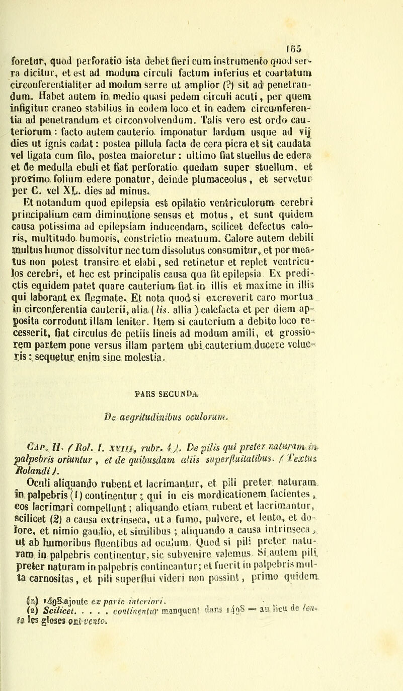 foretur, quod perforaiio ista debetfiericuminstrumento quodser- ra dicitur, etest ad modum circuli factum inferius et coartaturo circouferentialiter ad modum serre ut amplior (?) sit ad penetran- dum. Habet autem in medio quasi pedem circuii acuti, per quem infigituE craneo stabilius in eodera loco et in eadem circunaferen- tia ad penetrandum et circonvoivendum. Talis vero est ordo cau- teriorum : facto autem cauterio. imponatur lardum usque ad vij dies u.t ignis cadat: postea pillula facta de cera picra et sit caudata vel ligata cura filo, postea maioretur: ultimo fiat stuellus de edera et fle medulla ebuji et fiat perforatio quedam super stuellum, et proximo folium edere ponatur, deinde plumaceolus, et servetuc per C. \e\ Xjj. dies ad minus- Etnotandum quod epilepsia esfe opilatio ventriculorum cerebri principalium cam diminutione sensus et motus, et sunt quidem causa potissima ad epilepsiam inducendam, scilicet defectus calo- ris, multitudo bumoris, eonstrictio meatuum. Galore autem debili Wiultus humor dissolvitur nec tum dksolutus consumitur, et per mea** tus non polest transire et elabi, sed retinetur et replet ventricu- l.os cerebri, et hec est principalis causa qua fitepilepsia Ex predi- Ctis equidem patet quare cauterium fiat in- illis et maxime in.illis qui laborant ex. flegmate. Et nota quo&si exereverit caro mortua in circonferentia cauterii, alia (Hs. allia ) ealefacta et per diem ap» posita corroduntillam leniter. f tem si cauterium a debito loco re= cesserit, fiat circulus de petiis lineis ad moduvm amili, et grossio- rem partem pone versus illam partem ubi cauterium ducere volufi^- i;is s.sequetur. enim sine molestia. PAItS SEGLNDA Be aegritudinibus oeulorum, Cap.11. fRol. /. xvin, rubr. iJT De pilis qui preter natimm,m palpebris oriuntur , et de quibusdam aliis superfluitalibus. fTextus. BolandiJ. Oculi aliquando rubent et laerimaniur, et pili preter naturam in paIpebris(l)contiaentur; qui in eis mordicationem facientes,. eos lacrimari compellunt; aliquando etiam rubentet lacrimantur, scilicet (2) a eausa extrinseca, uta furao, pulvere, et lento, et do fore, et nimio gaudio, et simjlibus ; aliquando a causa intrinseca,, «t ab humoribus fluentibus ad oculum. Quod si pil: preter natu- ram in palpebris contiuentur, sic subvenire vajemus. Si autem pili preier naturam in palpcbris contincantur; et fuerit in palpebris mul- ta carnositas, et pili superflui videri rwn possint, primo quidem 1$) 14oS.ajoute ex parle inleriori. (2) Scilicet conlinentur mancjuen! dans 149S'-* au hcu de lm~. u les gloses 9i&vent<h