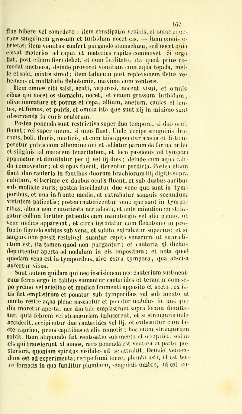 flue bibere vel eomodere ; iiem consiipatio venhis, et amnege.nc • rans sanguinem grossum et turbrdum nocet eis. — itemomnis e- brietas; item vomitus confert piirgandostomachum, sed nocetquia eievat materies ad caput et materies capitis commovet- Si ergo fiat, post cibum fieri debet, et cum facilitate, ita quod prius co- medat unctuosa, deinde provocet vomitum cum aqua tepida, mel- le etsale, mixtis simul; item balneum post repletionetn ftetus ve- faemens et multitudo flebotomie, maxime eum ventosis. Stem omnes cibi salsi, acuti, vaporosi, nocent visui, et ornnis eibus qui-nocet os stomachi, nocet, et vinum grossum turbidum } oliveimmature et porrus et cepa, allium, anetum, caules et len~ tes, et fumus, et pulvis, et omnia isla que sunt xij in mmimo sunt observanda tti curis oculorum. Poslea ponenda sunt restrictiva supcr duo tempora, si duo ocult fluant; vel super unum, si unus fluat. Unde recipe sanguinis dra- conis, boli, thuris, mastieis, etcum hiisapponatur acacia et di*tem- peretur pulviscum albumineovi et addatur parumdefarina ordei et siliginis ad maiorem tenacilatem, et loco passionis vel tympai i apponatur et dimittatur per ij vel iij dies; deinde cum aqua cali- da removeatur ; et si opus fuerit, iterentur prcdicta. Postea eliam fiant duo cauteria in fontibus duorum brachiorum iiij digili4'. supra cubitum, si lacrime ex duobus oculis tluant, et sub duabus auribus sub mollicie auris; postea inscidantur due vene que sunt in tym- poribus, et una in fronte media, et extrahatur sanguis secundum virtutem patientis; postea cauterizentur vene quesunt in tvmpa- ribus, altera non cauterizata necadusta,et aute minntionem strin.- gatur collum fortiter patientis cum inanutergio. vel alio pauuo, u£ vene melius appareant, et circa inscidatur cum fiehotomo iu pru- fundo figendo subtus sub vena, et subito extrahatur superius; et si sanguis non possit restringi, suantur capita venarum ut supra&i- ctum est, ita tamen quou non purgantur; et cauteria xl diebus deportentur aperta ad nodulum in eis iropositum; et nata q.uod quedam vena est in tymporibus, sive extra tympora, qua abscisa aufertur visus. Sunt autem quidam qui nec inscisionem nec cauterium sustinent: cum ferro ergo in talibus sumantur cantarides et terantur cumse- po yrcino vel arietino et modico frumenti apposito et aceto ; ex is- tis fiat emplastrum et ponatur sub tyrnporibus vei sub mento ut multe vesice aqua plene naseantur et punatur nadulus \\\ uin q.ue diu morelur apcta, nec diu tale emplastrum supra loeutn dimilti- tur, quia febrem vel stranguriam inducerent, et si stranguria ind© acciderit, accipiautur due cantarides vel iij, eteKibeanlur cum la- cte caprino, piius capitibus et alis remotis ; hoc cuim stranguriatn solvit. Item aliquando fiat veutosatio suhtneuto et occipitio, seJ iu eis qui transierunt xl annos, raro poueuda est ventosa in parte po- steriori, quoniam spiritus visihiles ad se attrahit, Deinde venien- dom est adexperimenta; recipe fumi terre, plumbi usfi, id est ler- le foroacis in qua funditur plumbum, sauguinis uoabre> id est ci>