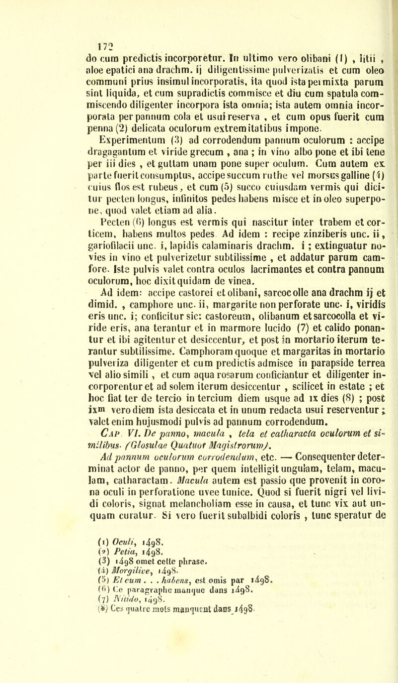 do eum predictis incorporetur. Iri ultimo vero olibani (1) , iitii , aloe epatici ana drachm. ij dHigentissime pulverizatis et cum oleo communi prius insimulincorporatis, ita quod istapeimixta parum sint liquida, et cum supradiclis commisce et diu cum spatula com- miscendo diligenter incorpora ista omnia; ista autem omnia incor- porata perpannum cola et usuireserva , et cum opus fuerit cum penna (2) delicata oculorum extremitatibus impone. Experimentum (3) ad corrodendum pannum oculorum : accipe dragaganlum et viride grecum , ana ; in vino albo pone et ibi tene per iii dies , etguttam unam pone super oculum. Gum autem ex. partefueritconsumptus, accipesuccum ruthe vel morscsgalline (4) cuius flosest rubeus, et cum (5) succo cuiusdam vermis qui dici- tur pecten longus, infinitos pedeshabens misce et inoleo superpo- ne, quod valet etiam ad alia. Pecten (6) longus est vermis qui nascitur inter trabem et cor- ticem, habens multos pedes Ad idem : recipe zinziberis unc. ii, gariofilacii unc. i, lapidis calaminaris drachm. i ; extinguatur no- vies in vino et pulverizetur subtilissime , et addatur parum cam- fore. Iste pulvis valet contra oculos lacrimantes et contra pannum oculorura, hoc dixitquidam de vinea. Ad idem: accipe castorei etolibani, sarcocolle ana drachm ij et dimid. , camphore unc. ii, margarite nonperforate une- i, viridis eris unc. i; conficitur sic: castoreum, olibanum etsarcocotla et vi- ride eris, ana terantur et in marmore lucido (7) et calido ponan- tur et ibi agitentur et desiccentur, et post m mortario iterum te- rantur subtilissime. Camphoramquoque et margaritas in mortario pulveriza diligenter et cum predictisadmisce in parapside terrea vel alio simili, et cum aqua rosarum conficiantur et diligenter in- corporenturet ad solem iterum desiccentur , scilicet in estate ; et hoc Oat ter de tercio in tercium diem usque ad ix dies (S) ; post ixm verodiem ista desiccata et in unum redacta usui reserventur i valctenim hujusmodi pulvis ad pannum corrodendum. Cap Vl.De panno, macula , tela et eatharacla oculorum et si- milibus- fGlosulae Quatuot MagislrorumJ. Ad pannum oculorum. corrodendum, etc —Consequenter deter- minat actor de panno, per quem intelligitungulam, telam, macu- lam, catharactam. Macula autem est passio que provenit in coro- na oculi in perforatione uvee tunice. Quod si fuerit nigri vel livi- di coloris, signat melancholiam esse in causa, et tunc vix aut un- quam curalur. Si vero fuerit subalbidi coloris , tunc speratur de (i) Oculi, i4g8. (?) Petia, i4g8. (3) i4g8 omet celte phrase. (4) Morgilive, j4g8. (5) Etcum . . . habens, est omis par i4g8. (<)) Ce paragraphe manque dans i4g8. (7) Nilido, 1498. (&} Ces (juatrc mols manqucnt dans j49§^