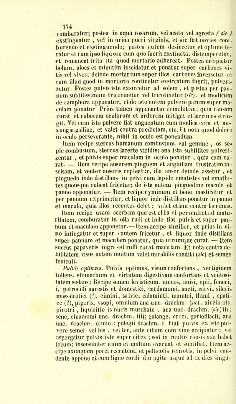 eomburatur; postea in aqua rosarum, vel aceto vei agresta f sk ) exstinguatur , ve! in urina pueri virginis, et sic fiat novies com- burendo et exstinguendo; postea aulem desiccetur et optime te- ratur etcumipso liquore cum quoiueritexstincta, distemperetur, et remaneat trita ita quod mortario adhereat. Postea accipiatur bolum, aloes et minutim inscidaturet ponatursuper carbones vi- tis vel vivos; deinde mortarium super illos carbones inversetur et cum illud quod in mortario continetur exsiccatum fuerit, pulveri- zetur. Postea pulvis iste exsiccetur ad solem , et postea per pan- num subtilissimum tricocinelur vel tricotinetur (sic), et modicum de camphora apponatur, etde isto aulem pulvereparum superma- culam ponatur. Prius tamen apponantur remollitiva, quia causam curat et ruborem oculorum et ardorem mitigat et lacrimas strin- git. Vel cum isto pulvere fiat unguentum cum modica cera et au- xungia galline, et valet contra predictam,etc. Et nota quod dolore in oculo perseverante, nihil in oculo est ponendum ltem recipe stercus humanum combustum. sal gemme , os se- pie combustum, stercus lacerte viridis; ana ista subtiliter pulveri- zentur , et pulvis super maculam in oculo ponatur , quia eem cu- rat. — Uem recipe anserem pinguem et anguillam frustratimin- scisam, et venter anseris repleatur, illa anser deinde assetur , et pinguedo inde distillans in pelvi cum lapide ematistes vel emathi- tesquousque rubeat fricetur; de ista autem pinguedine macule et panno apponatur. — Item recipecyminum et bene masticetur efc per pannum exprimatur, etliquor inde distillansponatur in panno et rnacula, quia illos recentes delet: valet etiam contra lacrimas. Item recipe uvam acerbam que est al ba si perveniret ad matu- ritatem, comburatur in olla rudi et inde fiat pulvis et super pan- num et maculaui apponetur.—Item accipe zinziber, et prius in vi- no intingatur et super cautem fricetur , et liquor inde distillans super pannum et maculam ponatur, quia utrumque curat. — Item succus papaveris nigri vel ruffi curat maculam. Et nota contrade- bilitatem visus autem muitum valet mirabilis conditi {sic) et semen feniculi. Pulvis opiimus. Pulvis optimus, visum confortans , vertiginem tollens, stomachum et virtutem digestivam conforlans et ventosi- tatem sedans: Recipesemen levisticum, ameos, anisi, apii, feneci, i, petrocilli agrestis et domestici, eardamomi, aneti, carvi, sileris massaleotici (?), cimini, salvie, calaminti, maratri, thimi , epati- ce (?), piperis, ysopi, omnium ana unc. drachm. (sic), zinzibtris, piretri , liquiritie is nucis muschate , ana unc. drachm. (sic)iij; sene, cinamomi unc. drachm. iiij; galange, croci, gariofilacii, ana unc. drachm. dimid.; pulegii drachm. i. Tiat pulvis existopul- vere semel, vel bis , vel ter, ante cibum cum vino accipiatur ; vel aspergatur pulvis iste supcr cibos ; sed in multis causis non habet Socum; insensibiter enim et multum evacuat et subtiliat. Itemac- cipeaxungiam porci recentem, ctpelliculis remotis, in pelvi can- dente appone et cum ligno corili diu agita usque ad ix dies singu-