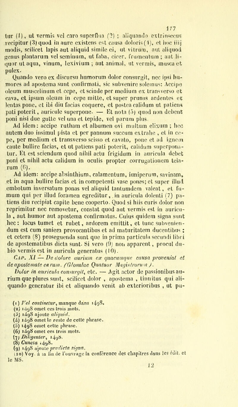 tur (1). ut vermis vel caro supcrflua ('}) ; aliquando extrinsecus recipitur (3)quod in aure existens est causa doloris (1), et hoc iiijj raodis, scilicet lapis aut aliquid simile ei, ut vitrum, aut aliquod genus plantarum velseminum, ut faba, cicer, frumentum; aut li- quor ut aqua, vinum, lexivium ; aut animal, ut vermis, muscaet pulex. Quando vero ex discursu humorum dolor consurgit, nec ipsi hu- mores ad apostema sunt eonfirmati, sic subvenire solemus: Accipe oleum muscelinum et cepe, et scinde per medium ex transverso et cava, et ipsum oleum in cepe mitte, etsuper prunas ardentes ec lentas pone, et ibi diu facias coquere, et postea calidum ut patiens pati poterit, auricule superpone. — Et nota (5) quod non debenfc poni nisi due gutle vel una et tepide, vel parura plus. Ad idem: accipe rutham et albumen ovi multum elixum ; hec autem duo insimul pista et per pannum succum extrahe , et in ce- pe, per medium et transverso scisso et cavato, pone et ad igneoi caute bullire facias, et ut patiens pati poterit, calidum superpona- tur. Et est sciendum quod nihil actu frigidum in auricula dcbet poni et nihil actu calidum in oculis propter corrugationem tela- rum (6). Ad idem: accipe absinthium, calamentum, iuniperum, savinam» et in aqua bullire facias et incompetenti vase ponas; et super iliud embotum inversatum ponas vel aliquid tantumdem valeat, et fu- mum qui per illud foramen egreditur, .in auricula dolenti (7) pa- tiens diu recipiat capite bene cooperto. Quod si hiis curis dolor non reprimitur nec removetur, constat quod aut vermis est in auricu- la , aut humor aut apostema confirmatus. Cuius quidem signa sunt hec: locus tumet et rubet, ardorem emittit, et tunc subvenien- dum est cum saniera provocantibus et ad maturitatem ducentibus; et cetera (S) proseguenda sunt que in prima partieula secundi libri de apostematibus dicta sunt- Si vero (9) noii apparent, procul du- bio vermis est in auricula generatus (10). Cap. XI — De dolore aurium ex quacumque causa provenial et deapostemale earum. (Glomlae Quatuor Magistrorum ). Volor in auricula conmrgit, etc. — Agit actor de passionibusau- riumqueplures sunt, scilicct dolor , apostema , tinnitus qui ali- quando generatur ibi ct aliquando venit ab exterioribus , ut pu- (i) Vel continetur, manque dans i4gS. (2) 1^98 omet ces trois mots. {6} i4.g8 ajoute aliquid. (A) 14.98 omet le reste de cette phrase. (5) >4g8 omet cette phrase. (6) i4g8 omet ces trois mots. (7J Diligetiter, 1498. (8) Cuncta 1498. (9) 1498 &]ouie predieta sigiia. (io) Voy. a la fiu.de Fouvrage la conference deS chapitres dans Ies edit. et Je MS. 12