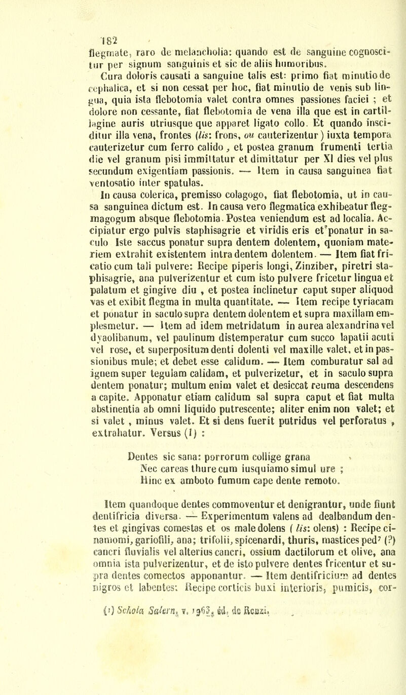 flegmate, raro de melaacholia: quando est de sanguine cognosci- tur per signum sanguinis et sic de aliis humoribus. Cura doloris causati a sanguiue talis est: primo fiat minutiode cephalica, et si non cessat per hoc, fiat minulio de venis sub lin- gua, quia ista flebotomia valet contra omnes passiones faciei ; et doiore non cessante, fiat flebotomia de vena illa que est in cartil- Ingine auris utriusque que apparet ligato collo. Et quando insci- ditur illa vena, frontes (Us: frons, ou cauterizentur) iuxta tempora, cauterizetur cum ferro calido , et postea granum frumenti tertia die vel granum pisi immittatur et dimittatur per XI dies vel plus secundum exigentiam passionis, — Hem in causa sanguinea fiat ventosatio inter spatulas. In causa colerica, premisso colagogo, fiat flebotomia, ut in cau- sa sanguinea dictum est. Incausa vero flegmatica exhibeatur fleg- niagogum absque flebotomiaPostea veniendum est ad localia. Ac- cipiatur ergo pulvis staphisagrie et viridis eris et^ponatur in sa- culo Iste saccus ponatur supra dentem dolentem, quoniam mate- riem extrahit existentem intradentem dolentem. — Item fiatfri- catiocum tali pulvere: Recipe piperis longi,Zinziber, piretri sta- phisagrie, ana pulverizentur et cum isto pulvere fricetur linguaet palatum et gingive diu , et postea inclinetur caput super aliquod \as et exibit flegma in multa quantitate. —-- Item recipe tyriacam et ponatur in saculosupra dentem dolentem et supra maxillamem- plesmetur. — item ad idem metridatum in aurea alexandrinavei dyaolibanum, vel paulinum distemperatur cum succo lapatii acuti \el rose, et superpositumdenti dolenti vel maxille valet, etinpas- sionibus mule; et debet esse ealidum. — Item comburatur sal ad ignem super tegulam calidam, et pulverizetur, et in saculo supra dentem ponatur; multum enim valet et desiccat reuraa descendens a capite, Apponatur etiam calidum sal supra caput et fiat multa abstinentia ab omni liquido putrescente; aliter enim non valet; et si valet , minus valet. Et si dens fuerit putridus vel perforatus f extrahatur. Versus (1) : Dentes sic sana: porrorum collige grana Nec careas thurecum iusquiamosimul ure ; Hinc ex amboto fumum cape dente remoto. Item quandoque dentes commoventur et denigrantur, unde fiunt dentifricia diversa. — Experimentum valens ad dealbandum den- tes et gingivas comestas et os maledolens (lis: olens) : Recipeci- namomi, gariofili, ana; trifolii,spicenardi, thuris, masticesped7 (?) cancri fluvialis vel alteriuscancri, ossium dactilorum et olive, ana omnia ista pulverizentur, et de istopulvere dentes fricentur et su- pra dentes comectos apponantur. — Item dentifriciuru ad dentes nigros ct labentes; ftecipe corticis buxi interioris, pumicis, cor- (0 Scholci Sakrn^ 7, f^h iiL ds Rcazj»