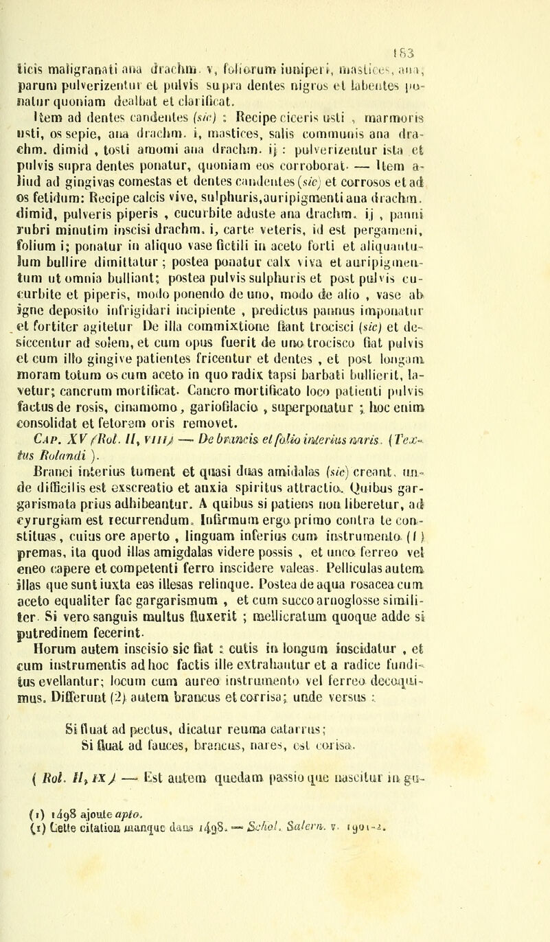 iicis maligranati ana drachm. v, foliorum iunipei i, maslices, ana; parum ptilverizenUn el pulvis supra dentes nigros el tabentes pu- nalur quoniam dealbat et clarificat. liem ad dentes candenles (sic) : Recipe ciceris usti , marmoris nsti, os sepie, ana drachm. i, mastices, salis communis ana dra- chm. dimid , tosti amomi ana drachm. ij : pulverizeulur ista et pulvis supra dentes pouatur, quoniam eus corroborat- — Uem a- liud ad gingivas comestas et dentes candeutes(sie) et corrosos etad os fetidum: Recipeealcis vive, sulphuris,auripigmentiaua drachm. dimid, pulveris piperis , cucurbite aduste ana drachm. ij , pannl rubri minutim iuscisi drachm, i, carte veteris, id est pergameni, folium i; ponatur in aliquo vase fictili in aceto forti et aliquatitu.- lum bullire dimittatur ; postea punatur calx viva et auripigmeu- tum ut omnia bulliant; postea pulvissulphuris et pastpuJvis cu- eurbite et piperis, modo ponenda de uno, motlo de alio , vase ab sgne deposito infrigidari incipiente , predietus punnus impouatur et fortiter agitetur l>e illa commixtioue flant trocisci (sic) et de- siccentur ad so5em, et cum opus fuerit de unotrocisco fiat pulvis ct cum ilfo gingive patienles fricentur et dentes , et posl longam moram totum oscum aceto in quoradix tapsi barbati bullierit, la- vetur; cancrum mortificat- Cancro mortiftcato loco patienti pulvis factusde rosis, cinamomo, gariofilacio , superpoaatur ; hoc enim eonsolidat et fetorem oris removet. Cap. XV fllol. //, viuj — Debmncis. elfoliomterkisnam. (Tex-. tus Rolandi ). Branci interius tument et quasi dt&as amidalas (sic) creaat, uji,- de difficilisest exscreatio et anxia spiritus attractio.. Quihus gar- garismata prius adhiheantur. A quibus si patieos uon liberetur, ari cyrurgiam est leeurrendum,, Iuflrmum ergo. primo contra te eori- stituas, cuius ore aperto , linguam inferius cum iustrumenta (f) premas, ita quod illas amigdalas videre possis , et utico ferreo vel eneo capere etcompetenti ferro inscidere valeas. Pelliculasautern Sllas quesuntiuxta eas illesas relinque. Posteadeaqua rosaceacum aceto equaliter fac gargarismum , et curn succoamoglosse simili- ter Si verosanguis multus fluxerit ; njellicratum quoque adde si putredinem fecerint Horum autem inscisio sic fiat ; cutis iu longum inscidatur , efc cum instrumentis adhoc factis ille extrahautur et a radice fundi-» tusevellantur; locum curo aureo instrumento vel ferreo decoqtii-- nius. Differunt (2} autem brancus etcorrisa; uride versus :. Sifluat ad pectus, dicatur reuma eatarrus; Si ftuat ad fauces, brancus, naies, osl coiisa. ( Uol. tl%ix) —■ Est autem qtiedam passiouue naseitur mgu- (i) 1498 ajoiUe apto. (1) (iette cilation uiiUKjuc daos 1498. — &:hoL Salem. v- 1901-2,