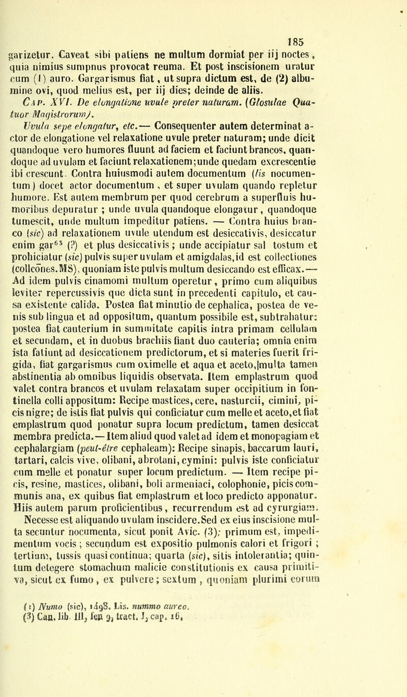 garizetur. Caveat sibi patiens ne multum dormiat per iij noctes, quia nimius sumpnus provocat reuma. Et post inscisionem uratur cum (1) auro. Gargarismus fiat, utsupra dictum est, de (2) albu- mine ovi, quod melius est, per iij dies; deinde de aliis. Cap. XVI. De elongatione uvule preler naluram. (Glosulae Qua- tuor MaghtrorumJ. Vvula sepe ehngalur, elc.— Consequenter autem determinat a- ctor de elongatione vel relaxatione uvule preter naturam; unde dicit quandoque vero humores fluunt adfaciem et faciunt brancos, quan- doque ad uvulam et faciuntrelaxationem;unde quedam excrescentie ibicrescunt. Contra huiusmodi autem documentum (lis nocumen- tum) docet actor documentum , et super uvulam quando repletur humore. Est autem membrum per quod cerebrum a superfluis hu- snoribus depuratur ; unde uvula quandoque elongatur, quandoque tumescit, unde multum impeditur patiens. — Contra huius bran- co (sic) ad relaxationem uvule utendum est desiccativis, desiccatur enim gar65 (?) et plus desiccativis; unde accipiatur sal tostum et prohiciatur (sic) pulvissuperuvulam et amigdalas.id est collectiones (collcones.MS), quoniam iste pulvis multum desiccando est efficax.— Ad idem pulvis cinamomi multum operetur, primo cum aliquibus leviter repercussivis que dicta sunt in precedenti capitulo, et cau- sa existente calida. Postea Cat minutio de cephalica, postea de ve- nis sub lingua et ad oppositum, quantum possibile est, subtrahatur: postea fiatcauterium in summitate capitis intra primam cellulam et secundam, et in duobus brachiis fiant duo cauteria; omnia enim ista fatiuntad desiccationem predictorum, et si materies fuerit fri- gida, fiat gargarismus cum oximelle et aqua et aceto,|multa tamen abstinentia ab omnibus liquidis observata. Item emplastrum quod \alet contra brancos et uvulam relaxatam super occipitium in fon- tinella colli appositum: Eecipe mastices,cere, nasturcii, cimiui, pi- cis nigre; de istis fiat pulvis qui conficiatur cum melle et aceto,et fiat emplastrum quod ponatur supra locum predictum, tamen desiccat jmembra predicta.—Itemaliudquod valetad idem et monopagiam et cephalargiam (peut-elre cephaleam): Eecipe sinapis, baccarum lauri, tartari, calcis vive, olibani, abrotani,cymini: pulvis iste conficiatur cum melle et ponatur super locum predictum. — Item recipe pi- cis, resine, mastices, olibani, boli armeniaci, colophonie, piciscom- munis ana, ex quibus fiat emplastrum et loco predicto apponatur. Hiis autem parum proficientibus, recurrendum est ad cyrurgiam. Necesse est aliquando uvulam inscidere.Sed ex eius inscisione mul- ta secuntur nocumenta, sicut ponit Avic. (3); primum est, impedi- mentum vocis; secundum est expositio pulmonis calori et frigori ; terlinm, tussis quasicontinua; quarta (sic), sitis intolerantia; quin- tum detegere stomachum malicie conslitutionis ex causa primiti- va, sicut ex fumo , ex pulvere; sextum , quoniam plurimi eorum (t) Numo (sic), i4g8. Lis. nutttmo aureo, (3) Caa. lib. lll^ fgpi 9j tract, J^ capa i(j,