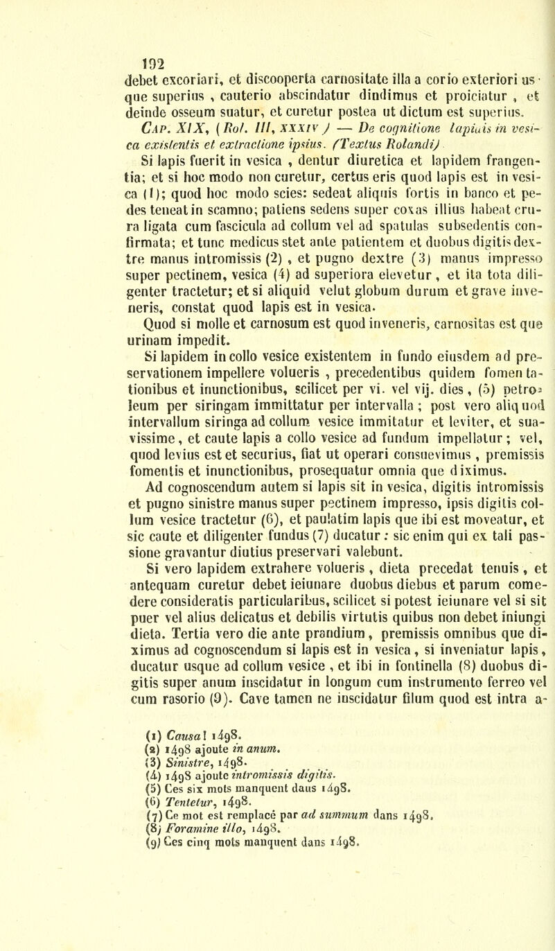 debet excoriari, et discooperta carnositate illa a corio exteriori us • que superius , cauterio abscindatur dindimus et proiciatur , et deinde osseum suatur, et curetur postea ut dictum est superius. Cap. XIX, (Ro/. III, xxxiv J — De cognitione lapiuis in vesi- ca extitentis et exlraclione ipsius. (Texlm RolandiJ Si lapis fuerit in vesica , dentur diuretica et lapidem frangen- tia; et si hoc modo non curetur, cerius eris quod lapis est in vesi- ca (1); quod hoc rnodo scies: sedeat aliquis Ibrtis in banco et pe- des teneatin scamno; patiens sedens super coxas illius habeat cru- ra ligata cum fascicula ad collum vel ad spatulas subsedentis con- firmata; et tunc medicusstet ante patientem et duobusdigitisdex- tre manus intromissis (2) , et pugno dextre (3) manus impresso super pectinem, vesica (4) ad superiora eievetur, et ita tota dili- genter tractetur; etsi aliquid velut globum durum etgrave inve- neris, constat quod lapis est in vesica. Quod si molle et carnosum est quod inveneris, carnositas est que urinam impedit. Si lapidem incollo vesice existentem in fundo eiusdem ad pre~ servationem impeliere volueris , precedentibus quidem fomenta- tionibus et inunctionibus, scilicet per vi. vel vij. dies, (5) petrcM leum per siringam immittatur per intervalla; post veroaliquod intervallum siringa ad collum vesice immitatur et leviter, et sua- vissime, et caute lapis a collo vesice ad fundum impellatur ; vel, quod Icvius estet securius, fiat ut operari consuevimus, premissis fomenlis et inunctionibus, prosequatur omnia que diximus. Ad cognoscendum autem si lapis sit in vesica, digitis intromissis et pugno sinistre manus super psctinem impresso, ipsis digitis col- lum vesice tractetur (6), et paulatim lapis que ibi est moveatur, et sic caute et diligenter fundus (7) ducatur : sic enim qui ex. tali pas- sione gravantur diutius preservari valebunt. Si vero lapidem extrahere volueris , dieta precedat tenuis , et antequam curetur debet ieiunare duobus diebus et parum come- dere consideratis particularibus, scilicet si potest ieiunare vel si sit puer vel alius delicatus et debilis virtutis quibus non debet iniungi dieta. Tertia vero die ante prandium, premissis omnibus que di- ximus ad cognoscendum si lapis est in vesica, si inveniatur Iapis, ducatur usque ad collum vesice , et ibi in fontinella (8) duobus di- gitis super anum inscidatur in longum cum instrumento ferreo vel cum rasorio (9). Cave tamen ne iuscidatur filum quod est intra a- (i) Causal 1498. (2) 1498 ajoute in anum. (3) Sinistre, 1498- (4) 1498 ajoutc intromissis digitis. (5) Ces six mots manquent daus iigS. (6) Tentetur, 1498. (7) Ce mot est remplace par ad summum dans 1498« (8/ Foramine illo, i4g8. (gjCes cinq mots mancjuent dans i4g8.