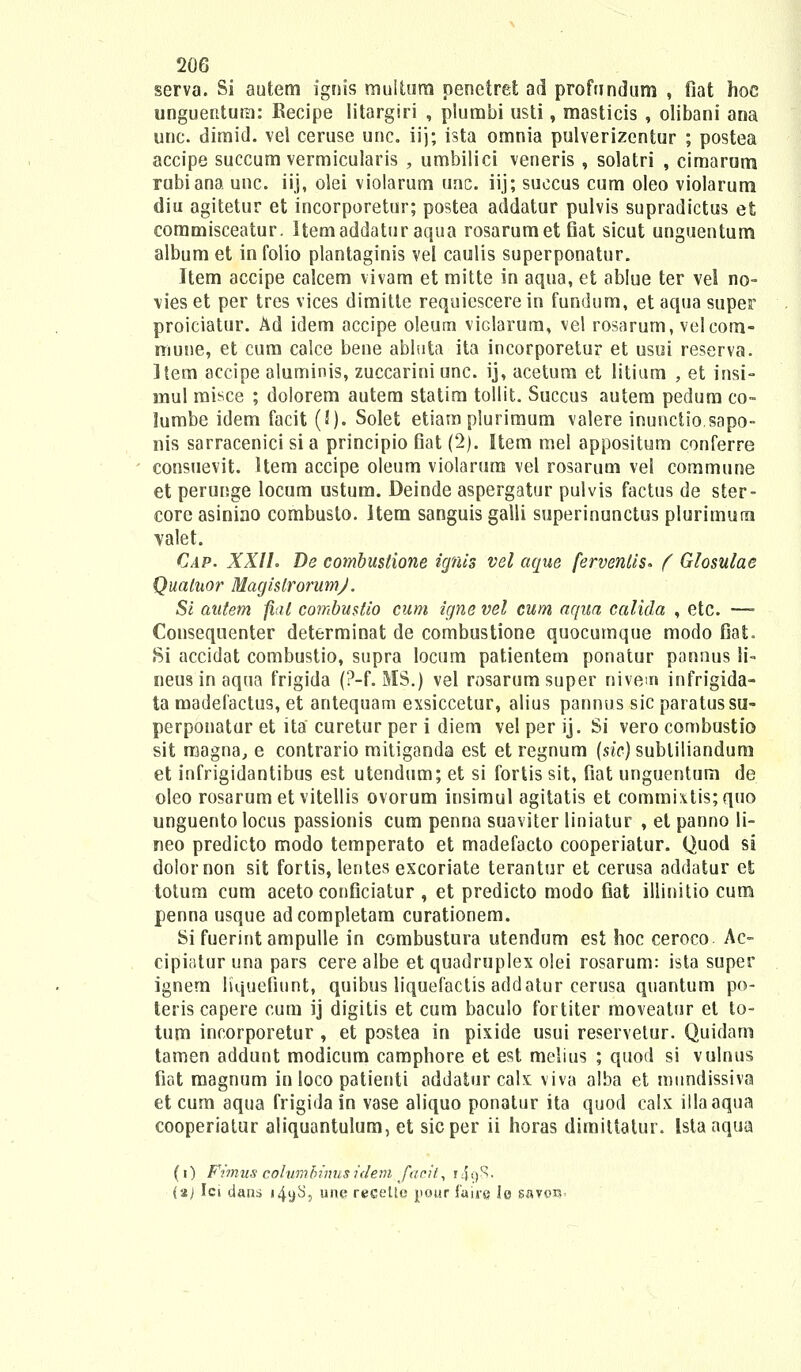 serva. Si autem ignis muitura penctret ad profundum , fiat hoe unguentum: Becipe litargiri , plumbi usti, masticis , olibani ana unc. dimid. vel ceruse unc. iij; ista omnia pulverizentur ; postea accipe succum vermicularis , umbilici veneris , solatri , cimarurra rubiana unc. iij, olei violarum unc. iij; succus cum oleo violarum diu agitetur et incorporetur; postea addatur pulvis supradictus et commisceatur. Itemaddatur aqua rosarumetfiat sicut unguentum album et in folio plantaginis vel caulis superponatur. Item accipe calcem vivam et mitte in aqua, et ablue ter vel no- \ies et per tres vices dimitte requiescere in fundum, et aqua super proiciatur. Ad idem accipe oleuru viclarura, vel rosarum, velcom- niune, et cum calce bene abluta ita incorporetur et usui reserva. Item accipe aluminis, zuccarini unc. ij, acetum et litium , et insi- rnul misce ; dolorem autera statira tollit. Succus autera pedum co- lumbe idem facit (!)• Solet etiam plurimum valere inunctio.sapo- nis sarracenici si a principio fiat (2). Item mel appositum conferre consuevit. Hem accipe oleum violarum vel rosarum vel commune et perunge locum ustum. Deinde aspergatur pulvis factus de ster- core asiniao combusto. ltera sanguis galli superinunctus plurimum valet. Cap. XXIL De combustione ignis vel aque ferventis* ( Glosulae Qualuor MagislrorumJ'. Si autem fial combustio cum igne vel cum aqna calida , etc. —■ Consequenter determinat de combustione quocumque modo fiat. Si accidat combustio, supra locum patientem ponatur pannus li- neus in aqua frigida (?-f. MS.) vel rosarumsuper nivem infrigida- ta madefactus, et antequam exsiccetur, alius pannus sic paratussu- perponatur et ita curetur per i diem vel per ij. Si vero combustio sit magna, e contrario mitiganda est et regnum (sic) subliliandum et infrigidantibus est utendum; et si fortis sit, fiat unguentum de oleo rosarum et vitellis ovorum insimul agitatis et commi\tis;quo unguentolocus passionis cum penna suaviter liniatur , et panno li- neo predicto modo temperato et madefacto cooperiatur. Quod si dolornon sit fortis, lentes escoriate terantur et cerusa addatur et totura cum aceto conficiatur , et predicto modo fiat illinitio cum penna usque adcompletam curationem. Si fuerint ampulle in combustura utendum est hoc ceroco Ac- cipiaturuna pars cerealbe et quadruplex olei rosarum: ista super ignem Kquefiunt, quibus liquefactis addatur cerusa quantum po- teris capere cum ij digitis et cum baculo fortiter moveatur et to- tum incorporetur , et postea in pixide usui reservetur. Quidam tamen addunt modicum camphore et est melius ; quod si vulnus fiat magnum in loco patienti addatur calx viva alba et mundissiva et cum aqua frigida in vase aliquo ponatur ita quod calx illaaqua cooperiatur aliquantulum, et sicper ii horas dimittatur. Istaaqua (i) Fimus cohvmbinusidem faeil, i4g8- (aj Ici dans i4yS, une recette pour iaii-g le savtm'