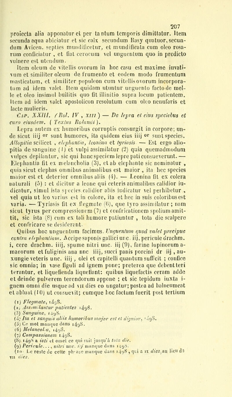 proiecta alia apponatur et per tantum temporis dimittatur. Hem secunda aqua abiciatur et sic calx secundum Kasy quatuor, secun- dum Avicen. seplies muudificetur, et mundificata cum oleo rosa- rum conficiatur , et fiat cerocum vel unguentum quo in predicto vulnere est utendum. Item oleum de vitellis ovorum in hoc casu est maxime iuvati- vum et similiter oleum de frumento et eodem modo frumentum masticatum, et similiter populeon cum vitellisovorum incorpora- tum ad idem valet. Item quidam utunlur unguento factode mel- le et oleo insimul bullitis quo fit illinitio supra locum patientem. item ad idem valet apostoiicon resolulum cum oleo nenufaris et lacte mulieris. €ap. XXIII. fRol. IV , xui ) — De lepra et civs speciebus et cura eiusdem. { Tcxlus Rolandi). Lepra autem ex humoribus corruptis consurgit in corpore; un- de sicut iiij or sunt humores, ita quidem eius iiij °r suntspecies. Allopi/ia scilicet , elephantia, teonina et hjriasis — Est ergo allo- pitia desanguine (1) et vulpi assimilalur (2) quia quemadmodum vulpes depilontur, sic qui hancspeciem Ieprepaticonsueverunt.— Elephantia fit ex melancholia (3), etab elephente sic nominatur , quia sicut elephas omnibus animalibus est maior , ita hec species maior est et deterior omnibusaliis (4). — leonina fit ex colera naturali (5) : et dicitur a leone qui ceteris animalibus calidior iu- dicatur, simul ista species calidior aliis iudicatur vel perhibetur , vel quia ut leo varius est in colore, ita et hec in suis coloribusest varia. —Tyriasis fit ex tlegmate (6), que tyro assimilatur; nam sicut tyrus per compressioncm (7) et confricationem spoliumamit- tit, sic ista (8) cum ex laii humore paliunlur , tota die scalpere et confricare se desiderant. Quibus hoc unguentum facimus. TJngueniwn quocl valet precipue contra elephantiam. Accipe saponis gallici unc. iij, pericule drachm. i, cere drachm. iiij, spume nilri unc. iij (9), farine lupinoruma- marorum etfuliginis ana nnc iiij, succi panis porcini dr iij , au- xungie veteris unc. iiij, olei et capitelli quantum sufficit ; confice sic omnia; in vase figuli ad ignem pone; preterea que debentteri terantur, et liquefienda liquefiant: quibus liquefactis ceram adde et deinde puherem terendorum appone ; et sic tepidum iuxta i- gnem omni die usquead vii dies eo ungatur;postea ad balneumeat et abluat (10) ut consuevit; cumque hoc factum fuerit post terlium (i) Flegmate, liyS. (aj Assimilantur patientes j 495. (3) Sanguine, i4y8. {&) Ita et sanguis ahts humoribus major est et dignior^ ' 4g8. (5) Ce mot manque dans i4yS. (6) Melancol.a, 1498. (7) Compassionem i4y8. (8) i4qS a isti et omet ce qui suit jtisqu^a tota die. (9) Pericule.... nilri wic iij' manque dans 1498. (m Lc reste de cette plr asc manque dans i4y8,quiaix dies.au licuds ^n dies.