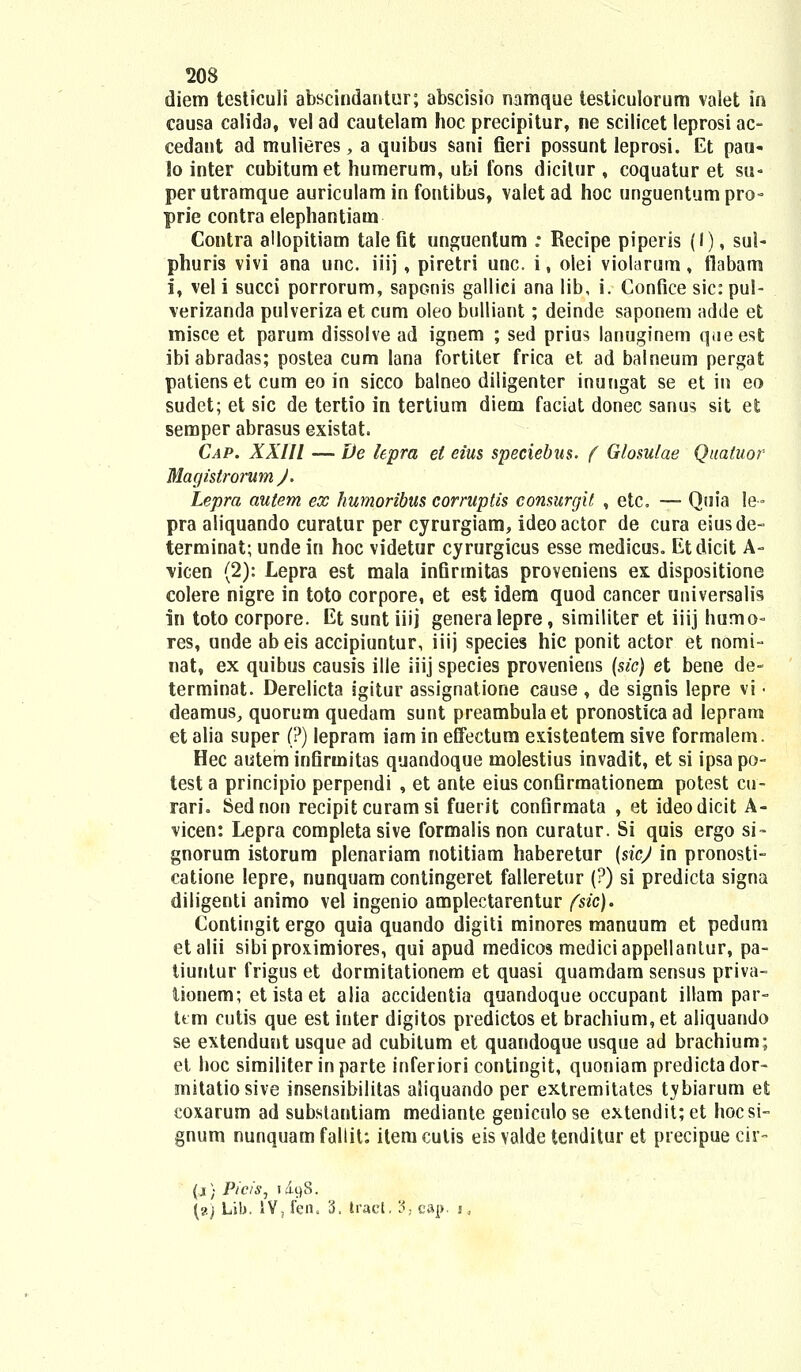 diem testiculi abscindantur; abscisio namque testiculorum valet in causa calida, vel ad cautelam hoc precipitur, ne scilicet leprosi ac- cedant ad mulieres, a quibus sani fieri possunt leprosi. Et paa- lo inter cubitum et humerum, ubi fons dicitur , coquatur et su« perutramque auriculamin fontibus, valet ad hoc unguentumpro- prie contra elephantiatn Contra allopitiam tale fit unguentum : Recipe piperis (I), sui- phuris vivi ana unc. iiij, piretri unc. i, olei violarum, flabam i, vel i succi porrorum, saponis gallici ana lib, i. Confice sic:pul- verizanda pulveriza et cum oleo bulliant; deinde saponem adde et misce et parum dissolve ad ignem ; sed prius lanuginem queest ibi abradas; postea cum lana fortiter frica et ad balneum pergat patiens et cum eo in sicco balneo diligenter inungat se et in eo sudet; et sic de tertio in tertium diem faciat donec sanus sit et semper abrasus existat Cap. XXIII — De lepra et eius speciebus. f Glosulae Qualuor Magistrorum )'. Lepra autem ex humoribus corruptis consurgit , etc. — Quia le- pra aliquando curatur per cyrurgiam, ideoactor de cura eiusde- terminat; unde in hoc videtur cyrurgicus esse medicus,, Etdicit A- vicen (2): Lepra est mala infirmitas proveniens ex dispositione colere nigre in toto corpore, et est idem quod cancer universalis in toto corpore. Et sunt iiij genera Iepre, similiter et iiij humo- res, unde abeis accipiuntur, iiij species hic ponit actor et nomi- nat, ex quibus causis ille iiij species proveniens (sic) et bene de- terminat. Derelicta igitur assignatione cause , de signis lepre vi • deamus, quorum quedam sunt preambulaet pronosticaad Iepram et alia super (?) lepram iam in effectum existeotem sive formalem. Hec autem infirmitas quandoque molestius invadit, et si ipsa po- testa principio perpendi , et ante eius confirmationem potest cu- ran\ Sednon recipit curam si fuerit confirmata , et ideodicit A- vicen: Lepra completa sive formalis non curatur. Si quis ergo si- gnorum istorum plenariam notitiam haberetur (sicj in pronosti- catione Iepre, nunquam contingeret falleretur (?) si predicta signa diligenti animo vel ingenio amplectarentur fsic). Contingit ergo quia quando digiti minores manuum et pedum etalii sibiproximiores, qui apud medicos mediciappellanlur, pa- tiuntur frigus et dormitationem et quasi quamdam sensus priva- tionem; etistaet alia accidentia quandoque occupant illam par- ttm cutis que est inter digitos predictos et brachium,et aliquando se extendunt usque ad cubilum et quandoque usque ad brachium; et hoc similiter inparte inferiori contingit, quoniam predictador- mitatiosive insensibilitas aliquando per extremitates tybiarum et coxarum ad subslantiam mediante geniculose extendit;et hocsi- gnum nunquam fallit: itemcutis eis valde tenditur et precipue cir- (x) Picis, id^S. {?.) Lih. 1V, fen. 3. tract. 3. cap. i,