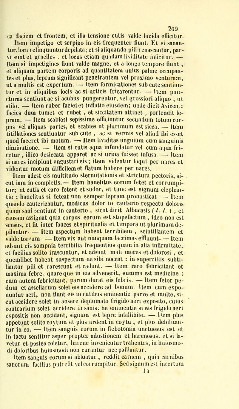 ea faciem et frontem, et illa tensione culis valde lucida efficitur. Item impetigo et serpigo in eis frequenler fiunt. Et si sanan- tur,loca relinquunturdepilata; et sialiquando pili renascantur, par- vi sunt et graciles , et locus etiam quadam lividitate iuficitur. — Item si impetigines fiunt valde magne, et a longo tempore fiunt , et aliquam partem corporis ad quantitatem unius palme occupan- teset plus, lepram significant penetrantem vel proximo venturam, ut a multis est expertum. — Item formicationes subcutesentiun- tur et in aliquibus locis ac si urticis fricarentur. — Item pun- cturas sentiuntac si acubus pungerentur, vel grossiori aliquo , ut stilo. — Item rubor facieiet inflatio eiusdem; uude dicit Avicen.: facies dum tumet et rubet , et siccitatem attinet , portendit le- pram. — Item scabiosi sepissime efficiuntur secundum totum cor- pus vel aliquas partes, et scabies ut plurimum estsicca. — Item titillationes sentiuntur sub cute , ac si vermis vel aliud ibi esset quod faceret ibi motum. —■ Item lividitas unguium cum sanguinis diminutione. — Item si cutis aqua infundatur vel cum aqua fri- cetur , illico desiccata apparet ac si urina fuisset infusa — Item si nares incipiunt angustarieis; item videntur loqui per nares et videntur motum difficilemet flatum habere per nares. Item adest eis multitudo sternutationis et strictura pectoris, si- cut iam in completis.— Item hanelitus eorum fetet et corrumpi- tur; et cutis et caro fetent et sudor, et tunc est signum elephan- tie : hanelitus si feteat non semper lepram pronosticat — Item quando cauterizantur, modicus dolor in cauterio respectu dolons quam sani sentiunt in cauterio , sicut dicit Albucasis ( L L ) , et causam assignat quia corpus eorum est stupefactum , ideo non est sensus, et fit inter fauces etspiritualia et timpora ut pluriraumde- pilantur- — Item aspectum habent terribilem , scintillantem et valde tor^um. — Item vix aut nunquam lacrimas eflluunt. — Item adsunt eis sompnia terribilia frequentius quamin alia infirmitate, et facilius solito irascuntur, et adsuut mali mores et dolorosi , et quemlibet habent suspectum ne sibi noceat : in superciliis subti- liantur pili et rarescunt et cadunt. — Uem raro febricitamt et maxima febre, quareque in eis advenerit, summa est medicine ; cum autem febricitant, parum durat eis febris. — ltem fetor pe- dum et assellarum solet eis accidere ad bonum. Item cum expo- nuntur acri, non fiunt eis in cutibus emiuentie parve et multe, si- cutaccidere solet in ansere deplumato frigidoaeri exposito, cuius contrarium solet accidere in sanis. he eminentie si eisfrigidoaeri expositis non accidant, siguum est lepre infallibile. — Hem plus appetunt solitocoytura et plus ardent in coytu , et plus debiliian- tur in eo. — Hem sanguis eorum in flebotomia unctuosus est et in tactu sentitur asper propter adustionem et harenosus, et si la- vetur et posteacoletur, harene invenientur trahentes, iuhuiusmo- di doloribus huiusmodi non curantur necpalliantur. Item sanguis eorumsi abluatur , reddit carnem , quia caniibus sanorum facilius putrefit >elcorrumpitur. isedsignumest incertum 14