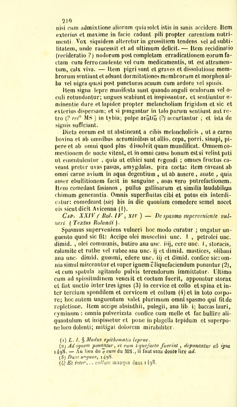 nisi cum admixtione alionim quiasolet istis in sanis accidere. Item exterius et maxime in facie cadunt pili propter carentiam nutri- menti. Vox siquidem allereturin grossiliem tendens vel adsubti- litatem, unde raucessit et ad ultimum deiicit.— Item recidinalio (recideratio ?) nodorum post completam erradicationem eorum fa- ctam cum ferrocandente vel cum medicamentis, ut estattrameu- tuni, calx viva. — Item pigri sunt etgraves et dissolutioue mem- brorum sentiunt et adsunl dormitationes membt orum et morphea al- ba vel nigra qussi post puncturas acuum cum ardore vel spinis. Item signa lepre manifesta sunt quandoanguli oculorum vel o- culi rotundantur; ungues scabiunt et inspissanlur, et seutiuntur e- minentie dure et lapidee propter melancholiam frigidam et sic et exterius dispersam; et si pungantur in talo parum sentiunt aut re- tro (? rel° MS ) in tybia; pulpe arutili (?) accurtantur ; et ista de signis sufficiant. Dieta eorum est ut abstineant a cibis melancholicis , ut a carne bovina et ab omnibus acruminibus ut allio, cepa, porri, sinapi, pi- pereetab omni quod plus dissolvit quam mundificat. Omnemco- mestionem de nocte vitent, et inomni causa bonum estsi velintpati ut emenluleutur , quia ut ethici sunt regendi ; omnes fructus ca- veant preter uvas passas, amygdalas, pira cocta: item caveant ab omni carne avium in aqua degentium , utab ansere, anate , quia anser ebullitionem facit in sanguine , anas vero putrefactionem. Item comedant fasianos , pullos gallinarum et similia laudabilejn chimum generantia- Omnis supertluitas cibi et potus eis interdi- catur: comedeant (sic) bis in die quoniam comedere semel nocet eis sicutdicit Avicenna (I). Cap. XXIV ( Rol- IV, xiv ) — De spasmo supervenienle vul- neri ( Textus Holandi). Spasmus superveniens vulneri hoc modo curatur ; ungatur un- guento quod sic fit: Accipe olei muscelini unc. 1 , petrolei unc. dimid. , olei communis, butiro ana unc. iiij, cere unc. I, storacis, calamite et ruthe vel rubee ana unc. ij et dimid. mastices, olibani ana unc- dimid. gummi, edere unc. iij et dimid. confice sic:om- nia simul misceantur et super ignem cliquefaciendum ponantur (2), et cum spatula agitando pulvis terendorum immiitalur. Ultimo cum ad spissitudinera veneiit et coctum fuerit, apponatur storax et fiat unctio inter tres ignes (3) in cervice et collo etspina et in- ter tercium spondilem et cervicem et collum (4)et in toto corpo- re; hocautem unguentum valet plurimum omni spasmo qui fitde repletione. Item accipe absinthii, pulegii, ana lib. i; baccaslauri, cyminum : omnia pulverizata confice cum melle et fac bullire ali- quantulum ut inspissetur et pone in plagella tepidum ct superpo- neloco dolenti; mitigal dolorem mirabiliter. (i) L. t. § Modus epithematis leprae. (2) Ad ignem po?iantur, cl cum liquefacta Juerint , deponantur ab igne. i4g8. — Au lieu deccmn du MS., il faut sans doute iire ad> (3) Duos ungues, i49^- (4) Et inter,.. collum manfjue daus i-ioS.