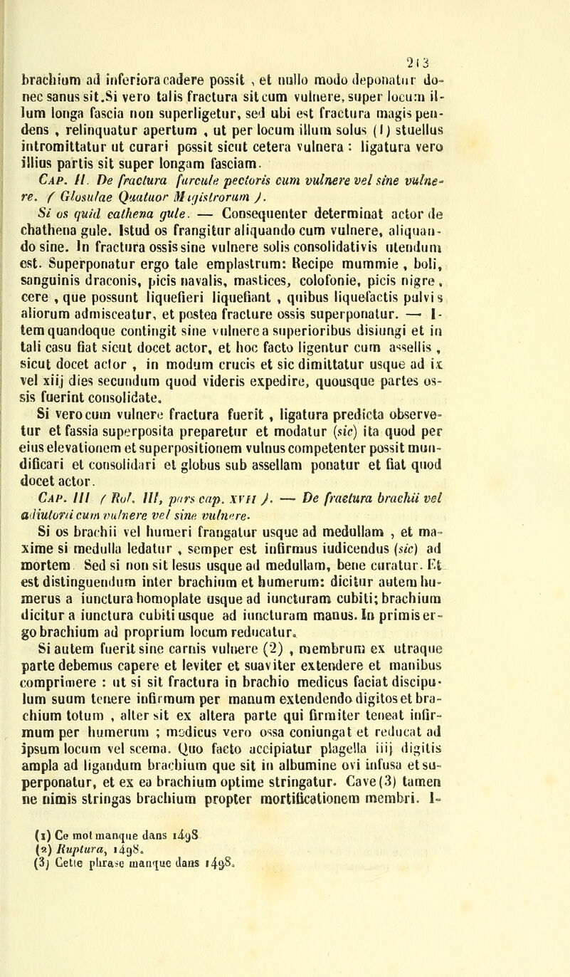 2(3 brachium ad inferiora cadere possit \ et tmllo mododeponatur do- nec sanus sit.Si vero talis fractura sitcum vuinere, super locurn il- lum longa fascia non superligetur, sed ubi est fractura magis pen- dens ; relinquatur apertum , ut per locum illum solus (I) stuellus intromittatur ut curari possit sicut cetera vulnera : ligatura vero illius partis sit super longam fasciam. Cap. II. De fraclura furcule pectoris cum vulnere vel sine vulne- re. f Giusufae Quatuor M ujislrorum ). Si os quid cathena gule. — Consequenter determinat actor de chathena gule. Istud os frangituraliquandocum vulnere, aliquan- dosine. ln fractura ossissine vulnere solis consolidativis utendum est. Superponatur ergo tale emplastrum: Recipe mummie , boli, sanguinis draconis, picis navalis, mastices, colofonie, picis nigre , cere , que possunt liquefieri iiqueiiant , quibus liquefactis pulvis aliorum admisceatur, et pastea fracture ossis superponatur. — l- temquandoque contingit sine vulnerea superioribus disiungi et in tali casu fiat sicut docet actor, et hoc facto ligentur cum assellis , sicut docet aclor , in modum crucis et sicdimiltatur usque ad k vel xiij dies secundum quod videris expedire, quousque partes os- sis fuerint consolidate. Si verocum vulnere fractura fuerit , ligatura predicta observe- tur et fassia superposita preparetur et modatur (sic) ita quod per eiuselevationem et superpositionem vulnuscompetenter possit mun- dificari et consolidari et globus sub assellam ponatur et fiat quod docet actor. Cap. III f Ruf, III, pnrs cap. xvtt }. — De fraelura brachii vel adiutoni cum vufnere vel sine vulnere- Si os brachii vel humeri frangatur usque ad medullam , et ma- xime si medulla ledatur , semper est infirmus iudicendus (sic) ad mortem Sed si non sit lesus usque ad medullam, bene ctiratur. Efc est distinguendum inter brachium et humerum: dicitur autemhu- merus a iunctura homoplate usquead iuncturam cubiti;brachium dicitura iunctura cubitiusque ad iuncturam manus. In primiser- gobrachium ad proprium locum reducatur.. Siautem fueritsine carnis vulnere (2) , membrum ex utraque partedebemus capere et leviter et suaviter extendere et manibus comprimere : ut si sit fractura in brachio medicus faciat discipu- lum suum tmere infirmumper manum extendendodigitosetbra- chium totum , aller sit ex altera parte qui firmiter teneat infir- mum per humerum ; modicus vero ossa coniungat et reducat ad ipsum locum vel scema. Quo facto aceipiatur plageSla iiij digitis arapla ad ligandum brachium que sit in albumine ovi infusa etsu- perponatur, et ex ea brachium optime stringatur. Cave(3) tamen ne nimis stringas brachium propter mortiticationem membri. 1- (l) Ce motmanque dans 14.9S («) liuplura, 1498« (3) Cetie phra*e inanque dans I4&8*