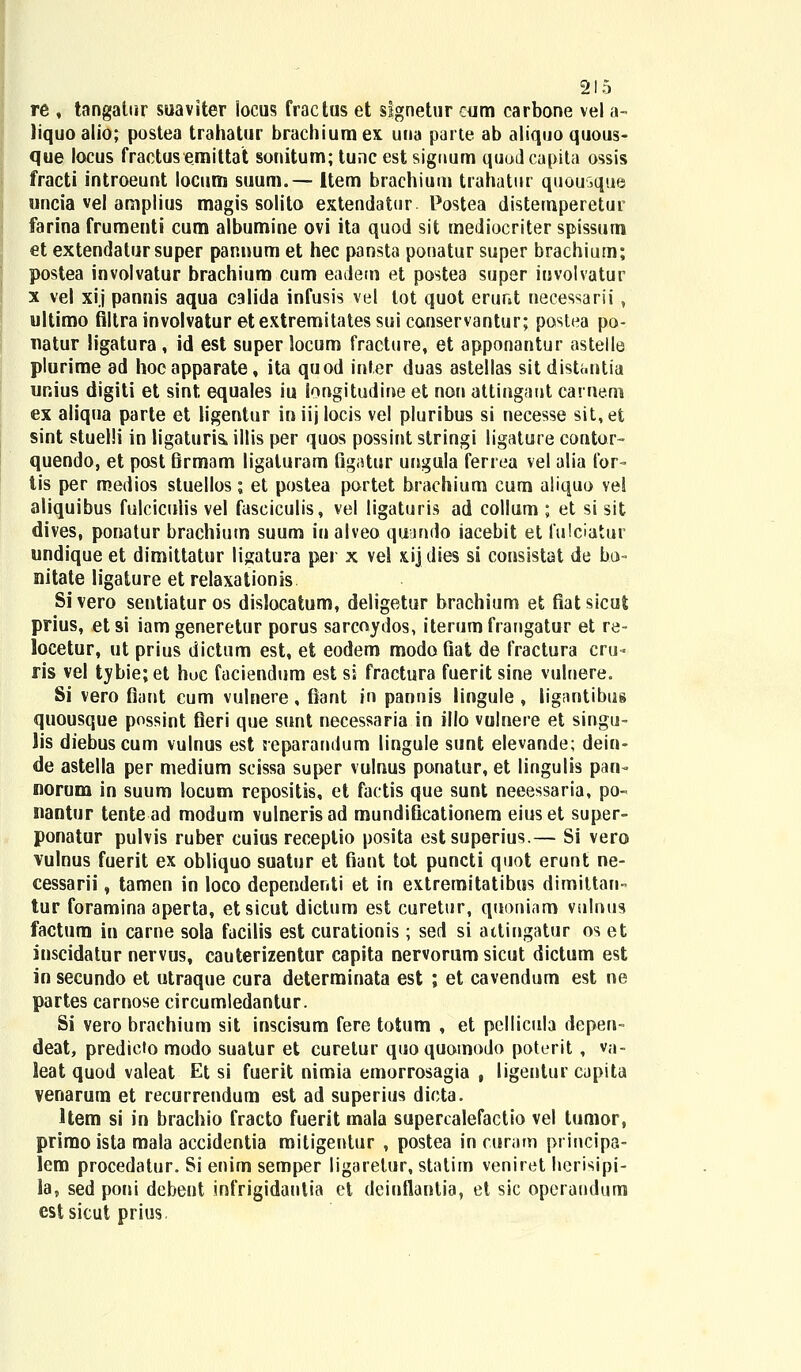 re , tangatur suaviter iocus fractus et signetur cum carbone vel a- liquoalio; postea trahatur brachiumex una parte ab aliquo quous- que locus fractusemittat sonitum; tunc est signum quodcapita ossis fracti introeunt locum suum.— ltem brachium trahatur quousque uncia vel amplius magis solito extendatur. Postea distemperetur farina frumenti cum albumine ovi ita quod sit mediocriter spissum et extendatursuper pannum et hec pansta ponatur super brachium; postea involvatur brachium cum eadem et postea super iuvolvatur x vel xi.j pannis aqua calida infusis vel tot quot erunt necessarii, ultimo filtra involvatur etextremitatessuicanservantur; poslea po- natur ligatura , id est super locum fraeture, et apponantur astelle plurime ad hocapparate, ita quod infer duas astellas sit distt.ntia unius digiti et sint equales iu longitudine et non attingaut carneni ex aliqua parte et ligentur iniij locis vel pluribus si necesse sit,et sint stuelli in ligaturis, illis per quos possint stringi ligature contor- quendo, et post firmam ligaturam figatur ungula ferrea vel alia for- tis per medios stuellos; et postea portet brachium cum aliquo vel aliquibus fulcicuiis vel faseiculis, vel ligaturis ad collum ; et si sit dives, ponatur brachium suum in alveo qujndo iacebit et fulciatur undique et dimittatur ligatura per x vel xij dies si consistat de bo- nitate ligature et relaxationis Sivero sentiaturos dislocatum, deligetur brachium et fiatsicut prius, etsi iamgeneretur porus sarcoydos, iterumfraugatur et re- locetur, ut prius dictum est, et eodem modofiat de fractura cru- ris vel tybie;et hoc faciendum est si fractura fueritsine vulnere. Si vero flant cum vulnere, fiant in pannis lingule , ligantibus quousque possint fieri que sunt necessaria in illo vulnere et singu- lis diebuscum vulnus est reparandum lingule sunt elevande; dein- de astella per medium scissa super vulnus ponatur, et lingulis pan- norum in suum locum repositis, et factis que sunt neeessaria, po- nantur tente ad modum vulnerisad mundificationem eiuset super- ponatur pulvis ruber cuius receplio posita estsuperius.— Si vero vulnus fuerit ex obliquo suatur et fiant tot puncti quot erunt ne- cessarii, tamen in loco dependenti et in extremitatibus dimittarn tur foramina aperta, etsicut dictum est curetur, quoniam vulnus factum in carne sola facilis est curationis; sed si attingatur os et inscidatur nervus, cauterizentur capita nervorum sicut dictum est in secundo et utraque cura determinata est ; et cavendum est ne partes carnose circumledantur. Si vero brachium sit inscisum fere totum , et pcllicula depen- deat, predieto modo suatur et curetur quoquomodo poterit , va- leat quod valeat Et si fuerit nimia emorrosagia , ligentur cupita venarum et recurrendum est ad superius dicta. Hem si in brachio fracto fuerit mala supercalefactio vel tumor, primo ista mala accidentia mitigentur , postea in curam principa- lem procedatur. Si enim semper ligarelur, statim veniret hcrisipi- la, sed poni debent infrigidautia et deinflantia, et sic operaudum estsicut prius,