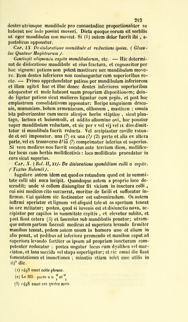 dentes utriusque mandibule pro consuetudine proportionaliter se habeant nec inde possint moveri. Dieta quoqueeorum sit sorbilis ut eger mandibulas non moveat- Si (I) autem dolor fueritibi f a- postolicon apponatur. Cap. IX De dislocatione mandibule et reduclione ipsius. ( Glosu- lae Quatuor Magistrorum ). Contingit aliquando capita mandibularum, etc — Hic determi- nat de dislocatione mandibule et eius fractura, et cognoscitur per hoc signum: patiens non polest masticare uec mandibulam move- re. Item dentes inferiores non coniungunturcum superioribus re- cte- — Frimo apprehendatur patiens per mandibulam inferiorem et illam agitet huc et illuc donec dentes inferiores superioribus adequeotur et molehabeant suam propriam dispositionem; dein- de ligetur patiens sicut mulieres ligantur cum peplo, et post hoc emplastrum consolidativum apponatur: Recipesanguinem draco- nis, mummiam, bolum armeniacum, olibanum , masticen ; omnia ista pulverizentur cum succo alicujus herbe stiptice , sicut plan- tago, lactuca et huiusmodi, et addito albumine ovi, hoc ponatur super mandibulam reductam, et sic per v vel vij vel ix diesdimit- tatur si mandibula fuerit reducta. Vel accipiantur caville rotun- de et ori imponatur. una (?) ex una (?) (2) parte et alia ex altera parte,velex transversod7iu (?) comprimatur inferius et superius. Si vero medicus non fuerit vocatus ante tercium diem, mollifice- tur locus cum herbis mollificativis : loco mollificato procedatur in cura sicut superius. Cap. X. ( Rol. //, xi). De distocatione spondilium colli a capite. ( Textus Bolandi). lugulare aotem idem est quodos rotundum quod est in summi- tate colli ubi nuca incipit. Quandoque autem a proprio loco de- scendit; unde si collum disiungitur fit vicium in iunctura colli , cui nisi medicuscito succurrat, moritur de facili et suffocatur in- firmus. <lui quidem sic festinanter est subveniendum. Os autem infirmi aperiatur et lignum vel aliquid tale ut os apertum teneat in ore miltatur; postea, quod si iuvenis est etdisiunctionova, ac- cipiatur per capillos in summitate capitis , et elevetur subito, et post fiant cetera (3) et fasceolus sub mandibulis ponatur; utram- que autem partem fasceoli medicus ad superiora levando firmiter manibus teneat, pedem autem unum in humero uno et alium in alio ponat, ut pedibus ad inferiora premendo et manibus caput ad superiora levando fortiter os ipsum ad propriam iuncturam com- petenter reducatur •, postea ungatur locus cum dyalthea vel mar- ciaton, et lana succida vel stupa superligetur; et sic omni die fiant tomenlationes et inunctiones ; minutio etiam solet esse utilis in iij° die. (j) 1498 omet cette phrase. (2) LeMS. porteuu uelu (3) 1498 omel ces ijiiatre mots.