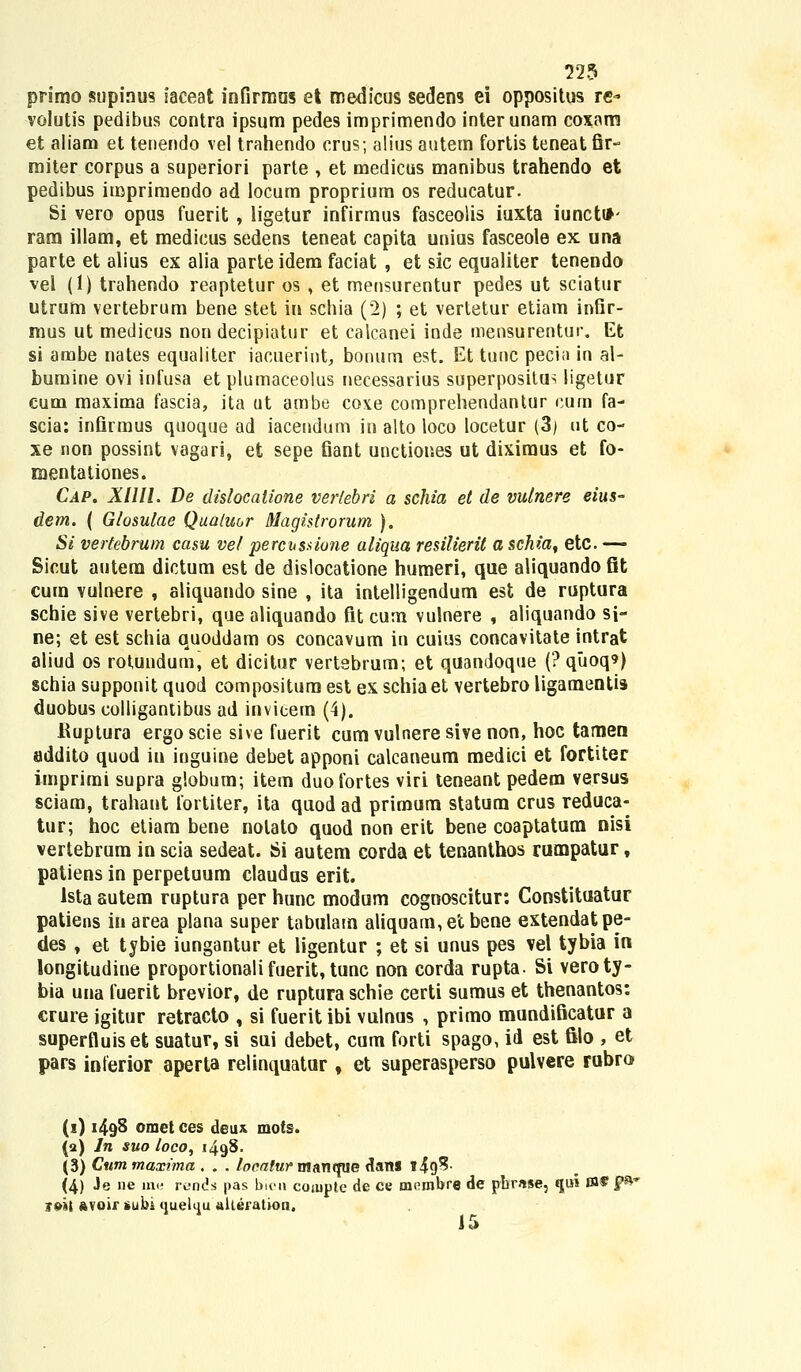 primo supiaus iaceat infirraas et raedicus sedens ei oppositus re» volutis pedibus contra ipsum pedes imprimendo interunam coxam et aliam et tenendo vel trahendo crus; alius autem fortis teneat fir- miter corpus a superiori parte , et medieus manibus trahendo et pedibus imprimendo ad locum proprium os reducatur. Si vero opus fuerit , ligetur infirmus fasceolis iuxta iuncttf- ram illam, et medicus sedens teneat capita unius fasceole ex una parte et alius ex alia parteidem faciat , et sic equaliter tenendo vel (1) trahendo reaptetur os , et mensurentur pedes ut sciatur utrum vertebrum bene stet in schia ('2) ; et vertetur etiam infir- mus ut medicus non decipiatur et calcanei inde mensurentur. Et si ambe nates equaliter iacuerint, bonum est. Et tunc pecia in al- bumine ovi infusa et plumaceolus necessarius superpositus ligetur cum maxima fascia, ita ut ambe coxe comprehendantur eum fa- scia: infirmus quoque ad iacendum in alto loco locetur (3) ut co- xe non possint vagari, et sepe fiant unctiones ut dixiraus et fo- mentationes. Cap. XIHl. De dislocatione verlebri a schia et de vulnere eius- dem. ( Glosulae Qualmr Magislrorum ). Si vertebrum casu vel percussione aliqua resilierit a schia, etc. — Sicut autem dictum est de dislocatione humeri, que aliquando flt cuin vulnere , aliquando sine , ita intelligendum est de ruptura schie sive vertebri, que aliquando fit cum vulnere , aliquando sj- ne; et est schia quoddam os concavum in cuius concavitate intrat aliud os rotundum, et dicitur vertebrum; et quandoque (? qitoq9) schia supponit quod compositum est ex schiaet vertebro ligamentis duobus colligantibus ad invicem (4). Uuptura ergo scie sive fuerit cum vulnere sive non, hoc tamen addito quod iu inguine debet apponi calcaneum medici et fortiter imprimi supra globum; item duofortes viri teneant pedem versus sciam, trahant fortiter, ita quod ad primum statum crus reduca- tur; hoc etiam bene notato quod non erit bene coaptatum nisi vertebrum in scia sedeat. Si autem corda et tenanthos rumpatur f patiens in perpetuum claudus erit. Ista autem ruptura per hunc modum cognoscitur: Constituatur patiens in area plana super tabulam aliquam,et bene extendatpe- des , et tybie iungantur et ligentur ; et si unus pes vel tybia in longitudine proportionali fuerit, tunc non corda rupta. Si veroty- bia una fuerit brevior, de ruptura schie certi sumus et thenantos: crure igitur retracto , si fueritibi vulnus , primo mundificatur a superfluiset suatur, si sui debet, cum forti spago, id est filo , et pars interior aperta relinquatur , et superasperso pulvcre rubro (i) 1498 omet ces deiu mots. (2) ln suo loco, 1498- (3) Cummaxima . . . /omfMrmaTifpie dans »49?- (4) Je ne mi; rtjnds pas bicn coiupte de ce mombre de pbr«se: «pn m* F® i&ii avoir »ubi queluu alleration. 15