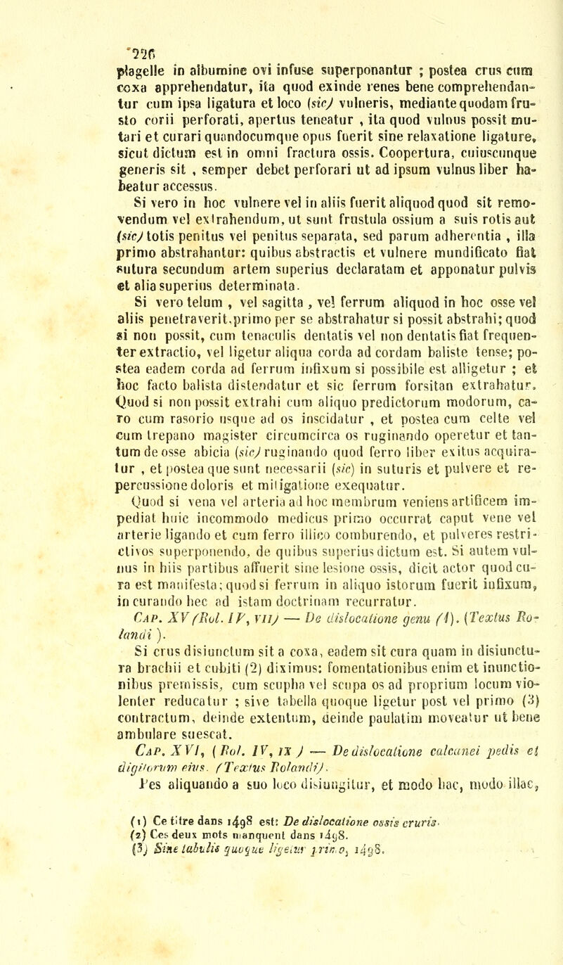 coxa apprehendatur, ita quod exinde renes bene comprehendan- tur cum ipsa ligatura etloco (sicj vulneris, mediantequodamfru- sto corii perforati, apertus teneatur , ita quod vulnus possit mu- tari et curari quandocumqne opus fuerit sine relaxatione ligature, sicut dictuai est in omni fractura ossis. Coopertura, cuiuscunque generis sit , semper debet perforari ut ad ipsum vulnus liber ha- beatur accessus. Si vero in hoc vulnere vel in aliis fueritaliquodquod sit remo- vendum vel exlrahendum, ut sunt frustula ossium a suis rotisaut (.szeytotis penitus vei penitus separata, sed parum adherentia , illa primo abstrahantur: quibus abstractis et vulnere mundificato fiat sutura secundum artem superius declaratam et apponatur pulvis et aliasuperius determinata. Si vero telum , vel sagitta , vel ferrum aliquod in hoc osse ve5 aliis penetraverit,primo per se abstrahatur si possit abstrahi; quocl «i nou possit, cum tenaculis dentatis vel non dentatisfiat frequen- terextraclio, vel ligetur aliqua corda ad cordam baliste tense; po- stea eadem corda ad ferrum infixum si possibile est alligetur ; et hoc facto balista distendatur et sic ferrum forsitan extrahatur, Quod si nonpossit extrahi cum aliquo predictorum modorum, ca- ro cum rasorio usque acl os inscidatur , et postea cum celte vel cum trepano magister circumcirca os ruginando operetur et tan- tumdeosse abicia (sicj ruginando quod ferro liber exitus acquira- lur , et postea ques.unt nece^sarii (sic) in suturis et pulvere et re- percussionedoloris et mitigatione exeqnatur. Quod si vena vel arteriaad hoc membrum veniensartificena im- pediat huic incommodo medicus prinao occurrat caput vene vel arterie ligando et cum ferro illico comburendo, et pulveres restri- ctivos superponendo, de quibus superiusdictum est. Si autem vul- nus in hiis partibus affuerit sinelesione ossis, dicit actor quodcu- ra est manifesta;quodsi ferrum in aliquo istorum fuerit infixum, incurandohec ad istam doctrinam recurratur. Cap. XV(Rol. IP, yuj — Dq dhlocatione genu (I). (Textus Ro- landi). Si crus disiunctum sit a coxa, eadem sit cura quam in disiunctu- ra brachii et cubiti (2) diximus: fomentationibus enim et inunctio- nibus premissis, cum scupha vel scupa os ad proprium locum vio- lenler reducatur ; sive tabella quoque ligetur post vel primo (3) contractum, deinde extentum, deinde paulatim moveatur ut bene ambulare suescat. Cap. XVI, (Po/. IV, u J ~ De dislocaiione calcunei pedis ei digitorvm eh/s. fTextus Ro/andiJ ■ Jes aliquando a suo loco disiungitur, et modo bac, modo illac, (i) Ce tifre dans 1498 est: De dislocaiione ossis cruris- (2) Cesdeux mots manquent dans i4(j8. |3j $ine labulis quu^ut ligetur j-rin.Oj 1498.
