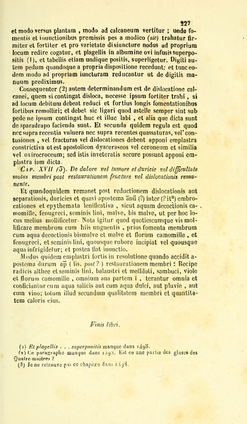 127 etmodoversus plantarn , modo ad calcaoeum vertitur ; unde fo- mentis et iouoctionibus prernissis pes a modico (sic) trahatur fir- miteret fortiter et pro varietate disiuncture nodus ad propriura locum redire cogatur, et plagellis in albumine ovi infusis superpo- sitis (I), et tabellis etiam undique positis, superligetur. Digiti au- tem pedum quandoque a propriadisposilione recedunt; ettunceo- dem modo ad propriam iuncturam reducantur ut de digitis ma- nuum prediximus. CoGsequenter (2) autem determinandum est de dislocatione cal- canei, quem si contingat disloca, necesse ipsum fortiter trahi, si ad locum debitum debeat reduci et fortius longis fomentationibus forlibus remolliri; et debet sic ligari quod astelle semper sint sub pede ne ipsum contingat huc et illuc labi , et alia que dicta sunt de sparadrapo facienda sunt. Et secunda quidem regula est quod necsuprarecentia vulnera nec supra recentes quassaturas, ve!*con- tusiones , vel fracturas vel dislocationes debent apponi emplastra constrictiva utest apostolicon dyaceraseos vel ceroneum et similia vei oxirocroceum; sed istis inveteratis secure possunt apponi em- plastra iam dicta. Cap. XVII (3). De dolore vel lumore etduricie veldifficullate molus membri post restauraiionem fracture vel dislocationis rema- nenfe. Et quandoquidem remanet post reductionem dislocationis aut separationis, duricies et quasi apostema anu (?) inter (?itu) embro- cationes et epythemata lenificativa , sicut aquam decoctionis ca- momille, fenugreci, seminis lini, malve, bis malve, ut per hoc io- cus melius mollificetur- Nota igitur quod quotiescumque vis mol- lificare membrum cum hiis unguentis , prius fomenta rnembrum cum aqua decoctionis bismalve et malve et florum camomille , et fenugreci, etseminislini, quousque rubore incipiat vel quousque aqua infrigidetur; et postea iiat inunctio. Modus quidem emplastri fortis in resolutione quando accidlt a- postema tlurum ap ( lis. post? ) restaurationem membri i Becipe radicis althee etseminis lini, balaustri et melliloti, sambuci, viole et florum camomilie , omnium ana partem i , terantur omnia et conficianiurcum aqua salicis aut cum aqua dulci, aut pluvie , aut curn vino; totum illud secundum qualitatem membri et quantita- tem caloris eius. Finis librio (i) Etplagellt3 . . . superpositis manque dans i49§- («) Ce paragraphe mau<iue daus iiyS. Est ce une parhe dea glosc-s des Juatre-maitres ? (3) Jene retrouvs p*s ce chapitre daas i ijS.