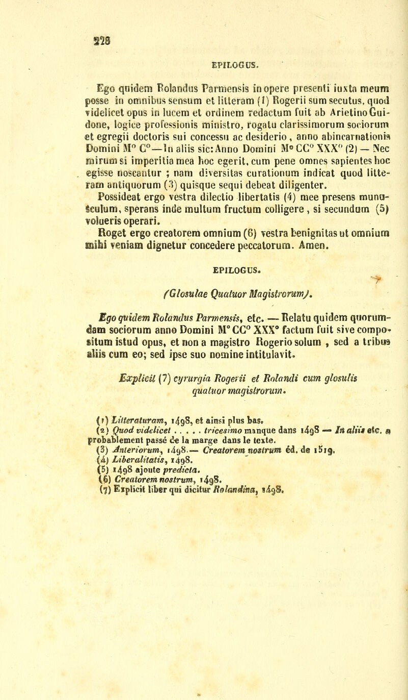 EPILOGUS. Ego quidem Rolaodos Parmensis inopere presenti iuxta meum posse in omnibus sensum et litteram (1) Rogerii sum secutus, quotl videlicet opus in lucem et ordinem redactum fuit ab ArietinoGui- done, logice professionis ministro, rogalu clarissimorum soeiorum et egregii doctoris sui concessu acdesiderio, anno abincarnationra Domini M° C°—ln aliis sic: Anno Domini M° CG° XXX° (2) — Nec rsiirumsi imperitiamea hoc egerit.cum pene omnes sapienteshoc egisse noscantur ; nam diversitas curationum indicat quod litte- ram antiquorum (3) quisque sequi debeat diligenter. Possideat ergo vestra dilectio libertatis (4) mee presens munu- Seulum, sperans inde multum fructum colligere, si secundum (5) voluerisoperari. Roget ergo creatorem omnium (6) vestra benignitas ut oraniumi mihi veniam dignetur concederepeccatorum. Amen. EPILOGUS. (Glosulae Quatuor RlagistrorumJ. Ego qmdem Rolandus Parmensis, etc. — Relatu quidem quorum- «Ham sociorum anno Domini M°CG° XXX0 factum fuit sive compo- situni istud opus, et non a magistro Rogerio solum , sed a tribua aliis cum eo; sed ipse suo nomineintitulavit. Explicil (7) cijrurgia Rogerii et Rolandi cum glosulis quatuor magislrorum* (f) Lilteraturam, 1498, et ainsi plus bas. (2) Quod videlicel tricesimo manque dans i4g8 — Inaliit efe. m probablement passe d-e la marge dans le texte. (3) Anteriorum, 1498.— Creatorem nosirum <5d, d@ i!>i«j. (A) Liberalitatis, 1498. (5) 1498 ajoute predicta. ((&) Creatorem nostrum^ i4g8. (l) Eiplicit libgrqui dieltur Rolandinat ligS,