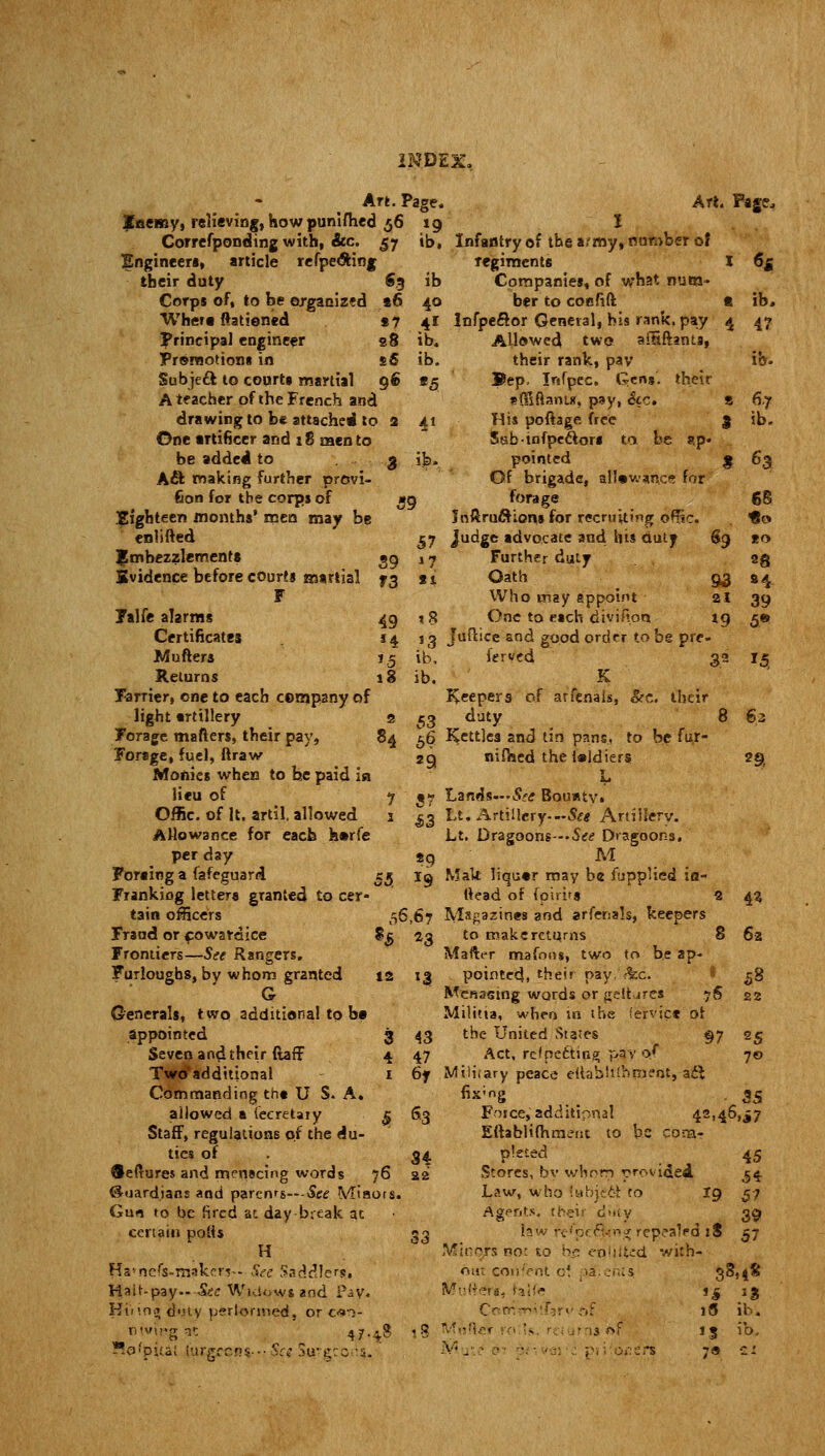 «3 ib »6 40 *7 41 s8 ib4 sS ib. 9« *5 39 f3 49 J4 »5 18 ib> 57 1 7 18 Art. Page. Enemy, relieving, how punifhed 56 19 Correfponding with, &c. 57 Engineers, article refpe&ing their duty Corps of, to be organized Where Rationed Principal engineer Promotions in Subjeft to courts martial A teacher of the French and drawing to be attached to One artificer and 18 men to be added to Aft making further provi- sion for the corps of .Eighteen months' men may be enlifted Embezzlements. Evidence before courts martial F Falfe alarms Certificates Mufters Returns Farrier, one to each company of light trtillery s Forage matters, their pay, 84 Forage, fuel, ftraw Monies when to he paid in lieu of 7 Offic. of It, artil, allowed 1 A Ho wa nee for each h»rfe per day Foraiog a fafeguard. 55 Frankiog letters granted to cer- tain officers Fraud or f owardice Frontiers—See Rangers. Furloughs, by whom granted G Generals, two additional to be appointed Seven and their ftaff Two'addttional Commanding tht U S. A. allowed a (eeretaiy Staff, regulations of the du- ties of Seftures and menacing words 76 Guardians and parenrs---Se<f Miaors Gun to be fired at day break at certain polls H Ha>nc/s-makerv- See Saddlers,, Halt-pay--Sec Widows and Pay. Ht'nn<» duty perlormed, or c^- nw>g*t 47,48 *9 55. 19 56,67 H 23 12 13 $ s3 Art. Page, ib. Infantry of the army, number of regiments I 6g Companies, of what num- ber to cof.'ift t ib, Infpeftor General, his rank, pay 4 47 Allowed two alHftants, their rank, pay ib- Bep. Infpec. Gens, their sffiftants, pay, &c. S 6.7 His poftage free 3 ib. Ssb-tnfpecliors to be ap- pointed $ 63 Of brigade, allowance for forage 68 Jnftru&ions for recruiting offic. Go Judge advocate and his duty 69 to Further duty 3g Oath g$ 84 Who may appoint 21 39 One to each division. 19 *;« sg Juftice and good order to be pre- ib. ferved 32 15 ib. K peepers of arfenais, Etc. their 53 duty 8 63 56 Kettles and tin pans, to be fu.r- 29 nifaed the l«ldiers L *7 Lands— See Bounty* ^3 Lt. Artillery---$£« Artillery. Lt. Dragoons-.S^ Dragoons. M Malt liqu«r may be fupplied ia- ttead of fpirita 2 Magazines and affehats, keepers to make returns 8 Mafter mafons, two to be ap- pointed, their nay, <%c. Menacing words or gelt jres yS Militia, when in the Service of the United States §7 Act, refpeftiog pay of Miliiary peace eRabiiinment, aft Foice, additional 42,46,^7 Eftablifhment to be com- pleted Stores, by whom provided Law, who fubid6r to Agents. : ■ 29, 4* 62 22 25 7© * repealed ;zd with- 45 54 57 33.4* 18 ib; 13 ib. 79 £X