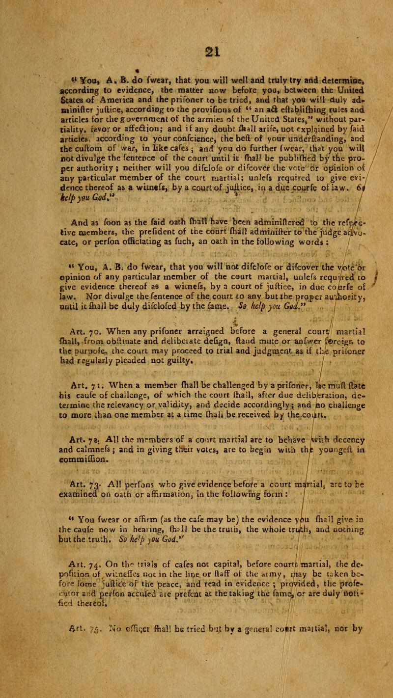 «' You, A, B. do fwear, that you will well and truly try and determioe, according to evidence, the matter now before you, between the United States of America and theprifoner to be tried, and that you will duly ad- csinifter juftice, according to the provifions of *■« an aft eftablifhing rules and articles for the government of the armies of the United States, without par- tiality, favor or affeclion; and if any doubt fkall arifc, not explained by faid articles, according to your confcicnce, the beft of your undemanding, and the cuftom of war, in like cafes; and you do further fwear, that you will not divulge the fentence of the court until it mal! be publifhed by the pro- / per authority ; neither will you difclofe or difcover the vote or opinion ot any particular member of the court martial; unlefs required to give evi-/ dence thereof as a witnefs, by a court of ju|lice, in a due courfc of raw. 6f kelp you God:* '* And as foon as the faid oath (hall have been adminiibred to the refpfc- iivc members, the prefident of the court fhall adminifter to the judge aHVo- eate, or perfon officiating as fuch, an oath in the following words; ■* You, A. B: do fwear, that you will not difclofe or difcover the v/bte or opinion of any particular member of the court martial, unlefs requ'/Ved to * give evidence thereof as a wicnefs, by a court of juftice, in due conrfe of ' law. Nor divulge the fentence of the court to any but the proper authority, until it mail be duly difclofed by the fame. So kelp you God. Art. 70. When any prifoner arraigned before a general court? martial {hall, from oblhnate and rielibeiate defign, ftand mute or anfwer f&rcigr. to the purpole, the court may proceed to trial and judgment as if the prifoner had regularly pleaded not guilty, j , Art. 71. When a member (hall be challenged by a prifoner, lie muft {late his caufe of challenge, of which the court (hail, after due deliberation, de- termine the relevancy or validity, and decide accordingly; and no challenge to more .han one member at a time (hali be received by the.court. Art. *}%, All the members of a co.irt martial are to behave ivi-h decency and calmnefs j and in giving their votes, are to begin with the youngeit in eommiflion. / Art. 73. All perfons who give evidence before a court martialj are to be examined on oath or affirmation, in the following form : / ** You fwear or affirm (as the cafe may be) the evidence y<»u fha'i give in the caufe now in heating, fhr-ll be the truth, the whole truth, and nothing but the truth, So ke'p you God.*' Art. 74, On th^ trials of cafes not capital, before courti martial, the dc- pofuion of witneffes not in the line or ftaff of the aimy, may be token be- fore iome juftice of the peace, and read in evidence ; provided, the prcfe- .:u'or aria; perfon actufed ate prefent at the taking the iarna, or are duly noti- fied thereof. Art. 15. No officii fhal! be tried but by a general court martial, nor by