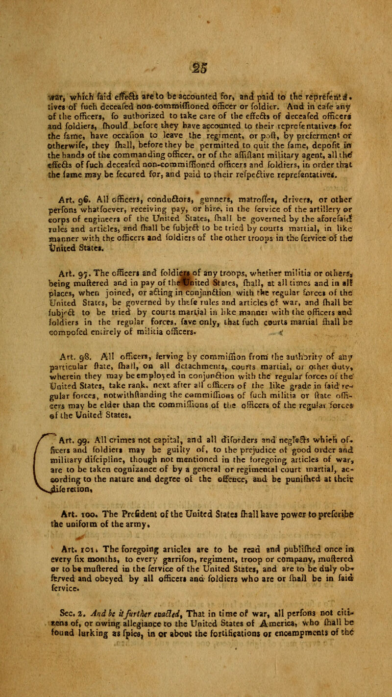 •yrar, which faid effects are to be accounted for, and paid to the represent 3. Jive* of fuch deceafed non-commiffioned officer or foldier. And in cafe any of the officers, fo authorized to take care of the effects of deceafed officers and foldiers, fhould before they have accounted to their representatives fo? the fame, have occasion to leave the regiment, or poft, by preferment or Otherwife, they (hall, before they be permitted to quit the fame, depofit in the hands of the commanding officer, or of the affiftant military agent, all thef effefts of fuch deceafed non-eornmiffioned officers and foldiers, in order that $he lame may be fecured for, and paid to their refpective reprefentative*. Art, 96. AH officers, conductors, gunners, matroffes, drivers, or other perfons whatfoever, receiving pay, or hire, in the fervice of the artillery or corps of engineers of the United States, fhall be governed by the aforefaic? rules and articles, and (hall be fubject to be tried by courts martial, in like manner with the officers and foldiers of the other troops in the fervice of the* United State*. Art. 97. The officers and foldier* of any troops, whether militia or others* being muttered and in pay of the^tfaited States, (hall, at all times and in all places, when joined, or acting in conjunction with the regular forces of the United States, be governed by thefe rules and articles of war, and (hall be tablet to be tried by courts martial in like mannei with the officers and foldiers in the regular forces, fave only, that fuch courts martial (hall bs compofed entirely of militia officers. Art, 98. All officers, ferving by commiilion from the au^hbrity of any particular ftate, (hall, on all detachments, courts martial, or other duty, wherein they may be employed in conjunction with the regular forces or the United States, take rank, next after all officers of the like grade in faid re-* gular forces, notwithstanding the c«mmiffions of fuch militia or ftate offi- cers may be elder than the commiffions of the officers of the regular forces ©f the United States* Art. 99. All crimes not capital, and all dlforders and negfe&s whieh of. freer* and foldier* may be guilty of, to the prejudice of good order and military difcipline, though not mentioned in the foregoing articles of war, are to be taken cognizance of by a general or regimental court martial, ac- cording to the nature and degree of the offence, and be punifaed at their sretion. Art. too. The Prcfident of the United States fhall have power to preferibft the unifoim of the army. Art. 101» The foregoing articles are to be read and publimed once m every fix months, to every garrifon, regiment, troop or company, muftered or to be muftered in the fervice of the United States, and are to be duly ob« fe/ved and obeyed by all officer* and foldiers who are or (hall be in faid fervice. Sec, 2. And be itfurther enactedt That in time of war, all perfons not citi- eens of, or owing allegiance to the United States of America, who (hall be found lurking as fpics, in or about the fortifications or encampments of the