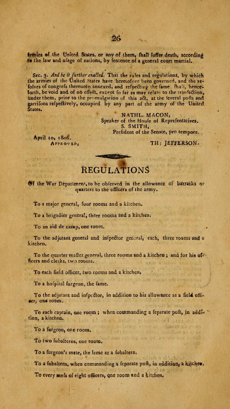 armies »f the United Slates, or any of them, fhall Cuffer death, according im the law and ufage of nations, by fentence of a general court martial. Sec. g. And be it further enafted, That the rules and regulation*, by which the armies of the United States have heretofore been governed, and the rC- folves of congrefs thereunto annexed, and rcfpecling the fame fhaii, hence- forth, be void and of no efte4t, except fo far as may relate to the tranfa&ion, imderthem, prior to the promulgation of this aft, at the leveral pofts and garrifons refpeclively, occupied by any part of the army of the United States. NATHL. MACON, Speaker of the Houfe of Re pre fenta lives. S. SMITH, Prefident of the Senate, pro tempore, April 10, i8n6\ Approved, TH: JEFFERSON. REGULATIONS #F the War Department, to be obferved in the allowance of barracks of quarters to the officers of the army. To a major general, four rooms and a kitchen. To a brigadier general, three rooms and a kitchen0 To an aid de camp, one room. To the adjutant general and infpeftor general, each, three roams and a kitchen. To the quarter mafter general, three rooms and a kitchen \ and for his of? fleers and clerks, two rooms. To each field officer, two rooms and a kitchen* To a hofpital furgeon, the fame. To the adjutant and infpe&or, in addition to his allowance as a SeldL offi= •er, one room. To each captain, one room.; when commanding a feparate poft, in addT<* tion, a kitchen. To a furgeon, one room. To two fubalterns, one room. To a furgeon's mate, the fame as a fubaltern. To a fubaltern, when commanding a feparate poR, in additioOj a kiiche*. To every mefs of eight officers, cjne room and a kitchen.