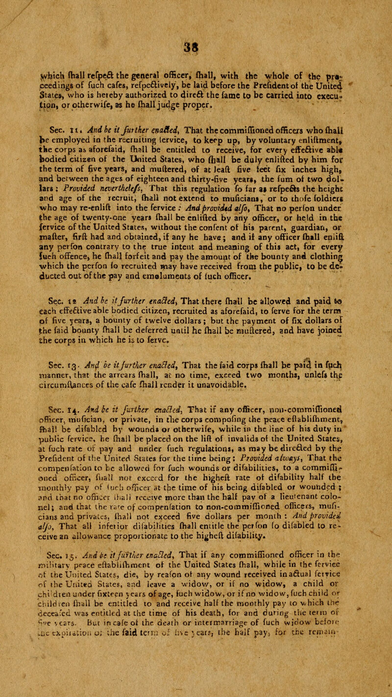 which (hall refpeft the general officer, fhall, with the whole of the pro- ceedings of fuch cafes, refpe£tiveiy, be laid before the Prefidentot the United States, who is hereby authorized to direct the fame to be carried into execu- tion, or otherwife, as he fhall judge proper. Sec. it. And be it further enaRed, That the commiffioned officers who fhall he employed in the recruiting iervice, to keep up, by voluntary enliflment, the corps as aforefaid, fhall be entitled to receive, for every effeftive abl* bodied citizen of the United States, who fhall be duly enlifted by him for the terni of 6ve years, and muftered, of at Jeafi five feet fix inches high, and between the ages of eighteen and thirty-five yeari, the fum of two dol- lars : Provided neverthelefs. That this regulation fo far as refpe&s the height and age of the recruitj fhall not extend to muficiani,~ or to ihofe foldiers who may re-enlift into the fervice : Andprcvidtd alfo, That no perfon under the age of twenty-one years fhall be enlifted by any officer, or held in the fervice of the United States, without theconfent of his parent, guardian, or matter, firft had and obtained, if any he have; and if any officer fhall eniifi any perfon contrary to the true intent and meaning of this act, for every {ueh offence, he fhall forfeit and pay the amount of the bounty and clothing which the perfon fo recruited may have received from the public, to be de- ducted out of the pay and emoluments of luch officer. Sec. t b And be it further enafledy That there fhall be allowed and paid &© each effective able bodied citizen, recruited as aforefaid, to ferve for the terra of five years, a bounty of twelve dollars ; but the payment of fix dollars of the faid bounty fhall be deferred until he fhail be muftered, and have joined the corps in which he is to ferve. Sec. 13. And be it further enabled^ That the faid corps fhall he paid in fuch. manner, that the arrears fhall, at no time, exceed two months, unlcfs the circumfianees of the cafe fhall render it unavoidable, Sec. 14. And be it further enacled, That if any officer, non-commiffioned officer, mufician, or private, in the corps compofing the peace effablifhment, lhai! be difabled by wounds or otherwife, while in the line of his duty iu public fervice, be fhall \>e placed on the lift of invalids ot the United States, at fuch rate of pay and under fuch regulations, as may bedirecled by the President of the United States for the time being: Provided always, That the compensation to be allowed for fuch wounds or disabilities, to a cornmiflfif oned officer, Shall not exceed for the highefl rate of difability half the monthly pay of (ucb officer at the time of his being difabled or wouhded ; and that no officer Shall receive more than the half pay of a lieutenant colo- nel j and that the rate of compenfation to non-commiffioned officers, mufi- cians and privates, fhall not exceed five dollars per month : And provided alfo, That all inferior disabilities fhall entitle the perfon fo difabled to re* ceive an allowance proportionate to the higheft difability. Sec. 15. And be it further enafled, That if any commiffioned officer in the military peace establishment of the United States fhall, while in the ferviee of the United States, die, by reafpn ot any wound received in actual Service of the United States, ar.d leave a widow, or if no widow, a child or <jhi;dtenurtder Sixteen years of age, fuch widow, or if no widow, Such chiicl or children fhall be entitled to and receive half the monthly pay to v/hich the deceafed was entitled at the time of his death, for and during the term 01 five vcars. But incafeoi the death or intermarriage of Such widow before „i,c expiutron o>. the faid terr;: o: live >ears, the half pay> for the remain