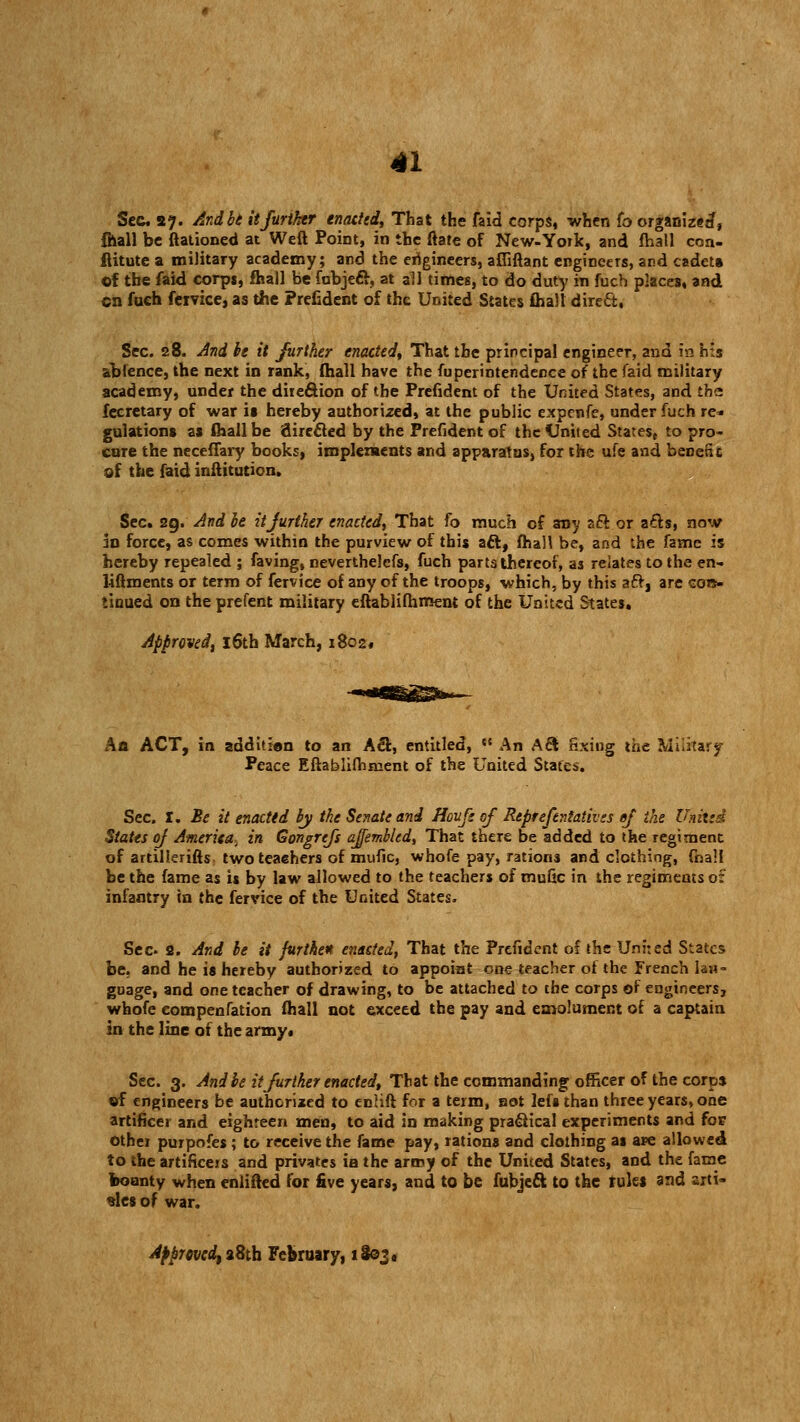 Sec a?. And be it further enacted, That the faid corps, when fo organize*?, {hall be (rationed at Weft Point, in the (rate of New-York, and fhall con- ftitute a military academy; and the engineers, afliftant engineers, and cadet* of the faid corps, fhall be fubjeft, at all times, to do duty in fuch places, and en fuch fervice, as the Prefident of the United States fhall direct, Sec. 28. And be it further enacted. That the principal engineer, and in his ibfence, the next in rank, fhall have the fuperintendence of the faid military academy, under the direction of the Prefident of the United States, and the fecretary of war is hereby authorized, at the public expenfe, under fuch re- gulations as (hall be direfted by the Prefident of the United States, to pro- cure the neceffary books, implements and apparatus, for the ufe and benefit of the faid inftituticn. Sec. 29. And be it further enacted,^ That fo much of any aft or afts, now an force, as comes within the purview of this aft, (hall be, and the fame is hereby repealed ; faving, neverthelefs, fuch parts thereof, as relates to the en- liftments or term of fervice of any of the troops, which, by this aft, are con- tinued on the prefent military eftablifhment of the United States. Approved\ 16th March, i8o2« An ACT, in additien to an Aft, entitled, {t An Aft fixing the Military Peace Eftablifhment of the United States. Sec. I. Be it enacted by the Senate and Houfs of Reprefentativss of the United States of Ameriea- in Gongrtfs ajemblcd, That there be added to the regiment of artillerifts- twoteaehers of mufic, whofe pay, rations and clothing, (ball be the fame as is by law allowed to the teachers of mufic in the regiments of infantry in the fervice of the United States. Sec 2. And be it furthen enacted, That the Prefident of the United States be, and he is hereby authorized to appoint one teacher of the French Ian= goage, and one teacher of drawing, to be attached to the corps of engineers, whofe eompenfation fhall not exceed the pay and emolument of a captain in the line of the army. Sec. 3. And be it further enacted, That the commanding officer of the corps of engineers be authorized to enlift for a term, sot lefsthan three years, one artificer and eighteen men, to aid in making praftical experiments and for other purpofes ; to receive the fame pay, rations and clothing as are allowed to the artificejs and privates ia the army of the United States, and the fame bounty when eniifted for five years, and to be fubjeft to the f ules and arti- cles of war. Approved, a8tb February, 1803*