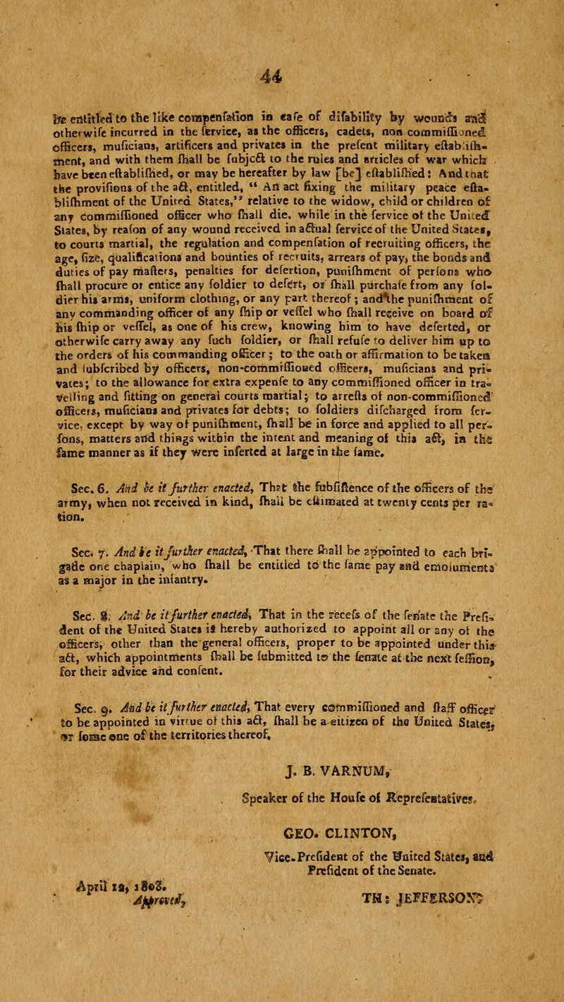 he entitled to the like corapenralion in eafe of difability by wounds an'dl otherwife incurred in the fervice, as the officers, cadets, non cooimiffioned officers, muficians, artificers and privates in the prefent military eftabiih- thent, and with them (hall be fubjeft to the rules and articles of war which have been eftablifhed, or may be hereafter by law [be} eftablifhed: And that the provifions of the aft, entitled, *•• An act fixing the military peace efta- blifhment of the United States,''relative to the widow, child or children of any comrriiffioned officer who fhall die. while in the fervice of the United Slates, by reafon of any wound received in actual fervice of the United State*, to courts martial, the regulation and compenfation of recruiting officers, the age, fire, qualifications and bounties of recruits, arrears of pay, the bonds and duties of pay niafters, penalties for defertion, punifhment of perions who fhall procure or entice any foldier to defert, or fhall puTchafefrom any fol- dier his arms, uniform clothing, or any part thereof; and*the punifhment of any commanding officer of any fhip or veffel who fhall receive on board of his fhip or veffel, as one of his crew, knowing him to have deferted, or otherwife carry away any fuch foldier, or fhall refui'e to deliver him up to the orders of his commanding ofiicer; to the oath or affirmation to be takes and iubferibed by officers, non-commiffioaed officers, muficians and pri- vates; to the allowance for extra expenfe to any commiffioned officer in tra- velling and fitting on general courts martial; to arrefts of non-commiflioned' officers, muficians and privates for debts; to foldiers difcharged from fer- vicef except by way of punifhment, fhall'be in force and applied to all per- fons, matters arid things within the intent and meaning of this aft, in th£ fame manner as if they were inferted at large in the fame. Sec. 6. And he it further enacted, Thst (She fubfiftence of the officers of ths army, when not received in kind, fhali be eliimated at twenty cents per ra= tion. Sec. f. And be it further enacted, That there thai! be appointed to each bri- gade one chaplain, who fhall be entitled to the fame pay and emoluments as a major in the infantry. Sec. $; And-be it further enacted, That in the recefs of the feriate the Prefix dent of the United States ii hereby authorized to appoint all or any of the officers, other than the general officers, proper to be appointed under this- aft, which appointments fhall be fubmitted t© the fenate at the next feffion, for their advice and confent. Sec* g» Aiid beit further e mcUi, That every commiflioned and fiafF officer to be appointed in virtue ol this aft, fhall be a eitizeo of the United States* <*r foiaacone of the territories thereof, J. B. VARNUM, Speaker of the Houfe ol Reprefentativej GEO. CLINTON, Vice.Prefident of the Waited States, and Prefident of the Senate. April ia, 18c3. ■\ jttfmtt, THs JEFFERSON^