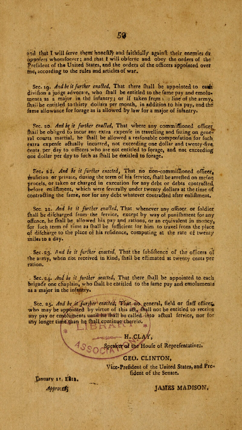 59 sulci that I will ferve them Honefltfy and faithfuU/ again!* their enemies St oponfers whomsoever; and that I will obferve and obey the orders of the |*refident of tha United States, and the orders of the officers appointed over me, according to the rules and articles of war. Sec. 19. And be it further enabled. That there fhall be appointed to earfi divifion a judge advocae, who fball be entitled to the fame pay and emolu* extents, as a major in the infantry $ or if taken fro.m 1 ; line of the army> OialJ be entitled to thirty dollars per month, in addition to his pay, and the fame allowance for forage as is allowed by law for a major of infantryi Fee. 20 Andbe^ it father gnawed, That where any commiffioned officer lha'il be obliged to incur any extra expenfe in travelling and fitting on gene» ral courts martial, he fhall be allowed a reafonable compenfation for fuch extra expenfe aftually incurred, not exceeding one dollar and twenty-five-, cents per day to officers who are not entitled to forage, and not exceeding one dollar per day to fuch as fhall be entitled to forage. Sec* 31. Ard fa it further enacted, That no rion-commiflioned ofHeert mufician or private, during the term of his fervice, fhall be arretted on mefn<5 procels, or taken or charged in execution for any debt or debts cootractecC before enliflment, whieh weie feverally under twenty dollars at the time of contracting the fame, nor for any debt whatever contracted after enliftment. Sec za. And he it further enafledt That whenever any officer, or foldier fhall be difcharged from- the fervice, except by way of punifhment for any offence, he ffvall be, allowed his pay a/id rations, or an equivalent in money, ict fuch term of time as fhall be fufficienc for him to travel from the place of difcharge to the place of his refidence, computing at the rate cf twenty miles to a day. Sec.23. And he it further enacted,, That the fubfifience of the ofFcers of the army, when not received in kind, fhall be eft'imated at twenty cents per ration. - Sec. 24. And be it further pnacted^, That there, fhall be appointed to each brigade one chaplain, who fhaU be entitled to the fame pay and emoluments as a major in the infantry. Sec. 25, And be it furjher enacted, That abv general, field or £hff office:* who may be appointed by virtue of this a&, f^all not be entitled to receive any pay or emoluipents uotiHfe fhall be calleaVinto actual fervice, nor for any longer time.tjaan he fhall continue thefeinV 1 oufe of Reprefentativess GEO* CLINTON, Vacc-Prefident of the United States, and Pre* fident of the Senate. January it, tii%, Appmd$ JASJfES MADISON,