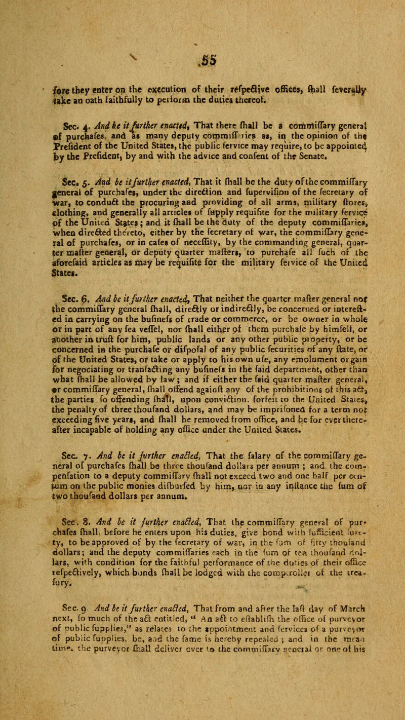 s .5S fore they enter on the execution of their refpeclive offices, flaall fevendjy ^ake an oath faithfully to perioral the duties thereof. Sec. 4. And be it further enacitd, That there fhail be a comrriiflary genera} of purchafes^ and as many deputy commiff lies at, in the opinion of tht Preudent of the United States, the public fervice may require, to be appointed by the Prefident, by and with the advice and confent of the Senate. Sect 3. And be it farther enacted, That it (hall be the duty of the commiflary general of purchafes, under the direction and fupervifion of the fecretary of war, to conduit the procuring and providing of all arms, military ftores* clothing, and generally all articles of fapply requifite for the military fervice of the United States; and it fhall be the duty of the deputy commiflaries. When directed thereto, either by the fecretary of war, the commiHary gene« lal of purchafes, or in cafes of neceflicy, by the commanding general, quar- ter mailer genera], or deputy quarter mailers, to purchafe all fuch of the aforefaid articles as may be requifite for the military feivice of the United States. Sec. 6. And be it further enacted. That neither the quarter rnafter general no? the commiflary general fhall, directly or indirectly, be concerned or intereft- ed in carrying on the bufinefs of trade or commerce, or be owner in whole or in part of any fea veffel, nor fhall either ol them purchafe by himfelf, or another in trull for him, public lands or any other public pioperty, or be concerned in the purchafe or difpofal of any public fecurities of any ftate, or of the United States, or take or apply to his own ufe, any emolument or gain for negociating or tranfa&ing any bufinefs in the faid department, other than what fhall be allowed by law; and if either the faid quarter matter genera., •r commiflary general, fhall offend againft any of the prohibitions of this act, the parties fo offending fhall, upon conviction, forfeit to the United Staies, the penalty of three thoufand dollars, and may be imprifoned for a term noi exceeding five years, and fhall be removed from office, and be for ever there- after incapable of holding any office under the United States. Sec 7. And be it jurther enabled, That the falary of the commiflary ge- neral of purchafes fhall be three thoufand (dollars per annum ; and the com- penfation to a deputy commiflary fhall not exceed two and one half per ctn- fcum on the public monies difbuvfed by him, oor in any inllance the fum of two thoufand dollars per annum. Sec. 8. And be it further enatled, That the commiflary general of pur- chafes fhall. before he enters upon his duties, give bond with fuffisient firm- ly, to be approved of by the fecretary of wai-, in the fum 01 fifty thouiand dollars; and the deputy commiflaries each in the fum of tea thoufand dol- lars, wi»h condition for the faithful performance of the duties of their office tefpeftively, which bonds fhall be lodged with the comp,roller of the trea» fury. Sec. 9 And be it further enabled-, That from and after the laO day of March next, fo much of the act entitled,  An aft to efrablifh the office of purveyor of public fupplies, as relates to the appointment and fervices of a purveyor of public fupplies. be, a.id the fame is hereby repealed ; and in the mean tim*. the purveyor fhall deliver ever to the cnmmiffaiv aencraJ or one of his