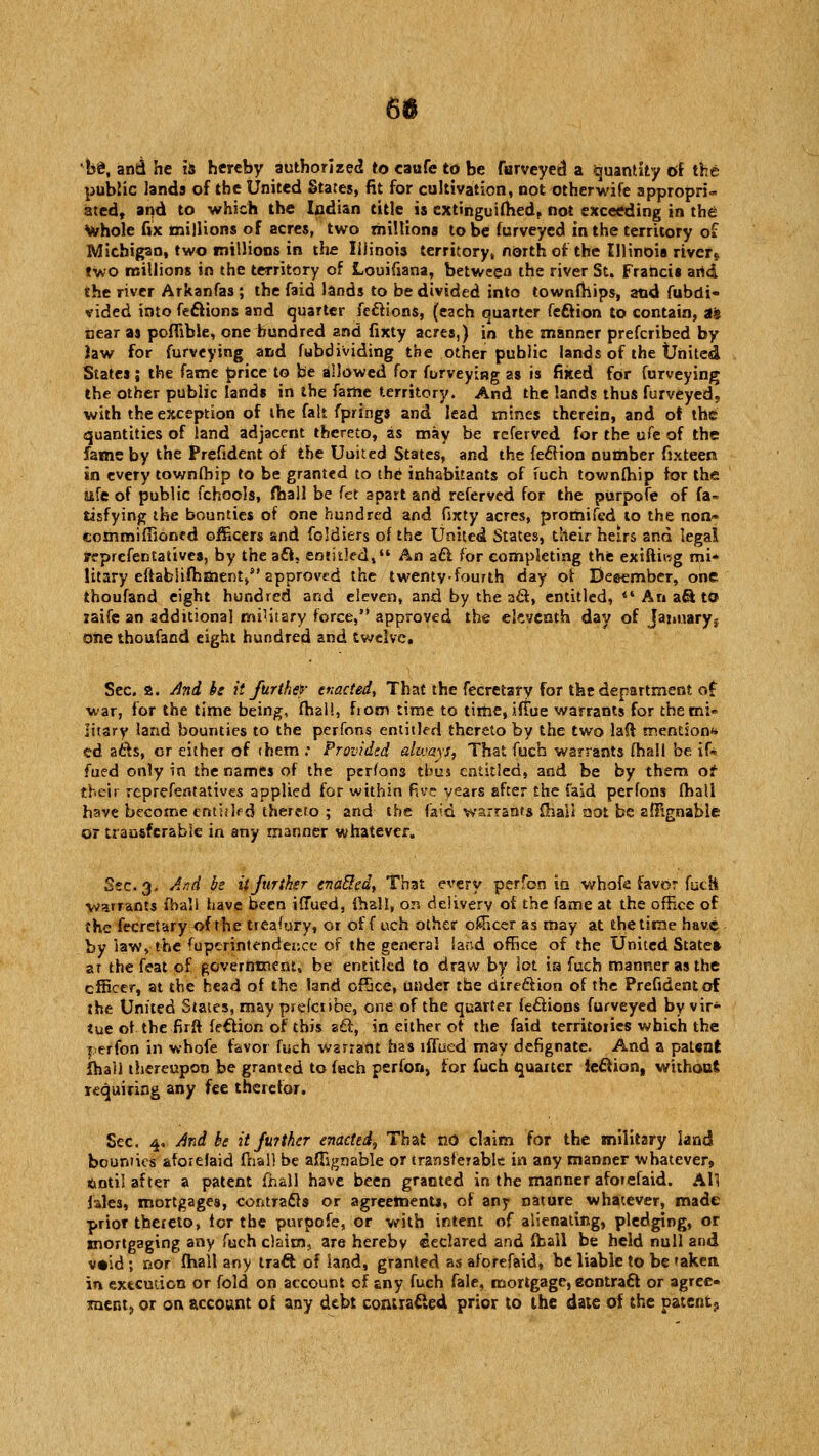 be\ and he is hereby authorized to caufe to be furveyed a Quantity of the public lands of the United States, fit for cultivation, not otherwife appropri- ated, and to which the Indian title is extinguifhed, not exceeding in the Whole fix millions of acres, two millions to be furveyed in the territory of Michigan, two millions in the Illinois territory, north of the Illinois river* two millions in the territory of Louifiana, between the river St. Francis arid the river Arkanfas ; the faid lands to be divided into townfhips, and fubdi« vided into feftions and quarter feftions, (each quarter feftion to contain, as near as poffible, one hundred and fixty acres,) in the manner prefcribed by law for furveying and fubdividing the other public lands of the United States; the fame price to be allowed for furveying as is fixed for furveying the other public lands in the fame territory. And the lands thus furveyed, with the exception of the fait fprings and lead mines therein, and of the quantities of land adjacent thereto, as may be rcferved for the ufe of the fame by the Prefident of the Uuited States, and the feftion number fixteen, in every townfhip to be granted to the inhabitants of fuch townfhip for the ufe of public fchools, fhall be fct apart and referved for the purpofe of fa» tisfying the bounties of one hundred and fixty acres, promifed to the non» commiffioned officers and foldiers of the United States, their heirs and legal representatives, by the aft. entitled, An aft for completing the exiftiwg mi* litary eftabiifhment, approved the twenty-fourth day of December, one thoufand eight hundred and eleven, and by the aft, entitled,  An aft to raife an additional military force, approved the eleventh day of January; one thoufand eight hundred and twelve. Sec. a. And be it further enacted, That the fecretary for the department of war, for the time being, fhal!, from time to time, iffue warrants for the mi- litary land bounties to the perfons entitled thereto by the two laft mention** ed afts, or either of (hem : Provided alojays. That fuch warrants fhall be if* fued only in the names of the perfons thus entitled, and be by them of their reprefentatives applied for within five years after the faid perfons fhall have become enthlf d thereto ; and the faid warrants fhall not be zffignable or transferable in any manner whatever. Sec. 3,. And be it further enabled, That every perfon in whofe favor fuch warrants fhall have been iffued, {hall, on delivery of the fame at the office of the fecretary of the treasury, or off uch other officer as may at the time have by law, the fuperintendence of the general Sand office of the United State* at the feat of government, be entitled to draw by lot ia fuch manner as the officer, at the head of the land office, under the direftion of the Prefident of the United States, may prefctibe, one of the quarter feftions furveyed by vir- tue of the firft feftion of this aft, in either of the faid territories which the perfon in whofe favor fuch warrant has iffued may defignate. And a patent fhall thereupon be granted to fach perfon, for fuch quarter ieftion, without requiring any fee therefor. Sec. 4. And be it fuither enacted^ That no claim for the military land bounties aforefaid fhall be affignable or transferable in any manner whatever, ftntil after a patent fhall have been granted in the manner aforefaid. All lales, mortgages, contracts or agreements, of any nature whatever, made prior thereto, tor the purpofe, or with intent of alienating, pledging, or mortgaging any fuch claim,, are hereby declared and fhall be held null and v«id ; nor fhall any traft of land, granted as aforefaid, be liable to be taken in execution or fold on account of any fuch fale, mortgage, eontraft or agree- ments, or on account of any debt contra&ed prior to the date of the patent-.