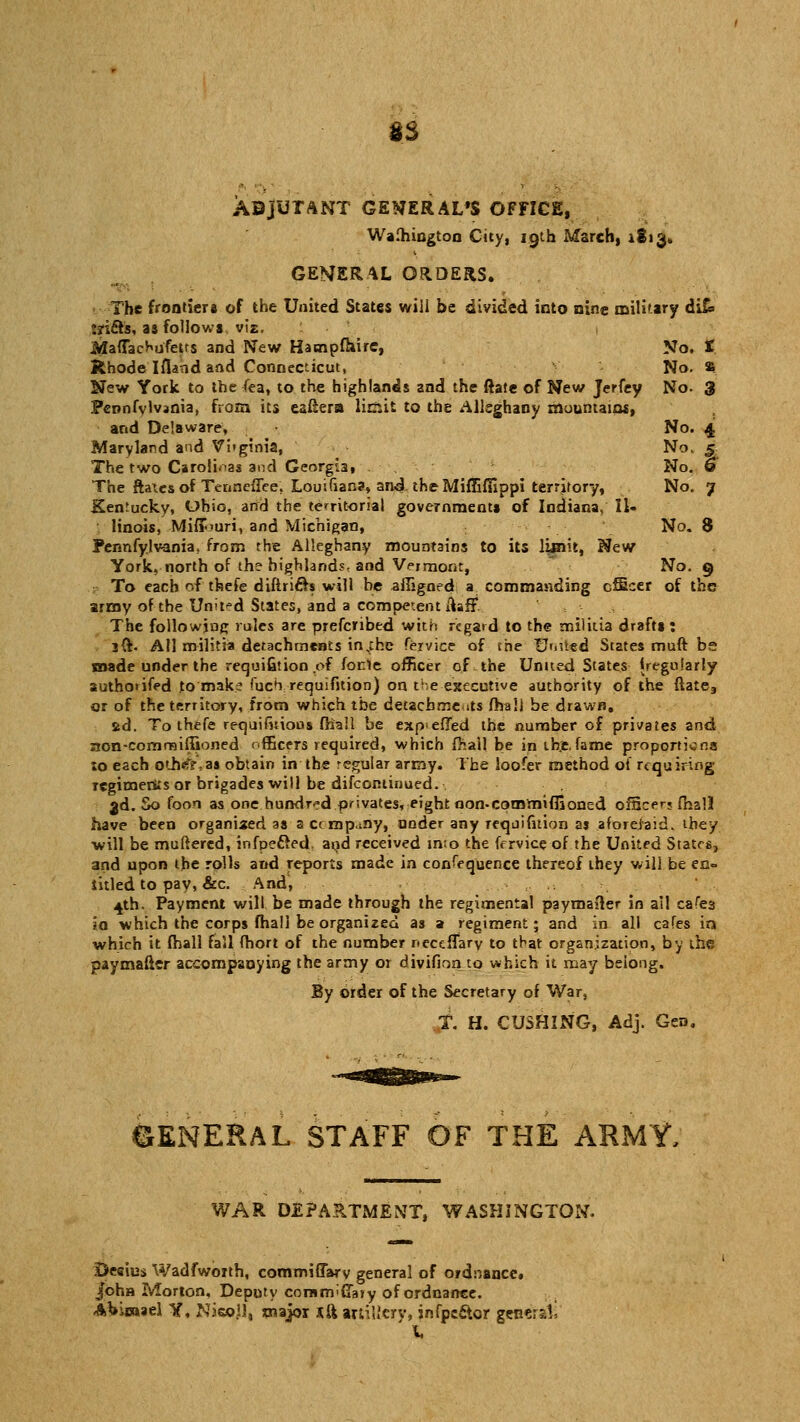 No. n No. 3 No. 4 No. .5 No. 9 No. 7 No. 8 No. 9 ss ABjUTANT GENERAL'S OFFICE, Walhington City, 19th March, 1813. GENERAL ORDERS. The frontiers of the United States will be divided into nine military di£» :?i£rs, as follows viz. Rhode Ifland and Connecticut, New York to the fea, to the highlands and the ftate of New Jerfey Pennfvlvjnia, from its eafiera linsit to the Alleghany mountains, and Delaware, Maryland and Vi»ginia, The two Carolina* and Georgia, The ftaiesof Tenneffee. Louifiana, and theMiffiffippi territory, Kentucky, Ohio, and the territorial government* of Indiana, Il- linois, Miffouri, and Michigan, Pennfylvania, from the Alleghany mountains to its limit, New York, north of the highlands, and Vermont, To each of thefe diftri&s will be affigned a commanding officer of the army of the United States, and a competent itaff. The following rules are prefcribed with regard to the militia drafts : 3ft. All militia detachments insthc Service of the tJriiied States muft bs made under the requifition ,of fonle officer of the Unued States (regularly authorifed to make fuch requifition) on the executive authority of the ftate3 or of the territory, from which the detachments fhali be drawn. 2d. To thefe requifnioos fhali be exp>effed the number of privates and aon-comrniffioned officers required, which {hall be in ih.e,fame proportions to each other as obtain in the regular army. The loofer method of requiring regimeriis or brigades will be difcominued.. 3d. So foon as one hundred privates, eight oon-comrniffioned officer? fnsll have been organised as accrnp.iny, under any reqjifition as aforejaid. they ■will be muttered, infpe&ed. and received into the fervice-of. the United States, and upon the rolls and reports made in consequence thereof they will be en- titled to pay, &c. And, 4th. Payment will be made through the regimental paymafler in ail cafe3 so which the corps fhali be organized as a regiment; and in all cafes in which it fhali fall fhort of the number neceffary to tbat organization, by the paymafler accompanying the army or divifioa to which it may belong. By order of the Secretary of War, T. H. CUSHING, Adj. Gen. SENERAL STAFF OF THE ARMY, WAR DEPARTMENT, WASHINGTON. 3>esius Wadfwoith, commiffarv general of ordnance, /oha Morton, Deputy corairpCTajy of ordnance. Abimael Y, Nieojl, major xft artillery, jnfpcctor general! ' f,