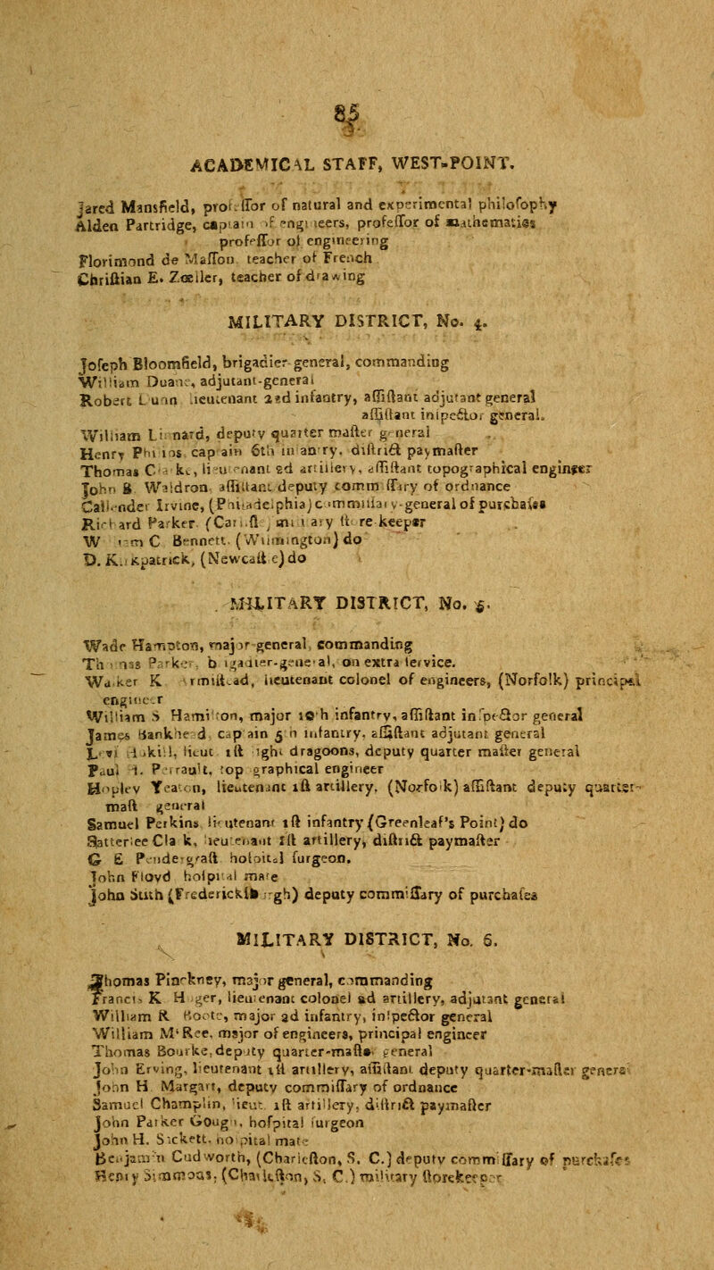 ACADEMICAL STAFF, WEST-POINT. jared Mansfield, piot.fTor of natural and experimental philosophy Alden Partridge, captain -f °ng! icers, profefTor of Mathematias profpffjr o) engineering Florimond de Maflbu teacher or French Chriftian E. Zoeiler, teacher of d'a*ing MILITARY DISTRICT, No. 4. Jofeph Bloomfield, brigadier general, commanding William Duane, adjutant-generai Robert Dunn oeucenant a?d infantry, affiftant adjutant general afljftant inipeclor general. William Li-nard, deputy quarter mafter general H.mrf Ph> 10s cap am 6th 111 anry. diftriif. paymafter Thomas Cia'he, lieu -nam ed artillery, diTiftant topographical enginfer John B Waldron- 3fliltant deputy comm (Tory of ordnance Calender Irvine, (Pouaieiphiajc =mmuiaivgeneral of purs'faaisa JR.icl ard Parker. (Carhfiej sm 1 a:y it re keepar W <rnC Bennett. (Wilmington) do D. K.11 Kpatrtck, (Neweaii e) do MUITARY DISTRICT, No. *. Wade Hampton, major-general, commanding Th 1 ns« Parker, b igadier-geneial, on extra lemce. Wd ker K rmiihad, lieutenant colonel of engineers, (Norfolk) principal engineer Wiltam S Hamilton, major ioh infantry, affiftant in.'peQor general Jame* Bankhead c.p ain 5 h infantry, au^ftant adjutant general 1,rvi B-akiil, licut ift ighi dragoons, deputy quarter mailer general P.;ui i. Perraitlt, :op graphical engineer Hplev Teatooi lieutemnt i& artillery. (Norfolk) affiftant depuiy quarts; ~ maft general Samuel Perkins lieutenant ift infantry (Greenleaf's Point) do S|atter;eeCla k, lieutenant Iff artillery, diftnft paymafter G £ P.-nde-o'aft holoiul furgeon. John Floyd holpri! mare John Stnh (Frederick!* -gh) deputy commifTary of purchalas MILITARY DISTRICT, No. 6. f nomas Piarkney, major general, commanding raneis K H ger, lieutenant colonel ad artillery, adjutant general Wilham R Boote, major 3d infantry, inipeffor general William M'Ree, major of engineers, principal engineer Thomas Bourke, deputy quaner-mahV general John Ervin^, lieutenant tti artillery, ailjtlam. deputy quarter-mad;! general John H Margavt, deputy commiffary of ordnance Samuel Champlm, licut iff artsUery, d'.Brift paymafter John Patker Goug >, hofpita! iurgeon John H, S'.ckett- no oita' ma' - geojamm Cudworth, (Cbariefton, S. C.) deputy commffary of purckafei