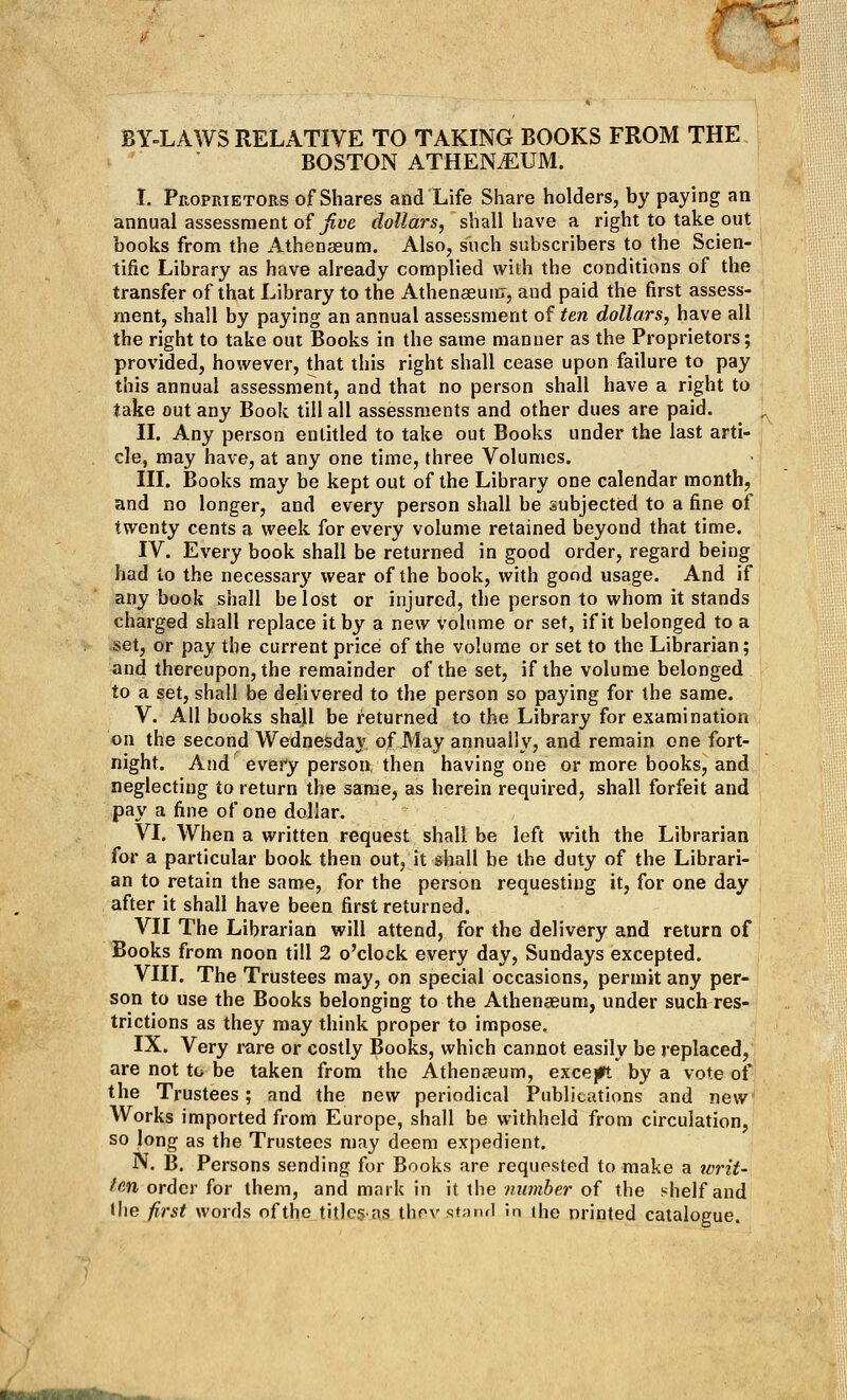 BY-LAWS RELATIVE TO TAKING BOOKS FROM THE BOSTON ATHEN^UM. I. Proprietors of Shares and Life Share holders, by paying an annual assessment of five dollars, shall have a right to take out books from the Athenaeum. Also, such subscribers to the Scien- tific Library as have already complied with the conditions of the transfer of that Library to the Athenaeum, and paid the first assess- ment, shall by paying an annual assessment of ten dollars, have all the right to take out Books in the same manner as the Proprietors; provided, however, that this right shall cease upon failure to pay this annual assessment, and that no person shall have a right to take out any Book till all assessments and other dues are paid. II. Any person entitled to take out Books under the last arti- cle, may have, at any one time, three Volumes. III. Books may be kept out of the Library one calendar month, and no longer, and every person shall be subjected to a fine of twenty cents a week for every volume retained beyond that time. IV. Every book shall be returned in good order, regard being had to the necessary wear of the book, with good usage. And if any book shall be lost or injured, the person to whom it stands charged shall replace it by a new volume or set, if it belonged to a set, or pay the current price of the volume or set to the Librarian; and thereupon, the remainder of the set, if the volume belonged to a set, shall be delivered to the person so paying for the same. V. All books shall be returned to the Library for examination on the second Wednesday of May annually, and remain one fort- night. And every person then having one or more books, and neglecting to return the same, as herein required, shall forfeit and pay a fine of one dollar. VI. When a written request shall be left with the Librarian for a particular book then out, it shall be the duty of the Librari- an to retain the same, for the person requesting it, for one day after it shall have been first returned. VII The Librarian will attend, for the delivery and return of Books from noon till 2 o'clock every day, Sundays excepted. VIII. The Trustees may, on special occasions, permit any per- son to use the Books belonging to the Athenaeum, under such res- trictions as they may think proper to impose. IX. Very rare or costly Books, which cannot easily be replaced, are not to be taken from the Athenaeum, except by a vote of the Trustees; and the new periodical Publications and new Works imported from Europe, shall be withheld from circulation, so long as the Trustees may deem expedient. N. B. Persons sending for Books are requested to make a writ- fan order for them, and mark in it the number of the shelf and Wie first words of the titles-as thfiVAtand in the nrinted catalogue.