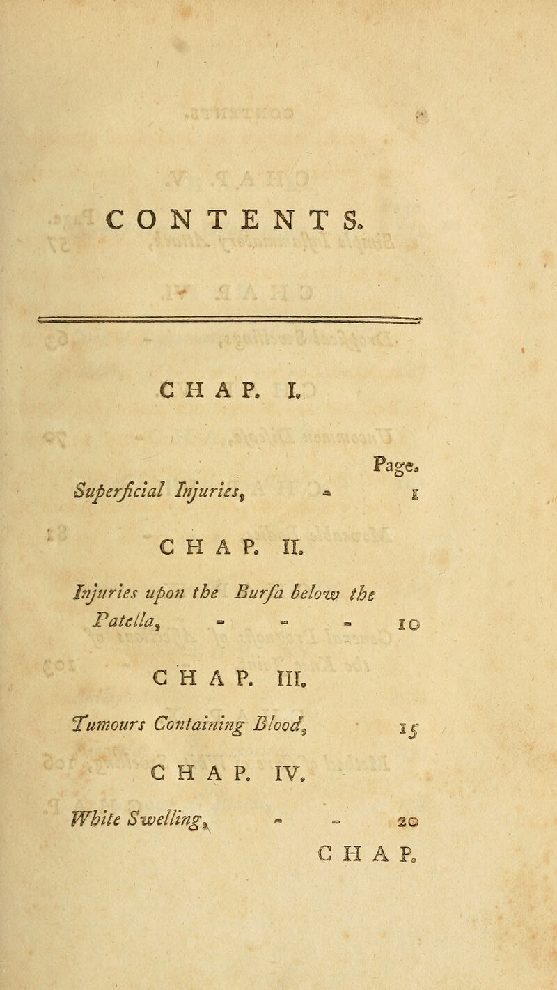 CONTENTS. Page, Ci Iri A x» lo Superficial Injuries^ * char rr. Injuries upon the Burfa below the Patella^  «=> » 10 CHAP. HI. Tumours Containhig Bloody i r CHAP. IV. White Swelling% 20 CHAP,