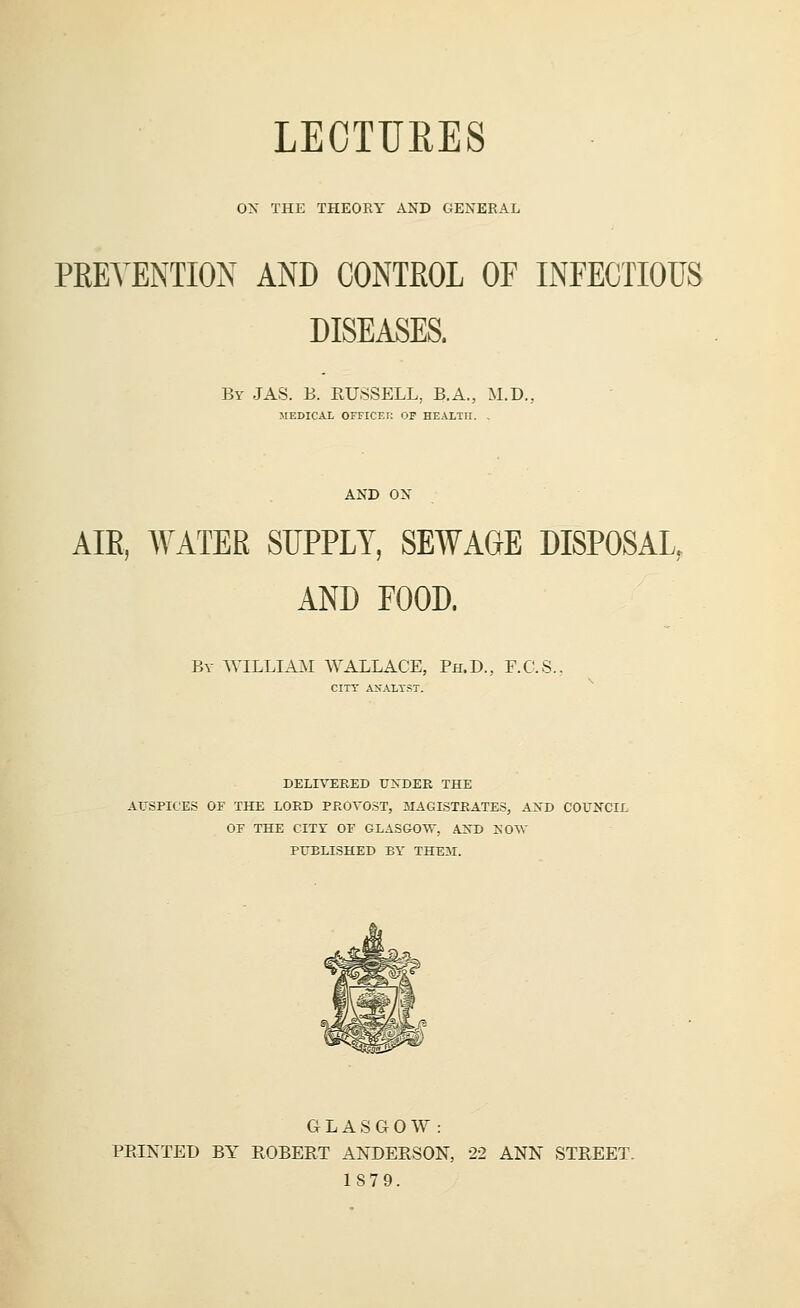 LECTURES ON THE THEORY AND GENERAL PRETENTION AND CONTROL OF INFECTIOUS DISEASES. By JAS. B. RUSSELL, B.A., M.D., MEDICAL OITICEr. OF HEALTH. . AND ON AIR, WATER SUPPLY, SEWAGE DISPOSAL, AND FOOD. By WILLIAM WALLACE, Ph.D., F.C.S. CITY ANALYST. DELIVERED UNDER THE AUSPICES OF THE LOUD PROVOST, MAGISTRATES, AND COUNCIL OF THE CITY OF GLASGOW, AND NOW PUELISHED BY THEM. GLASGOW: PRINTED BY ROBERT ANDERSON, 22 ANN STREET. 1879.