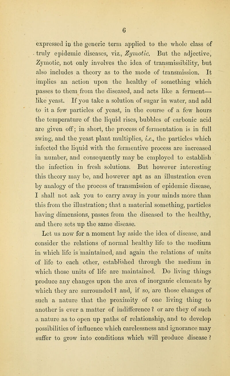 expressed in the generic term applied to the whole class of . truly epidemic diseases, viz., Zymotic. But the adjective, Zymotic, not only involves the idea of transmissibility, but also includes a theory as to the mode of transmission. It implies an action upon the healthy of something which passes to them from the diseased, and acts like a ferment— like yeast. If you take a solution of sugar in water, and add to it a few particles of yeast, in the course of a few hours the temperature of the liquid rises, bubbles of carbonic acid are given off; in short, the process of fermentation is in full swing, and the yeast plant multiplies, i.e., the particles which infected the liquid with the fermentive process are increased in number, and consequently may be employed to establish the infection in fresh solutions. But however interesting this theory may be, and however apt as an illustration even by analogy of the process of transmission of epidemic disease, I shall not ask you to carry away in your minds more than this from the illustration; that a material something, particles having dimensions, passes from the diseased to the healthy, and there sets up the same disease. Let us now for a moment lay aside the idea of disease, and consider the relations of normal healthy life to the medium in which life is maintained, and again the relations of units of life to each other, established through the medium in which those units of life are maintained. Do living things produce any changes upon the area of inorganic elements by which they are surrounded ? and, if so, are those changes of such a nature that the proximity of one living thing to another is ever a matter of indifference ? or are they of such a nature as to open up paths of relationship, and to develop possibilities of influence which carelessness and ignorance may suffer to grow into conditions which will produce disease ?