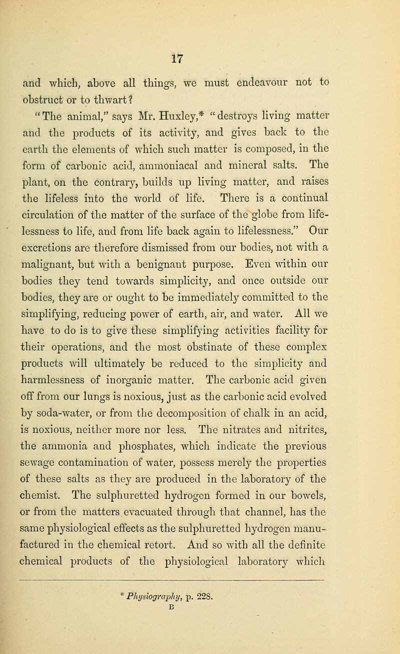 and which, above all things, we must endeavour not to obstruct or to thwart 1 11 The animal, says Mr. Huxley,*  destroys living matter and the products of its activity, and gives back to the earth the elements of which such matter is composed, in the form of carbonic acid, ammoniacal and mineral salts. The plant, on the contrary, builds up living matter, and raises the lifeless into the world of life. There is a continual circulation of the matter of the surface of the globe from life- lessness to life, and from life back again to lifelessness. Our excretions are therefore dismissed from our bodies, not with a malignant, but with a benignant purpose. Even within our bodies they tend towards simplicity, and once outside our bodies, they are or ought to be immediately committed to the simplifying, reducing power of earth, air, and water. All we have to do is to give these simplifying activities facility for their operations, and the most obstinate of these complex products will ultimately be reduced to the simplicity and harmlessness of inorganic matter. The carbonic acid given off from our lungs is noxious, just as the carbonic acid evolved by soda-water, or from the decomposition of chalk in an acid, is noxious, neither more nor less. The nitrates and nitrites, the ammonia and phosphates, which indicate the previous sewage contamination of water, possess merely the properties of these salts as they are produced in the laboratory of the chemist. The sulphuretted hydrogen formed in our bowels, or from the matters evacuated through that channel, has the same physiological effects as the sulphuretted hydrogen manu- factured in the chemical retort. And so with all the definite chemical products of the physiological laboratory which * Physiography, p. 22S. B