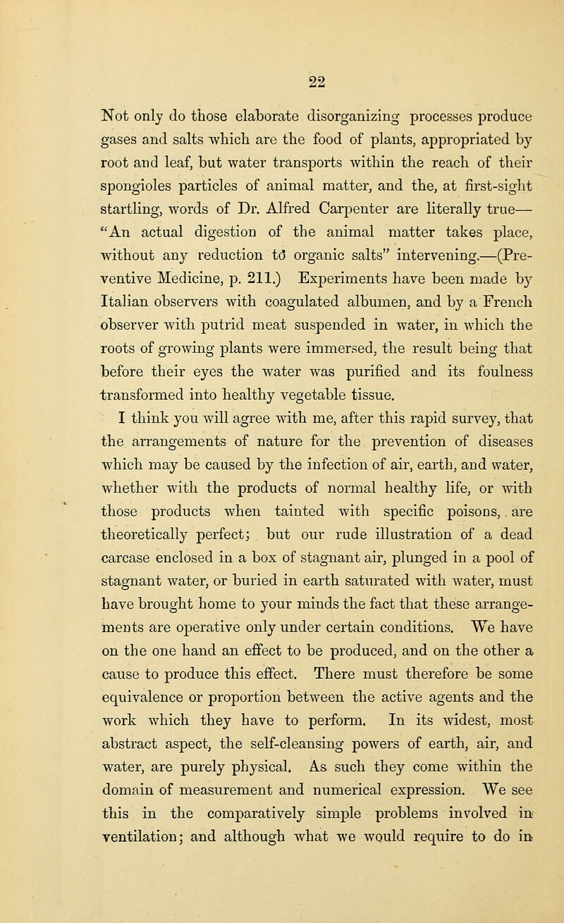 Not only do those elaborate disorganizing processes produce gases and salts which are the food of plants, appropriated by root and leaf, but water transports within the reach of their spongioles particles of animal matter, and the, at first-sight startling, words of Dr. Alfred Carpenter are literally true— An actual digestion of the animal matter takes place, without any reduction to* organic salts intervening.—(Pre- ventive Medicine, p. 211.) Experiments have been made by Italian observers with coagulated albumen, and by a French observer with putrid meat suspended in water, in which the roots of growing plants were immersed, the result being that before their eyes the water was purified and its foulness transformed into healthy vegetable tissue. I think you will agree with me, after this rapid survey, that the arrangements of nature for the prevention of diseases which may be caused by the infection of air, earth, and water, whether with the products of normal healthy life, or with those products when tainted with specific poisons, are theoretically perfect; but our rude illustration of a dead carcase enclosed in a box of stagnant air, plunged in a pool of stagnant water, or buried in earth saturated with water, must have brought home to your minds the fact that these arrange- ments are operative only under certain conditions. We have on the one hand an effect to be produced, and on the other a cause to produce this effect. There must therefore be some equivalence or proportion between the active agents and the work which they have to perform. In its widest, most abstract aspect, the self-cleansing powers of earth, air, and water, are purely physical. As such they come within the domain of measurement and numerical expression. We see this in the comparatively simple problems involved in ventilation; and although what we would require to do in