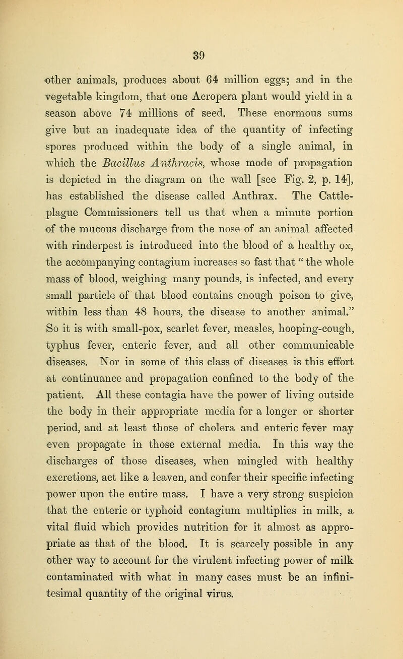 other animals, produces about 64 million eggs; and in the vegetable kingdom, that one Acropera plant would yield in a season above 74 millions of seed. These enormous sums give but an inadequate idea of the quantity of infecting spores produced within the body of a single animal, in which the Bacillus Anthracis, whose mode of propagation is depicted in the diagram on the wall [see Fig. 2, p. 14], has established the disease called Anthrax. The Cattle- plague Commissioners tell us that when a minute portion of the mucous discharge from the nose of an animal affected with rinderpest is introduced into the blood of a healthy ox, the accompanying contagium increases so fast that  the whole mass of blood, weighing many pounds, is infected, and every small particle of that blood contains enough poison to give, within less than 48 hours, the disease to another animal. So it is with small-pox, scarlet fever, measles, hooping-cough, typhus fever, enteric fever, and all other communicable diseases. Nor in some of this class of diseases is this effort at continuance and propagation confined to the body of the patient. All these contagia have the power of living outside the body in their appropriate media for a longer or shorter period, and at least those of cholera and enteric fever may even propagate in those external media. In this way the discharges of those diseases, when mingled with healthy excretions, act like a leaven, and confer their specific infecting power upon the entire mass. I have a very strong suspicion that the enteric or typhoid contagium multiplies in milk, a vital fluid which provides nutrition for it almost as appro- priate as that of the blood. It is scarcely possible in any other way to account for the virulent infecting power of milk contaminated with what in many cases must be an infini- tesimal quantity of the original virus.