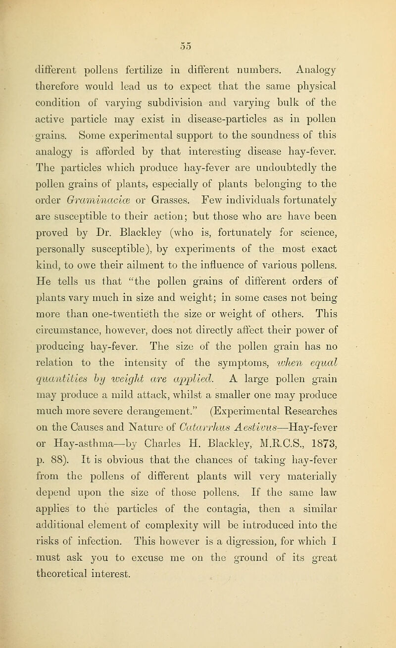 00 different pollens fertilize in different numbers. Analogy therefore would lead us to expect that the same physical condition of varying subdivision and varying bulk of the active particle may exist in disease-particles as in pollen grains. Some experimental support to the soundness of this analogy is afforded by that interesting disease hay-fever. The particles which produce hay-fever are undoubtedly the pollen grains of plants, especially of plants belonging to the order Graminacice or Grasses. Few individuals fortunately are susceptible to their action; but those who are have been proved by Dr. Blackley (who is, fortunately for science, personally susceptible), by experiments of the most exact kind, to owe their ailment to the influence of various pollens. He tells us that the pollen grains of different orders of plants vary much in size and weight; in some cases not being more than one-twentieth the size or weight of others. This circumstance, however, does not directly affect their power of producing hay-fever. The size of the pollen grain has no relation to the intensity of the symptoms, when equal quantities by weight are applied. A large pollen grain may produce a mild attack, whilst a smaller one may produce much more severe derangement. (Experimental Researches on the Causes and Nature of Catarrhus Aestivus—Hay-fever or Hay-asthma—by Charles H. Blackley, M.RC.S., 1873, p. 88). It is obvious that the chances of taking hay-fever from the pollens of different plants will very materially depend upon the size of those pollens. If the same law applies to the particles of the contagia, then a similar additional element of complexity will be introduced into the risks of infection. This however is a digression, for which I must ask you to excuse me on the ground of its great theoretical interest.