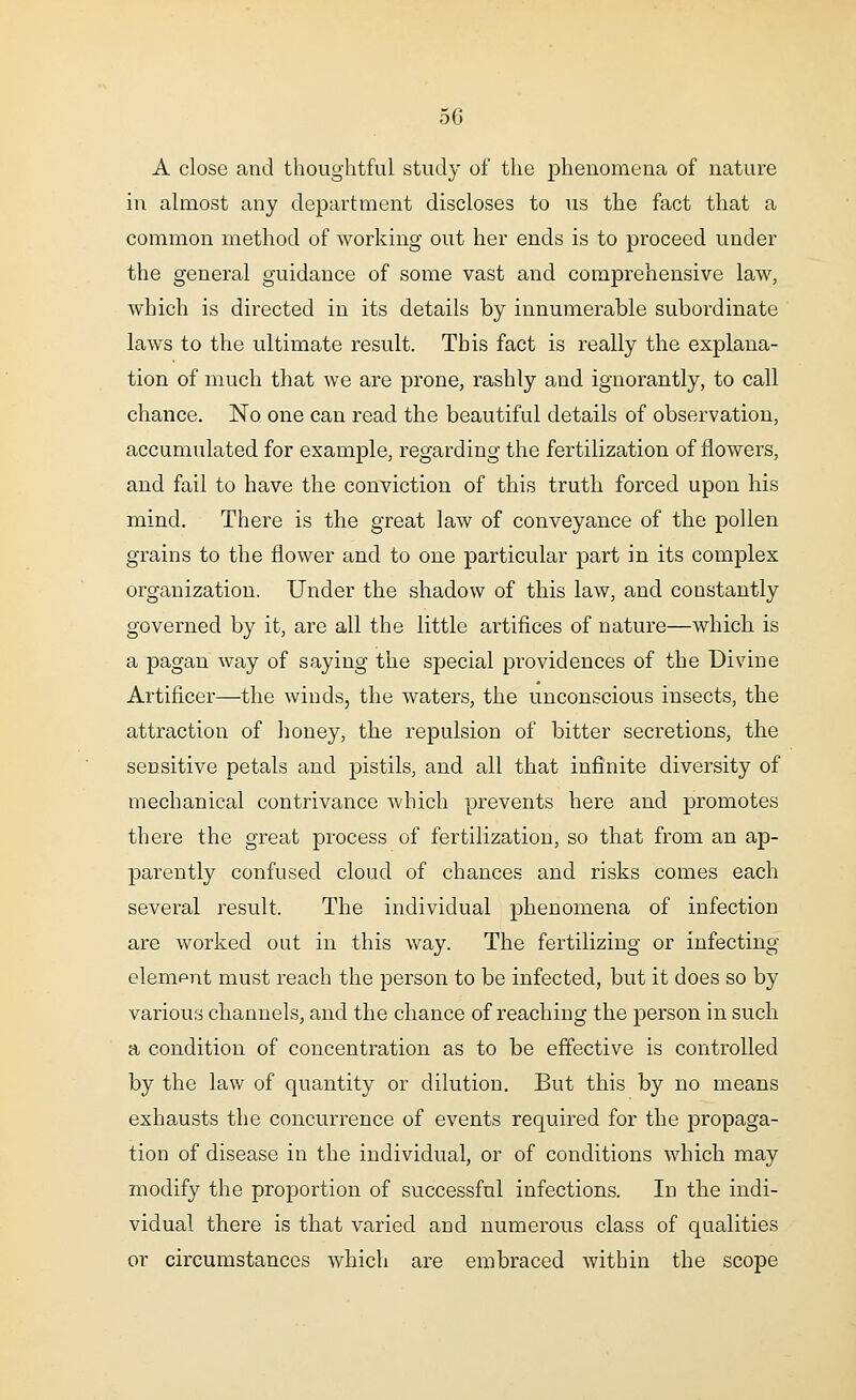 A close and thoughtful study of the phenomena of nature in almost any department discloses to us the fact that a common method of working out her ends is to proceed under the general guidance of some vast and comprehensive law, which is directed in its details by innumerable subordinate laws to the ultimate result. This fact is really the explana- tion of much that we are prone, rashly and ignorantly, to call chance. No one can read the beautiful details of observation, accumulated for example, regarding the fertilization of flowers, and fail to have the conviction of this truth forced upon his mind. There is the great law of conveyance of the pollen grains to the flower and to one particular part in its complex organization. Under the shadow of this law, and constantly governed by it, are all the little artifices of nature—which is a pagan way of saying the special providences of the Divine Artificer—the winds, the waters, the unconscious insects, the attraction of honey, the repulsion of bitter secretions, the sensitive petals and pistils, and all that infinite diversity of mechanical contrivance which prevents here and promotes there the great process of fertilization, so that from an ap- parently confused cloud of chances and risks comes each several result. The individual phenomena of infection are worked out in this way. The fertilizing or infecting elempnt must reach the person to be infected, but it does so by various channels, and the chance of reaching the person in such a condition of concentration as to be effective is controlled by the law of quantity or dilution. But this by no means exhausts the concurrence of events required for the propaga- tion of disease in the individual, or of conditions which may modify the proportion of successful infections. In the indi- vidual there is that varied and numerous class of qualities or circumstances which are embraced within the scope